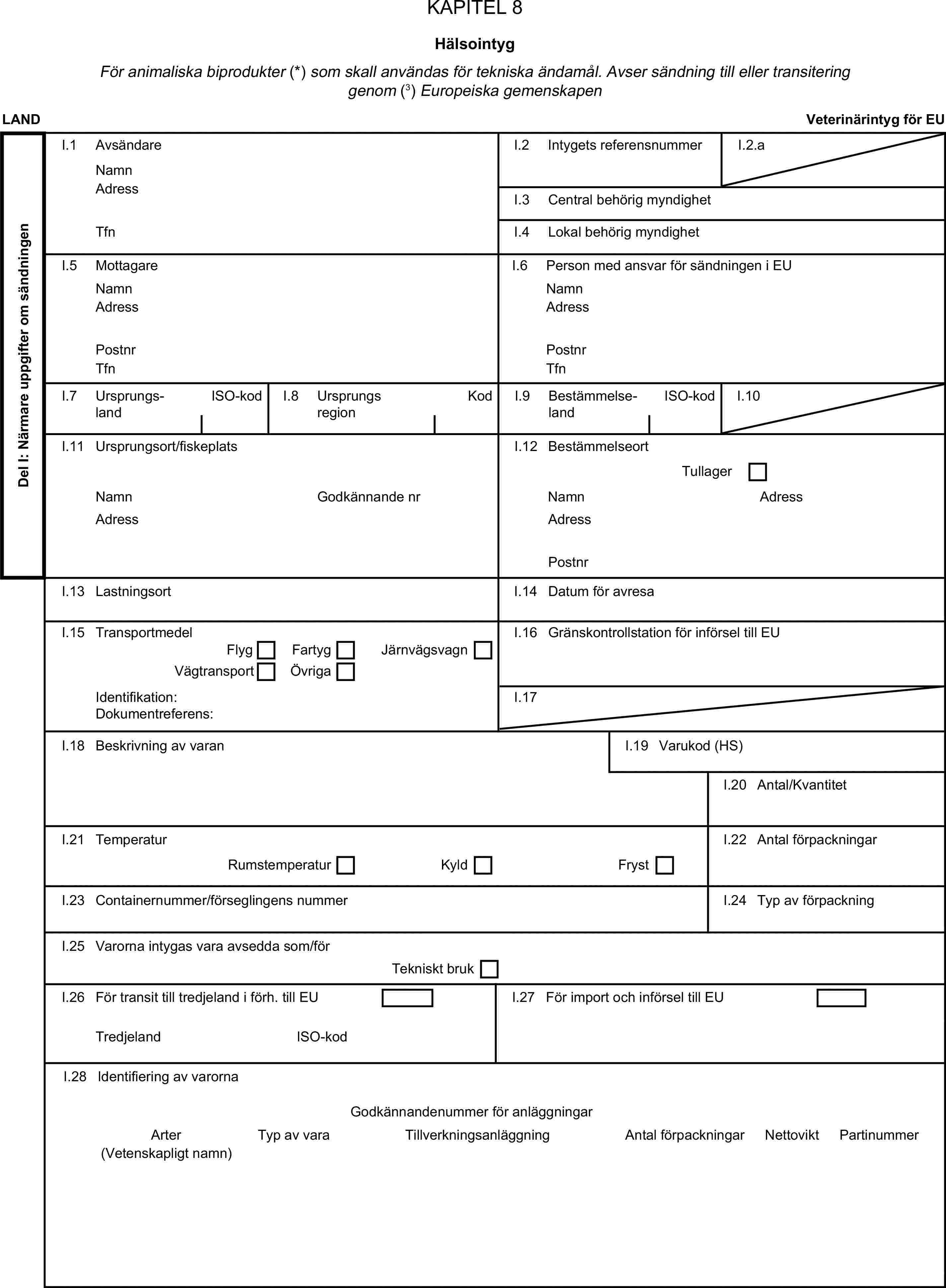 KAPITEL 8HälsointygFör animaliska biprodukter (*) som skall användas för tekniska ändamål. Avser sändning till eller transitering genom (3) Europeiska gemenskapenLANDVeterinärintyg för EUDel I: Närmare uppgifter om sändningenI.1 AvsändareNamnI.2 Intygets referensnummerI.2.aAdressI.3 Central behörig myndighetTfnI.4 Lokal behörig myndighetI.5 MottagareI.6 Person med ansvar för sändningen i EUNamnNamnAdressAdressPostnrPostnrTfnTfnI.7 UrsprungslandISO-kodI.8 UrsprungsregionKodI.9 BestämmelselandISO-kodI.10I.11 Ursprungsort/fiskeplatsI.12 BestämmelseortTullagerNamnGodkännande nrNamnAdressAdressAdressPostnrI.13 LastningsortI.14 Datum för avresaI.15 TransportmedelI.16 Gränskontrollstation för införsel till EUFlygFartygJärnvägsvagnVägtransportÖvrigaIdentifikation:I.17Dokumentreferens:I.18 Beskrivning av varanI.19 Varukod (HS)I.20 Antal/KvantitetI.21 TemperaturI.22 Antal förpackningarRumstemperaturKyldFrystI.23 Containernummer/förseglingens nummerI.24 Typ av förpackningI.25 Varorna intygas vara avsedda som/förTekniskt brukI.26 För transit till tredjeland i förh. till EUI.27 För import och införsel till EUTredjelandISO-kodI.28 Identifiering av varornaGodkännandenummer för anläggningarArterTyp av varaTillverkningsanläggningAntal förpackningarNettoviktPartinummer(Vetenskapligt namn)