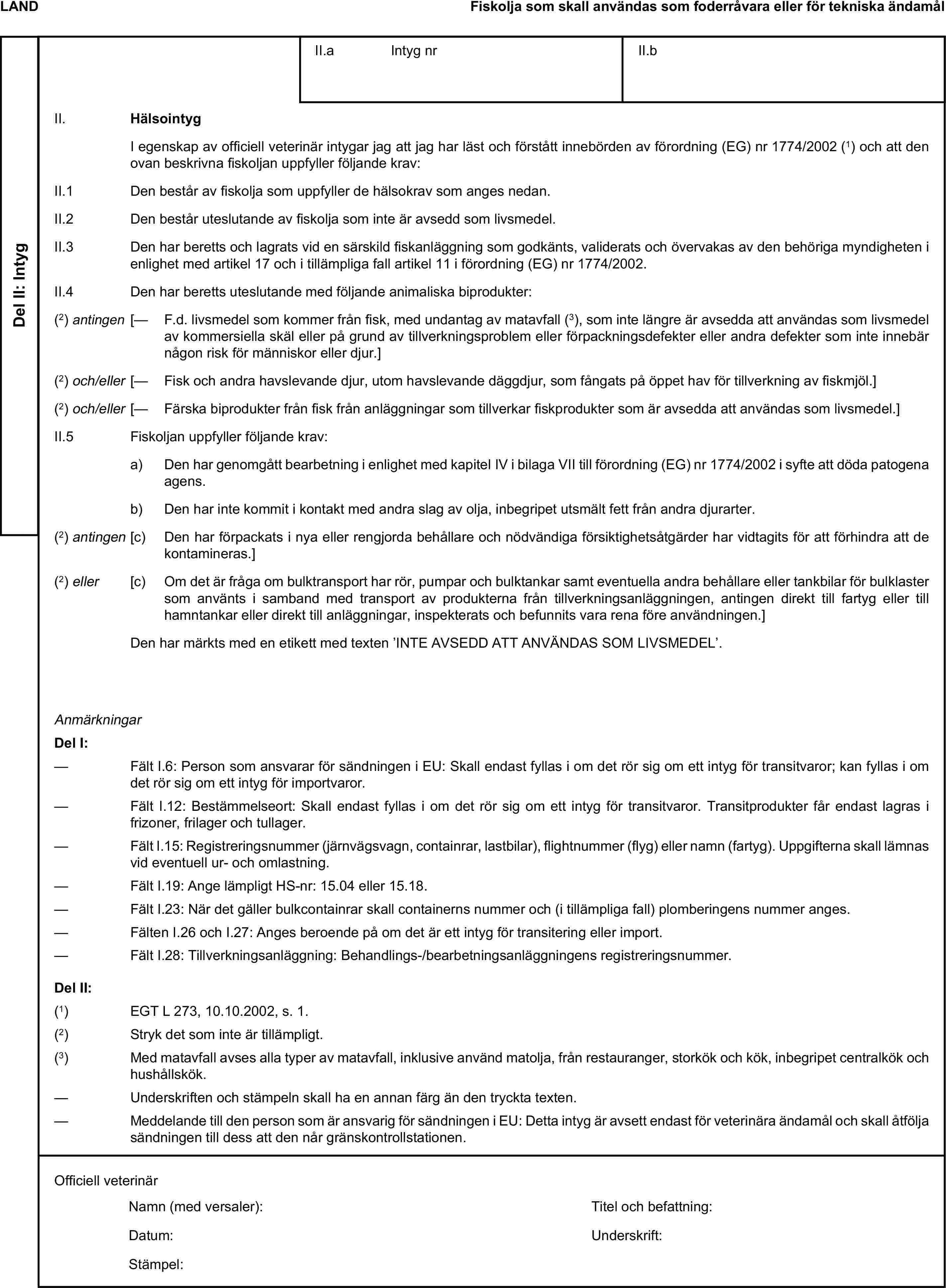 LANDFiskolja som skall användas som foderråvara eller för tekniska ändamålDel II: IntygII.a Intyg nrII.bII. HälsointygI egenskap av officiell veterinär intygar jag att jag har läst och förstått innebörden av förordning (EG) nr 1774/2002 (1) och att den ovan beskrivna fiskoljan uppfyller följande krav:II.1 Den består av fiskolja som uppfyller de hälsokrav som anges nedan.II.2 Den består uteslutande av fiskolja som inte är avsedd som livsmedel.II.3 Den har beretts och lagrats vid en särskild fiskanläggning som godkänts, validerats och övervakas av den behöriga myndigheten i enlighet med artikel 17 och i tillämpliga fall artikel 11 i förordning (EG) nr 1774/2002.II.4 Den har beretts uteslutande med följande animaliska biprodukter:(2) antingen [— F.d. livsmedel som kommer från fisk, med undantag av matavfall (3), som inte längre är avsedda att användas som livsmedel av kommersiella skäl eller på grund av tillverkningsproblem eller förpackningsdefekter eller andra defekter som inte innebär någon risk för människor eller djur.](2) och/eller [— Fisk och andra havslevande djur, utom havslevande däggdjur, som fångats på öppet hav för tillverkning av fiskmjöl.](2) och/eller [— Färska biprodukter från fisk från anläggningar som tillverkar fiskprodukter som är avsedda att användas som livsmedel.]II.5 Fiskoljan uppfyller följande krav:a) Den har genomgått bearbetning i enlighet med kapitel IV i bilaga VII till förordning (EG) nr 1774/2002 i syfte att döda patogena agens.b) Den har inte kommit i kontakt med andra slag av olja, inbegripet utsmält fett från andra djurarter.(2) antingen [c) Den har förpackats i nya eller rengjorda behållare och nödvändiga försiktighetsåtgärder har vidtagits för att förhindra att de kontamineras.](2) eller [c) Om det är fråga om bulktransport har rör, pumpar och bulktankar samt eventuella andra behållare eller tankbilar för bulklaster som använts i samband med transport av produkterna från tillverkningsanläggningen, antingen direkt till fartyg eller till hamntankar eller direkt till anläggningar, inspekterats och befunnits vara rena före användningen.]Den har märkts med en etikett med texten ’INTE AVSEDD ATT ANVÄNDAS SOM LIVSMEDEL’.AnmärkningarDel I:— Fält I.6: Person som ansvarar för sändningen i EU: Skall endast fyllas i om det rör sig om ett intyg för transitvaror; kan fyllas i om det rör sig om ett intyg för importvaror.— Fält I.12: Bestämmelseort: Skall endast fyllas i om det rör sig om ett intyg för transitvaror. Transitprodukter får endast lagras i frizoner, frilager och tullager.— Fält I.15: Registreringsnummer (järnvägsvagn, containrar, lastbilar), flightnummer (flyg) eller namn (fartyg). Uppgifterna skall lämnas vid eventuell ur- och omlastning.— Fält I.19: Ange lämpligt HS-nr: 15.04 eller 15.18.— Fält I.23: När det gäller bulkcontainrar skall containerns nummer och (i tillämpliga fall) plomberingens nummer anges.— Fälten I.26 och I.27: Anges beroende på om det är ett intyg för transitering eller import.— Fält I.28: Tillverkningsanläggning: Behandlings-/bearbetningsanläggningens registreringsnummer.Del II:(1) EGT L 273, 10.10.2002, s. 1.(2) Stryk det som inte är tillämpligt.(3) Med matavfall avses alla typer av matavfall, inklusive använd matolja, från restauranger, storkök och kök, inbegripet centralkök och hushållskök.— Underskriften och stämpeln skall ha en annan färg än den tryckta texten.— Meddelande till den person som är ansvarig för sändningen i EU: Detta intyg är avsett endast för veterinära ändamål och skall åtfölja sändningen till dess att den når gränskontrollstationen.Officiell veterinärNamn (med versaler):Titel och befattning:Datum:Underskrift:Stämpel: