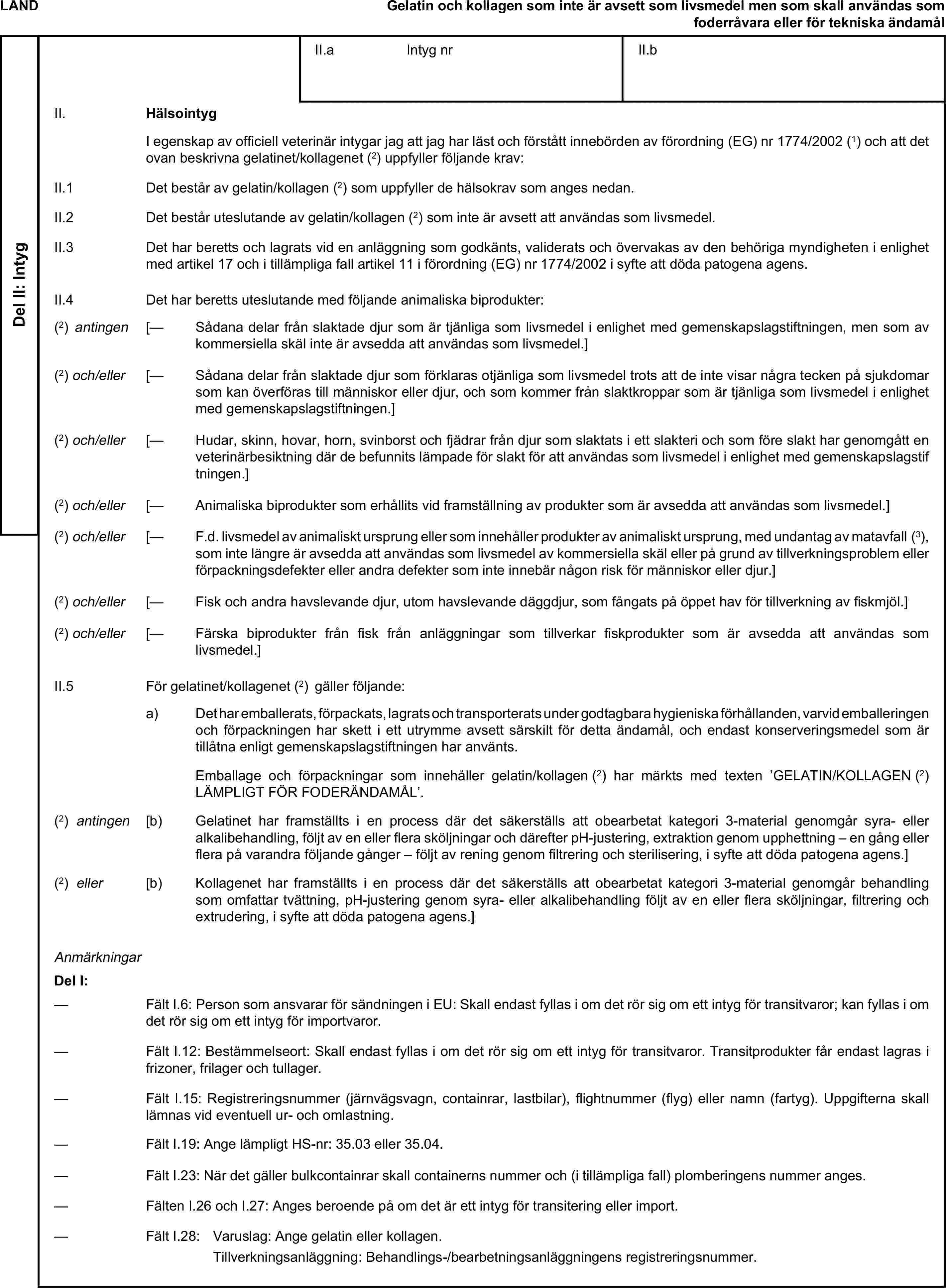 LANDGelatin och kollagen som inte är avsett som livsmedel men som skall användas som foderråvara eller för tekniska ändamålDel II: IntygII.a Intyg nrII.bII. HälsointygI egenskap av officiell veterinär intygar jag att jag har läst och förstått innebörden av förordning (EG) nr 1774/2002 (1) och att det ovan beskrivna gelatinet/kollagenet (2) uppfyller följande krav:II.1 Det består av gelatin/kollagen (2) som uppfyller de hälsokrav som anges nedan.II.2 Det består uteslutande av gelatin/kollagen (2) som inte är avsett att användas som livsmedel.II.3 Det har beretts och lagrats vid en anläggning som godkänts, validerats och övervakas av den behöriga myndigheten i enlighet med artikel 17 och i tillämpliga fall artikel 11 i förordning (EG) nr 1774/2002 i syfte att döda patogena agens.II.4 Det har beretts uteslutande med följande animaliska biprodukter:(2) antingen [— Sådana delar från slaktade djur som är tjänliga som livsmedel i enlighet med gemenskapslagstiftningen, men som av kommersiella skäl inte är avsedda att användas som livsmedel.](2) och/eller [— Sådana delar från slaktade djur som förklaras otjänliga som livsmedel trots att de inte visar några tecken på sjukdomar som kan överföras till människor eller djur, och som kommer från slaktkroppar som är tjänliga som livsmedel i enlighet med gemenskapslagstiftningen.](2) och/eller [— Hudar, skinn, hovar, horn, svinborst och fjädrar från djur som slaktats i ett slakteri och som före slakt har genomgått en veterinärbesiktning där de befunnits lämpade för slakt för att användas som livsmedel i enlighet med gemenskapslagstiftningen.](2) och/eller [— Animaliska biprodukter som erhållits vid framställning av produkter som är avsedda att användas som livsmedel.](2) och/eller [— F.d. livsmedel av animaliskt ursprung eller som innehåller produkter av animaliskt ursprung, med undantag av matavfall (3), som inte längre är avsedda att användas som livsmedel av kommersiella skäl eller på grund av tillverkningsproblem eller förpackningsdefekter eller andra defekter som inte innebär någon risk för människor eller djur.](2) och/eller [— Fisk och andra havslevande djur, utom havslevande däggdjur, som fångats på öppet hav för tillverkning av fiskmjöl.](2) och/eller [— Färska biprodukter från fisk från anläggningar som tillverkar fiskprodukter som är avsedda att användas som livsmedel.]II.5 För gelatinet/kollagenet (2) gäller följande:a) Det har emballerats, förpackats, lagrats och transporterats under godtagbara hygieniska förhållanden, varvid emballeringen och förpackningen har skett i ett utrymme avsett särskilt för detta ändamål, och endast konserveringsmedel som är tillåtna enligt gemenskapslagstiftningen har använts.Emballage och förpackningar som innehåller gelatin/kollagen (2) har märkts med texten ’GELATIN/KOLLAGEN (2) LÄMPLIGT FÖR FODERÄNDAMÅL’.(2) antingen [b) Gelatinet har framställts i en process där det säkerställs att obearbetat kategori 3-material genomgår syra- eller alkalibehandling, följt av en eller flera sköljningar och därefter pH-justering, extraktion genom upphettning – en gång eller flera på varandra följande gånger – följt av rening genom filtrering och sterilisering, i syfte att döda patogena agens.](2) eller [b) Kollagenet har framställts i en process där det säkerställs att obearbetat kategori 3-material genomgår behandling som omfattar tvättning, pH-justering genom syra- eller alkalibehandling följt av en eller flera sköljningar, filtrering och extrudering, i syfte att döda patogena agens.]AnmärkningarDel I:— Fält I.6: Person som ansvarar för sändningen i EU: Skall endast fyllas i om det rör sig om ett intyg för transitvaror; kan fyllas i om det rör sig om ett intyg för importvaror.— Fält I.12: Bestämmelseort: Skall endast fyllas i om det rör sig om ett intyg för transitvaror. Transitprodukter får endast lagras i frizoner, frilager och tullager.— Fält I.15: Registreringsnummer (järnvägsvagn, containrar, lastbilar), flightnummer (flyg) eller namn (fartyg). Uppgifterna skall lämnas vid eventuell ur- och omlastning.— Fält I.19: Ange lämpligt HS-nr: 35.03 eller 35.04.— Fält I.23: När det gäller bulkcontainrar skall containerns nummer och (i tillämpliga fall) plomberingens nummer anges.— Fälten I.26 och I.27: Anges beroende på om det är ett intyg för transitering eller import.— Fält I.28: Varuslag: Ange gelatin eller kollagen.Tillverkningsanläggning: Behandlings-/bearbetningsanläggningens registreringsnummer.