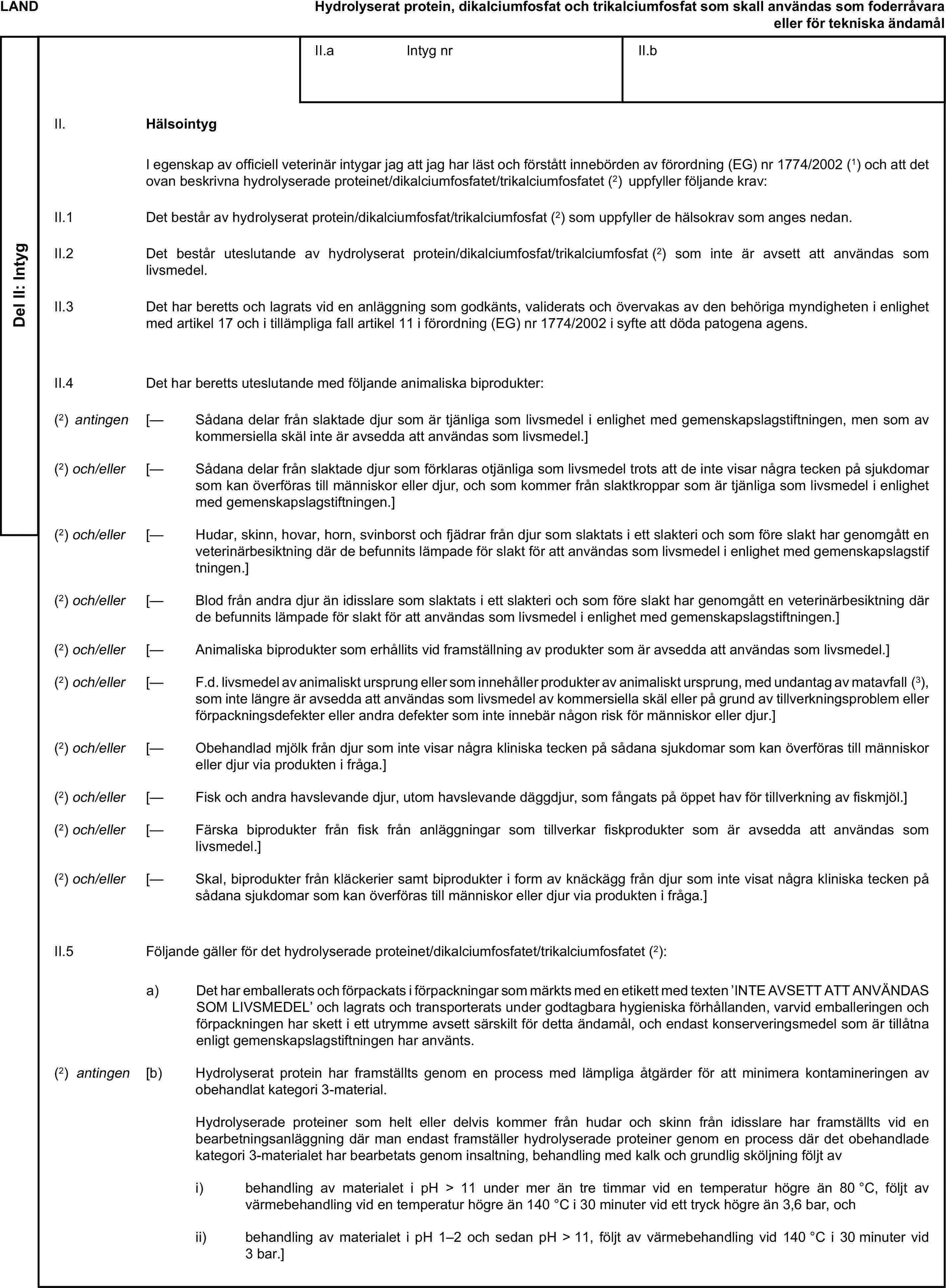LANDHydrolyserat protein, dikalciumfosfat och trikalciumfosfat som skall användas som foderråvara eller för tekniska ändamålDel II: IntygII.a Intyg nrII.bII. HälsointygI egenskap av officiell veterinär intygar jag att jag har läst och förstått innebörden av förordning (EG) nr 1774/2002 (1) och att det ovan beskrivna hydrolyserade proteinet/dikalciumfosfatet/trikalciumfosfatet (2) uppfyller följande krav:II.1 Det består av hydrolyserat protein/dikalciumfosfat/trikalciumfosfat (2) som uppfyller de hälsokrav som anges nedan.II.2 Det består uteslutande av hydrolyserat protein/dikalciumfosfat/trikalciumfosfat (2) som inte är avsett att användas som livsmedel.II.3 Det har beretts och lagrats vid en anläggning som godkänts, validerats och övervakas av den behöriga myndigheten i enlighet med artikel 17 och i tillämpliga fall artikel 11 i förordning (EG) nr 1774/2002 i syfte att döda patogena agens.II.4 Det har beretts uteslutande med följande animaliska biprodukter:(2) antingen [— Sådana delar från slaktade djur som är tjänliga som livsmedel i enlighet med gemenskapslagstiftningen, men som av kommersiella skäl inte är avsedda att användas som livsmedel.](2) och/eller [— Sådana delar från slaktade djur som förklaras otjänliga som livsmedel trots att de inte visar några tecken på sjukdomar som kan överföras till människor eller djur, och som kommer från slaktkroppar som är tjänliga som livsmedel i enlighet med gemenskapslagstiftningen.](2) och/eller [— Hudar, skinn, hovar, horn, svinborst och fjädrar från djur som slaktats i ett slakteri och som före slakt har genomgått en veterinärbesiktning där de befunnits lämpade för slakt för att användas som livsmedel i enlighet med gemenskapslagstiftningen.](2) och/eller [— Blod från andra djur än idisslare som slaktats i ett slakteri och som före slakt har genomgått en veterinärbesiktning där de befunnits lämpade för slakt för att användas som livsmedel i enlighet med gemenskapslagstiftningen.](2) och/eller [— Animaliska biprodukter som erhållits vid framställning av produkter som är avsedda att användas som livsmedel.](2) och/eller [— F.d. livsmedel av animaliskt ursprung eller som innehåller produkter av animaliskt ursprung, med undantag av matavfall (3), som inte längre är avsedda att användas som livsmedel av kommersiella skäl eller på grund av tillverkningsproblem eller förpackningsdefekter eller andra defekter som inte innebär någon risk för människor eller djur.](2) och/eller [— Obehandlad mjölk från djur som inte visar några kliniska tecken på sådana sjukdomar som kan överföras till människor eller djur via produkten i fråga.](2) och/eller [— Fisk och andra havslevande djur, utom havslevande däggdjur, som fångats på öppet hav för tillverkning av fiskmjöl.](2) och/eller [— Färska biprodukter från fisk från anläggningar som tillverkar fiskprodukter som är avsedda att användas som livsmedel.](2) och/eller [— Skal, biprodukter från kläckerier samt biprodukter i form av knäckägg från djur som inte visat några kliniska tecken på sådana sjukdomar som kan överföras till människor eller djur via produkten i fråga.]II.5 Följande gäller för det hydrolyserade proteinet/dikalciumfosfatet/trikalciumfosfatet (2):a) Det har emballerats och förpackats i förpackningar som märkts med en etikett med texten ’INTE AVSETT ATT ANVÄNDAS SOM LIVSMEDEL’ och lagrats och transporterats under godtagbara hygieniska förhållanden, varvid emballeringen och förpackningen har skett i ett utrymme avsett särskilt för detta ändamål, och endast konserveringsmedel som är tillåtna enligt gemenskapslagstiftningen har använts.(2) antingen [b) Hydrolyserat protein har framställts genom en process med lämpliga åtgärder för att minimera kontamineringen av obehandlat kategori 3-material.Hydrolyserade proteiner som helt eller delvis kommer från hudar och skinn från idisslare har framställts vid en bearbetningsanläggning där man endast framställer hydrolyserade proteiner genom en process där det obehandlade kategori 3-materialet har bearbetats genom insaltning, behandling med kalk och grundlig sköljning följt avi) behandling av materialet i pH > 11 under mer än tre timmar vid en temperatur högre än 80 °C, följt av värmebehandling vid en temperatur högre än 140 °C i 30 minuter vid ett tryck högre än 3,6 bar, ochii) behandling av materialet i pH 1–2 och sedan pH > 11, följt av värmebehandling vid 140 °C i 30 minuter vid 3 bar.]