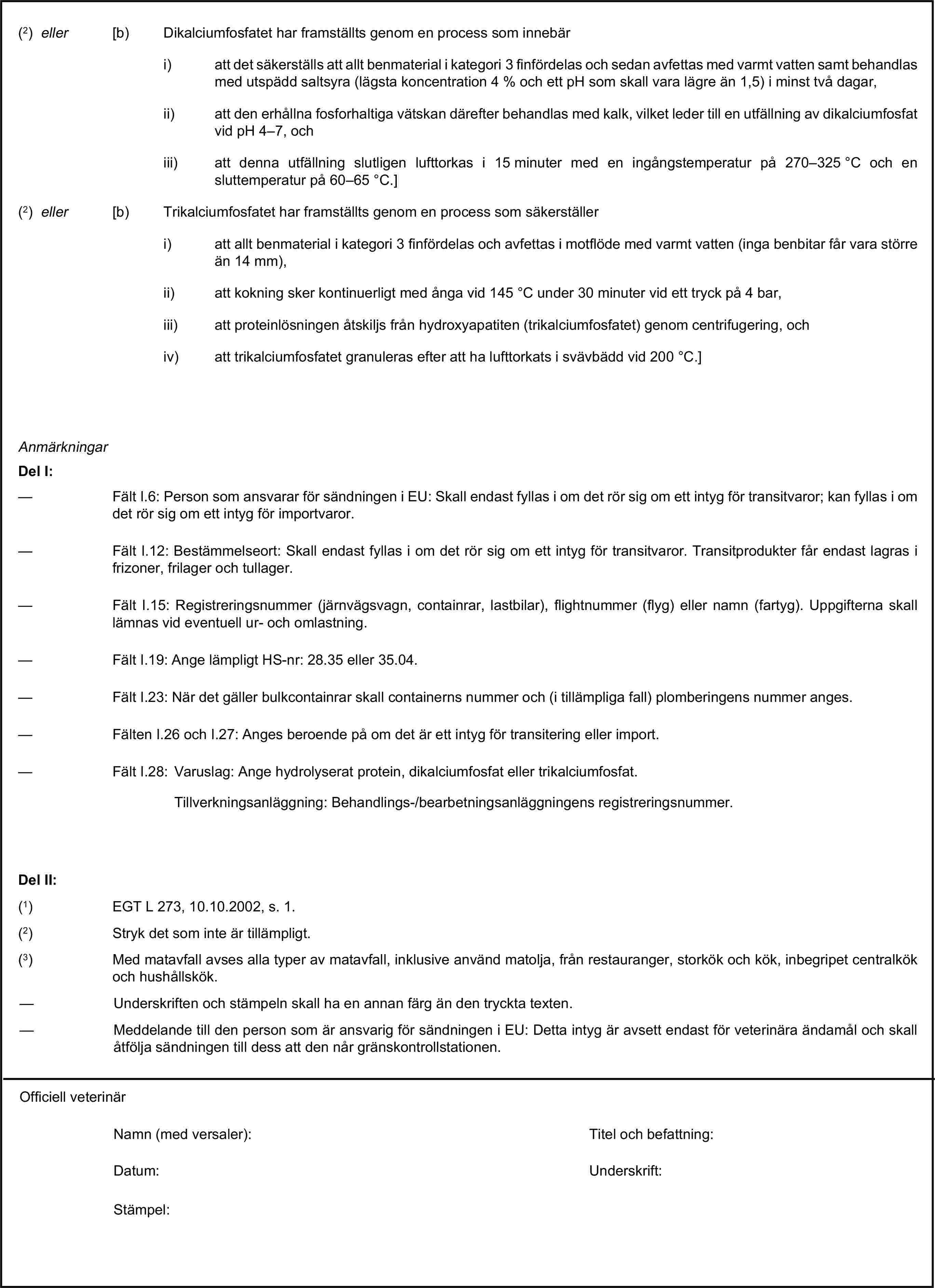 (2) eller [b) Dikalciumfosfatet har framställts genom en process som innebäri) att det säkerställs att allt benmaterial i kategori 3 finfördelas och sedan avfettas med varmt vatten samt behandlas med utspädd saltsyra (lägsta koncentration 4 % och ett pH som skall vara lägre än 1,5) i minst två dagar,ii) att den erhållna fosforhaltiga vätskan därefter behandlas med kalk, vilket leder till en utfällning av dikalciumfosfat vid pH 4–7, ochiii) att denna utfällning slutligen lufttorkas i 15 minuter med en ingångstemperatur på 270–325 °C och en sluttemperatur på 60–65 °C.](2) eller [b) Trikalciumfosfatet har framställts genom en process som säkerställeri) att allt benmaterial i kategori 3 finfördelas och avfettas i motflöde med varmt vatten (inga benbitar får vara större än 14 mm),ii) att kokning sker kontinuerligt med ånga vid 145 °C under 30 minuter vid ett tryck på 4 bar,iii) att proteinlösningen åtskiljs från hydroxyapatiten (trikalciumfosfatet) genom centrifugering, ochiv) att trikalciumfosfatet granuleras efter att ha lufttorkats i svävbädd vid 200 °C.]AnmärkningarDel I:— Fält I.6: Person som ansvarar för sändningen i EU: Skall endast fyllas i om det rör sig om ett intyg för transitvaror; kan fyllas i om det rör sig om ett intyg för importvaror.— Fält I.12: Bestämmelseort: Skall endast fyllas i om det rör sig om ett intyg för transitvaror. Transitprodukter får endast lagras i frizoner, frilager och tullager.— Fält I.15: Registreringsnummer (järnvägsvagn, containrar, lastbilar), flightnummer (flyg) eller namn (fartyg). Uppgifterna skall lämnas vid eventuell ur- och omlastning.— Fält I.19: Ange lämpligt HS-nr: 28.35 eller 35.04.— Fält I.23: När det gäller bulkcontainrar skall containerns nummer och (i tillämpliga fall) plomberingens nummer anges.— Fälten I.26 och I.27: Anges beroende på om det är ett intyg för transitering eller import.— Fält I.28: Varuslag: Ange hydrolyserat protein, dikalciumfosfat eller trikalciumfosfat.Tillverkningsanläggning: Behandlings-/bearbetningsanläggningens registreringsnummer.Del II:(1) EGT L 273, 10.10.2002, s. 1.(2) Stryk det som inte är tillämpligt.(3) Med matavfall avses alla typer av matavfall, inklusive använd matolja, från restauranger, storkök och kök, inbegripet centralkök och hushållskök.— Underskriften och stämpeln skall ha en annan färg än den tryckta texten.— Meddelande till den person som är ansvarig för sändningen i EU: Detta intyg är avsett endast för veterinära ändamål och skall åtfölja sändningen till dess att den når gränskontrollstationen.Officiell veterinärNamn (med versaler):Titel och befattning:Datum:Underskrift:Stämpel: