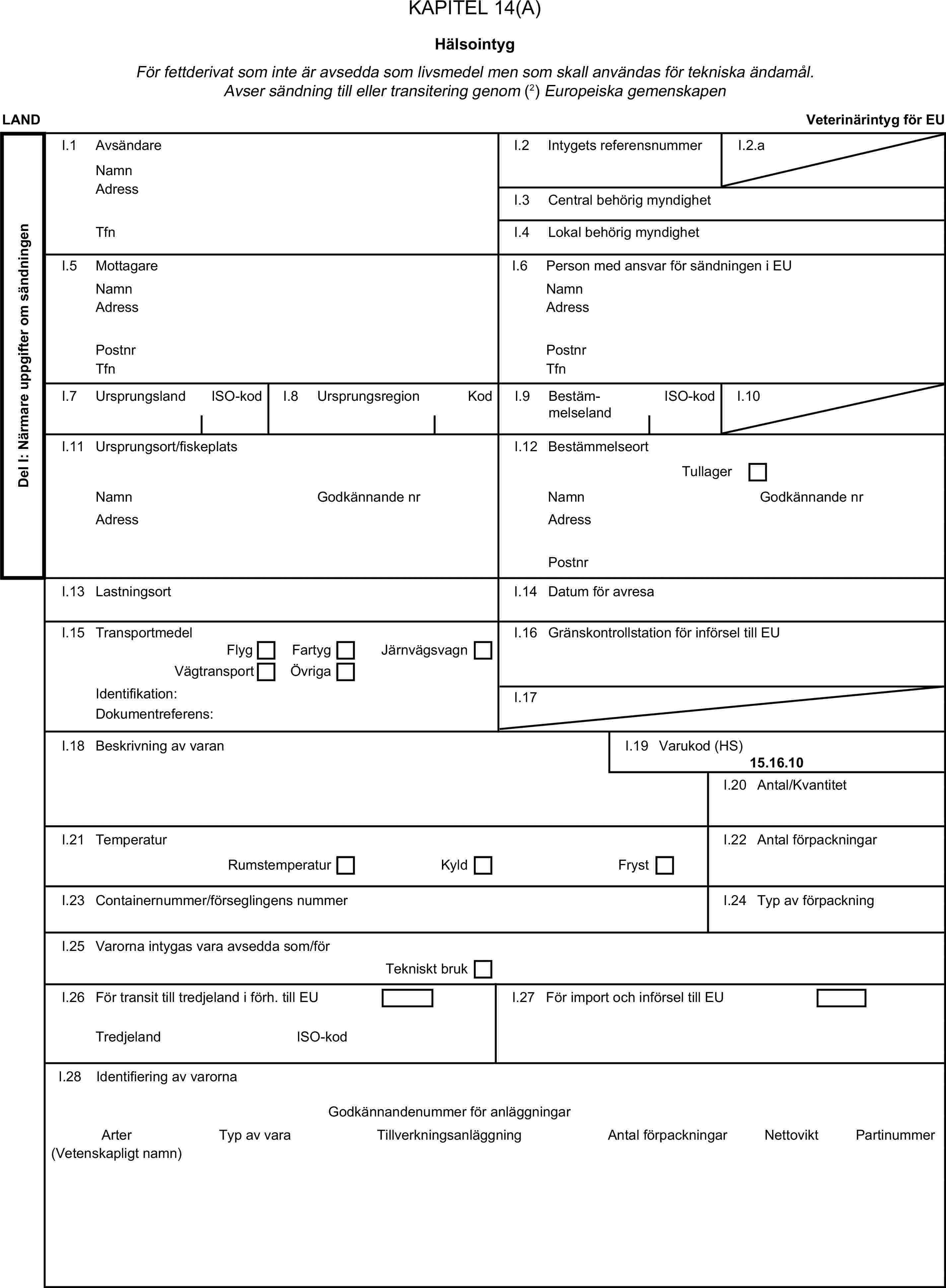 KAPITEL 14(A)HälsointygFör fettderivat som inte är avsedda som livsmedel men som skall användas för tekniska ändamål. Avser sändning till eller transitering genom (2) Europeiska gemenskapenLANDVeterinärintyg för EUDel I: Närmare uppgifter om sändningenI.1 AvsändareNamnI.2 Intygets referensnummerI.2.aAdressI.3 Central behörig myndighetTfnI.4 Lokal behörig myndighetI.5 MottagareI.6 Person med ansvar för sändningen i EUNamnNamnAdressAdressPostnrPostnrTfnTfnI.7 UrsprungslandISO-kodI.8 UrsprungsregionKodI.9 BestämmelselandISO-kodI.10I.11 Ursprungsort/fiskeplatsI.12 BestämmelseortTullagerNamnGodkännande nrNamnGodkännande nrAdressAdressPostnrI.13 LastningsortI.14 Datum för avresaI.15 TransportmedelI.16 Gränskontrollstation för införsel till EUFlygFartygVägtransportÖvrigaJärnvägsvagnIdentifikation:I.17Dokumentreferens:I.18 Beskrivning av varanI.19 Varukod (HS)15.16.10I.20 Antal/KvantitetI.21 TemperaturI.22 Antal förpackningarRumstemperaturKyldFrystI.23 Containernummer/förseglingens nummerI.24 Typ av förpackningI.25 Varorna intygas vara avsedda som/förTekniskt brukI.26 För transit till tredjeland i förh. till EUI.27 För import och införsel till EUTredjelandISO-kodI.28 Identifiering av varornaGodkännandenummer för anläggningarArterTyp av varaTillverkningsanläggningAntal förpackningarNettoviktPartinummer(Vetenskapligt namn)