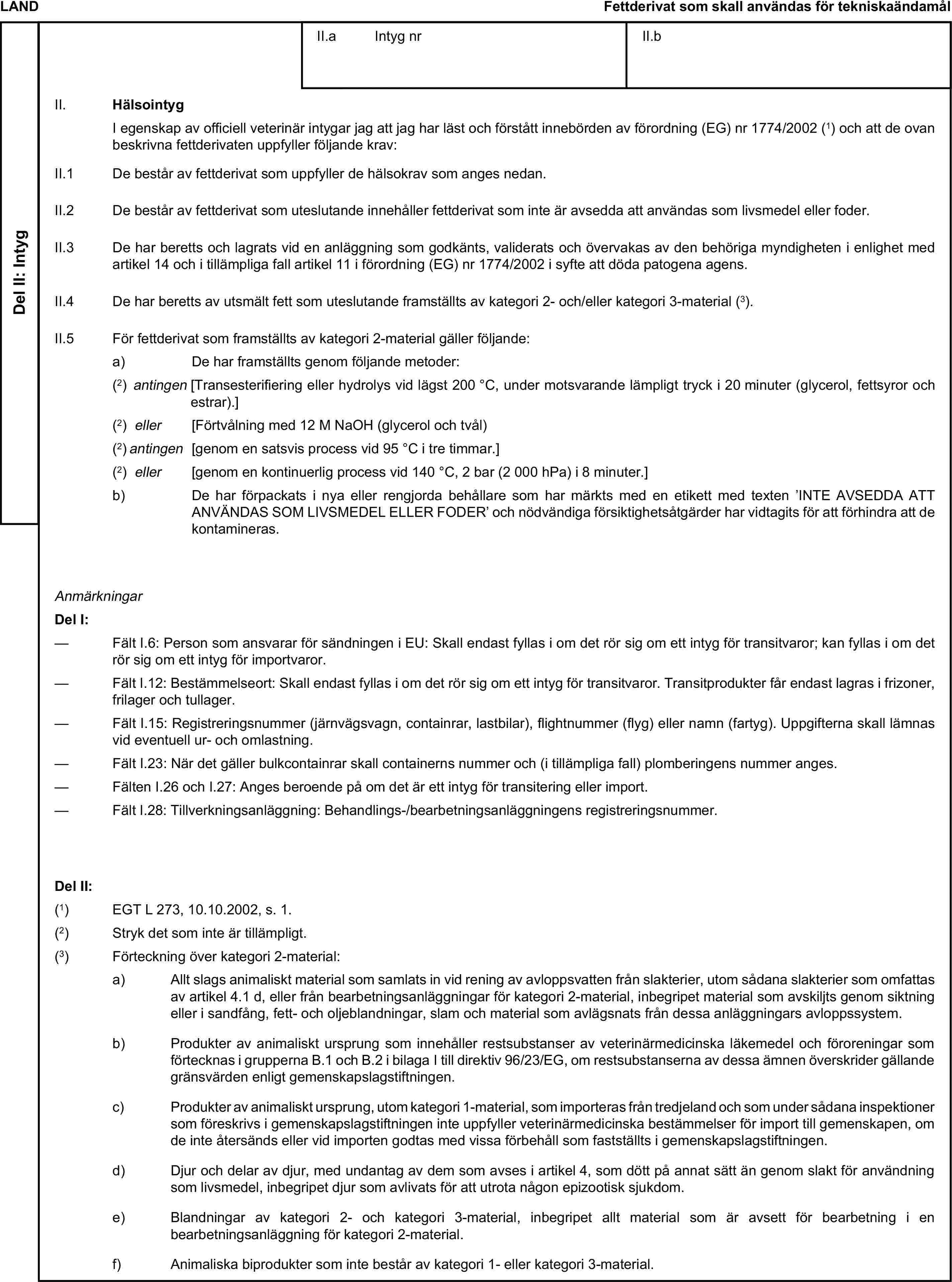 LANDFettderivat som skall användas för tekniskaändamålDel II: IntygII.a Intyg nrII.bII. HälsointygI egenskap av officiell veterinär intygar jag att jag har läst och förstått innebörden av förordning (EG) nr 1774/2002 (1) och att de ovan beskrivna fettderivaten uppfyller följande krav:II.1 De består av fettderivat som uppfyller de hälsokrav som anges nedan.II.2 De består av fettderivat som uteslutande innehåller fettderivat som inte är avsedda att användas som livsmedel eller foder.II.3 De har beretts och lagrats vid en anläggning som godkänts, validerats och övervakas av den behöriga myndigheten i enlighet med artikel 14 och i tillämpliga fall artikel 11 i förordning (EG) nr 1774/2002 i syfte att döda patogena agens.II.4 De har beretts av utsmält fett som uteslutande framställts av kategori 2- och/eller kategori 3-material (3).II.5 För fettderivat som framställts av kategori 2-material gäller följande:a) De har framställts genom följande metoder:(2) antingen [Transesterifiering eller hydrolys vid lägst 200 °C, under motsvarande lämpligt tryck i 20 minuter (glycerol, fettsyror och estrar).](2) eller [Förtvålning med 12 M NaOH (glycerol och tvål)(2) antingen [genom en satsvis process vid 95 °C i tre timmar.](2) eller [genom en kontinuerlig process vid 140 °C, 2 bar (2 000 hPa) i 8 minuter.]b) De har förpackats i nya eller rengjorda behållare som har märkts med en etikett med texten ’INTE AVSEDDA ATT ANVÄNDAS SOM LIVSMEDEL ELLER FODER’ och nödvändiga försiktighetsåtgärder har vidtagits för att förhindra att de kontamineras.AnmärkningarDel I:— Fält I.6: Person som ansvarar för sändningen i EU: Skall endast fyllas i om det rör sig om ett intyg för transitvaror; kan fyllas i om det rör sig om ett intyg för importvaror.— Fält I.12: Bestämmelseort: Skall endast fyllas i om det rör sig om ett intyg för transitvaror. Transitprodukter får endast lagras i frizoner, frilager och tullager.— Fält I.15: Registreringsnummer (järnvägsvagn, containrar, lastbilar), flightnummer (flyg) eller namn (fartyg). Uppgifterna skall lämnas vid eventuell ur- och omlastning.— Fält I.23: När det gäller bulkcontainrar skall containerns nummer och (i tillämpliga fall) plomberingens nummer anges.— Fälten I.26 och I.27: Anges beroende på om det är ett intyg för transitering eller import.— Fält I.28: Tillverkningsanläggning: Behandlings-/bearbetningsanläggningens registreringsnummer.Del II:(1) EGT L 273, 10.10.2002, s. 1.(2) Stryk det som inte är tillämpligt.(3) Förteckning över kategori 2-material:a) Allt slags animaliskt material som samlats in vid rening av avloppsvatten från slakterier, utom sådana slakterier som omfattas av artikel 4.1 d, eller från bearbetningsanläggningar för kategori 2-material, inbegripet material som avskiljts genom siktning eller i sandfång, fett- och oljeblandningar, slam och material som avlägsnats från dessa anläggningars avloppssystem.b) Produkter av animaliskt ursprung som innehåller restsubstanser av veterinärmedicinska läkemedel och föroreningar som förtecknas i grupperna B.1 och B.2 i bilaga I till direktiv 96/23/EG, om restsubstanserna av dessa ämnen överskrider gällande gränsvärden enligt gemenskapslagstiftningen.c) Produkter av animaliskt ursprung, utom kategori 1-material, som importeras från tredjeland och som under sådana inspektioner som föreskrivs i gemenskapslagstiftningen inte uppfyller veterinärmedicinska bestämmelser för import till gemenskapen, om de inte återsänds eller vid importen godtas med vissa förbehåll som fastställts i gemenskapslagstiftningen.d) Djur och delar av djur, med undantag av dem som avses i artikel 4, som dött på annat sätt än genom slakt för användning som livsmedel, inbegripet djur som avlivats för att utrota någon epizootisk sjukdom.e) Blandningar av kategori 2- och kategori 3-material, inbegripet allt material som är avsett för bearbetning i en bearbetningsanläggning för kategori 2-material.f) Animaliska biprodukter som inte består av kategori 1- eller kategori 3-material.