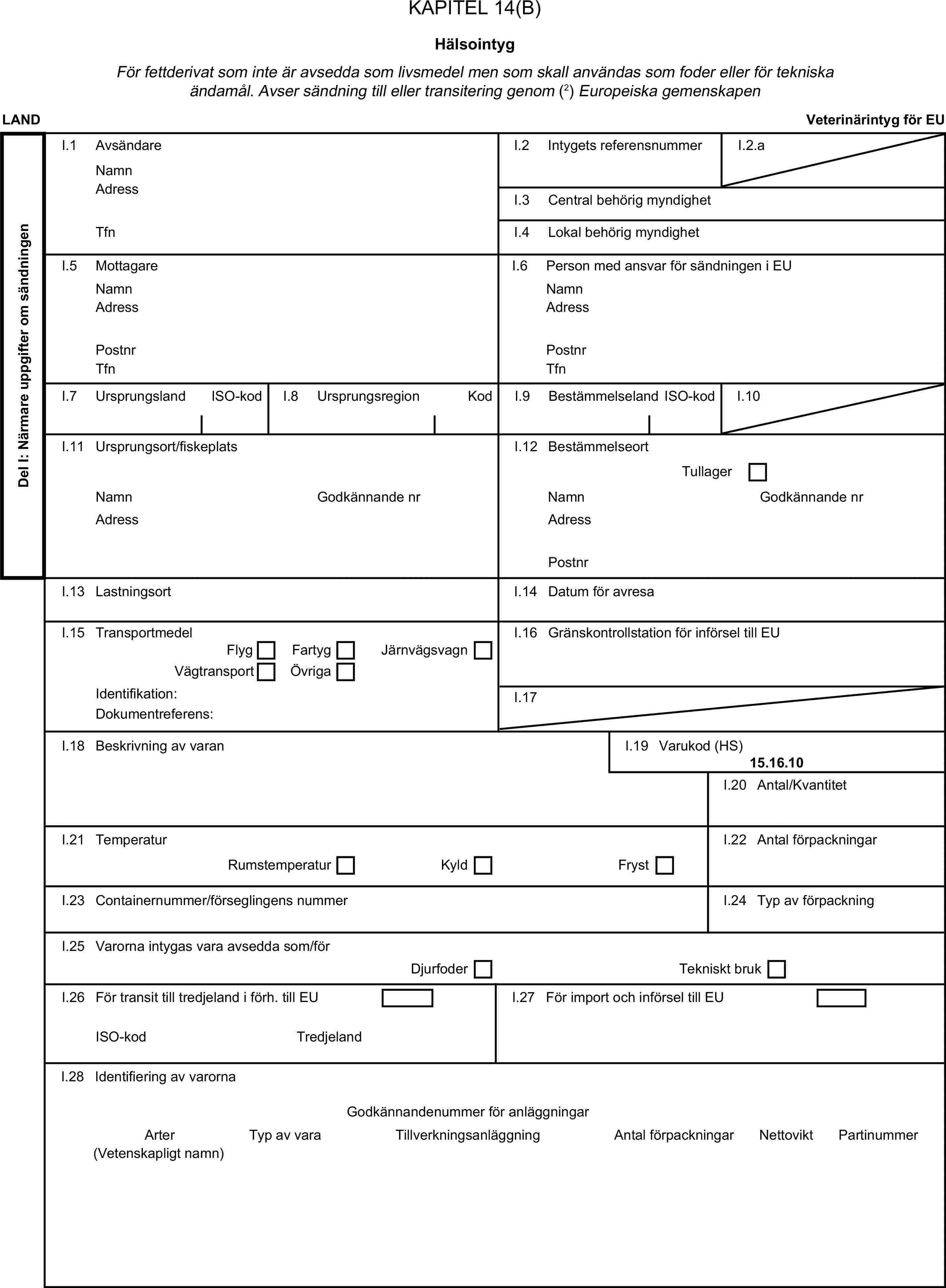 KAPITEL 14(B)HälsointygFör fettderivat som inte är avsedda som livsmedel men som skall användas som foder eller för tekniska ändamål. Avser sändning till eller transitering genom (2) Europeiska gemenskapenLANDVeterinärintyg för EUDel I: Närmare uppgifter om sändningenI.1 AvsändareNamnI.2 Intygets referensnummerI.2.aAdressI.3 Central behörig myndighetTfnI.4 Lokal behörig myndighetI.5 MottagareI.6 Person med ansvar för sändningen i EUNamnNamnAdressAdressPostnrPostnrTfnTfnI.7 UrsprungslandISO-kodI.8 UrsprungsregionKodI.9 BestämmelselandISO-kodI.10I.11 Ursprungsort/fiskeplatsI.12 BestämmelseortTullagerNamnGodkännande nrNamnGodkännande nrAdressAdressPostnrI.13 LastningsortI.14 Datum för avresaI.15 TransportmedelI.16 Gränskontrollstation för införsel till EUFlygFartygVägtransportÖvrigaJärnvägsvagnIdentifikation:I.17Dokumentreferens:I.18 Beskrivning av varanI.19 Varukod (HS)15.16.10I.20 Antal/KvantitetI.21 TemperaturI.22 Antal förpackningarRumstemperaturKyldFrystI.23 Containernummer/förseglingens nummerI.24 Typ av förpackningI.25 Varorna intygas vara avsedda som/förDjurfoderTekniskt brukI.26 För transit till tredjeland i förh. till EUI.27 För import och införsel till EUISO-kodTredjelandI.28 Identifiering av varornaGodkännandenummer för anläggningarArterTyp av varaTillverkningsanläggningAntal förpackningarNettoviktPartinummer(Vetenskapligt namn)