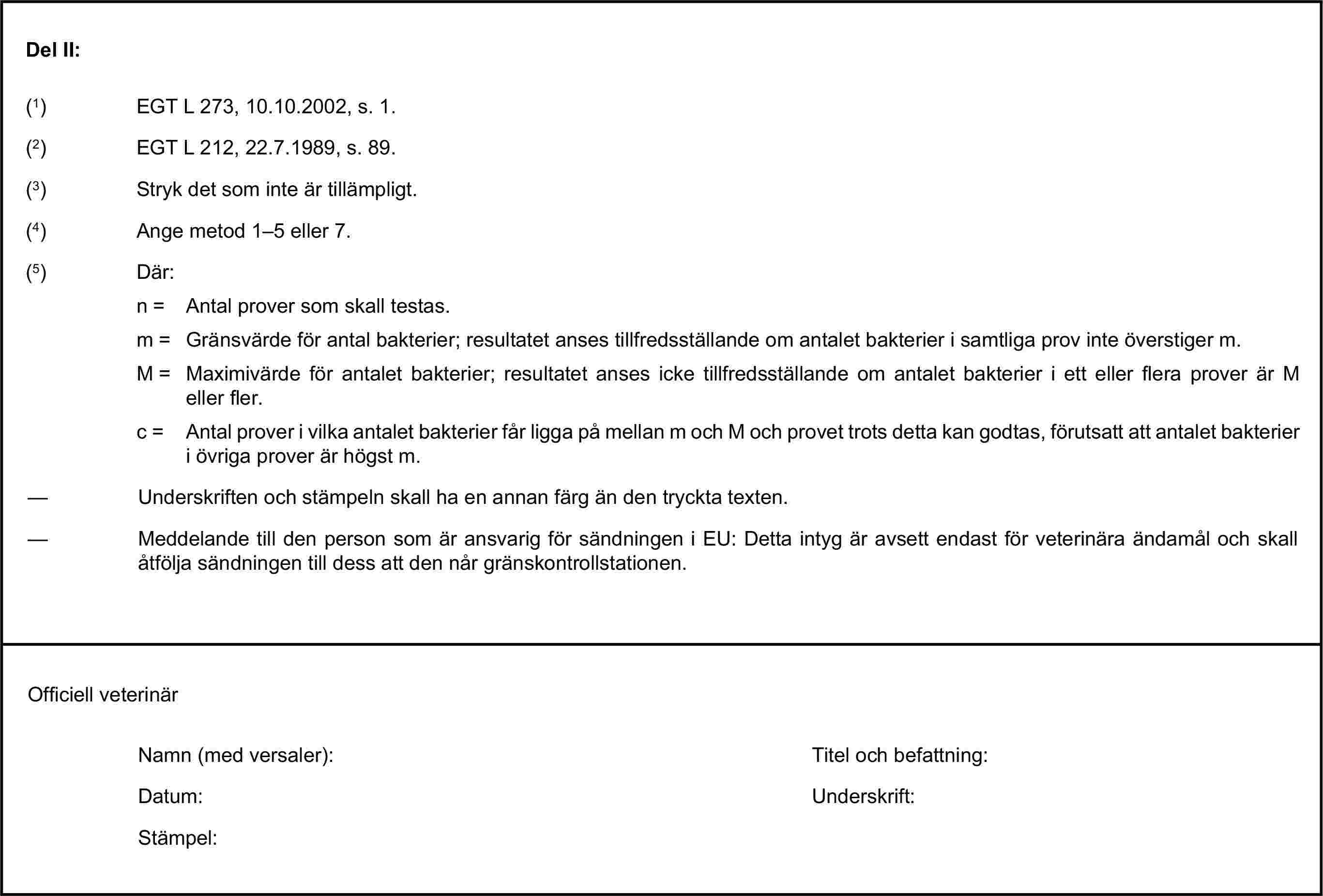 Del II:(1) EGT L 273, 10.10.2002, s. 1.(2) EGT L 212, 22.7.1989, s. 89.(3) Stryk det som inte är tillämpligt.(4) Ange metod 1–5 eller 7.(5) Där:n = Antal prover som skall testas.m = Gränsvärde för antal bakterier; resultatet anses tillfredsställande om antalet bakterier i samtliga prov inte överstiger m.M = Maximivärde för antalet bakterier; resultatet anses icke tillfredsställande om antalet bakterier i ett eller flera prover är M eller fler.c = Antal prover i vilka antalet bakterier får ligga på mellan m och M och provet trots detta kan godtas, förutsatt att antalet bakterier i övriga prover är högst m.— Underskriften och stämpeln skall ha en annan färg än den tryckta texten.— Meddelande till den person som är ansvarig för sändningen i EU: Detta intyg är avsett endast för veterinära ändamål och skall åtfölja sändningen till dess att den når gränskontrollstationen.Officiell veterinärNamn (med versaler):Titel och befattning:Datum:Underskrift:Stämpel: