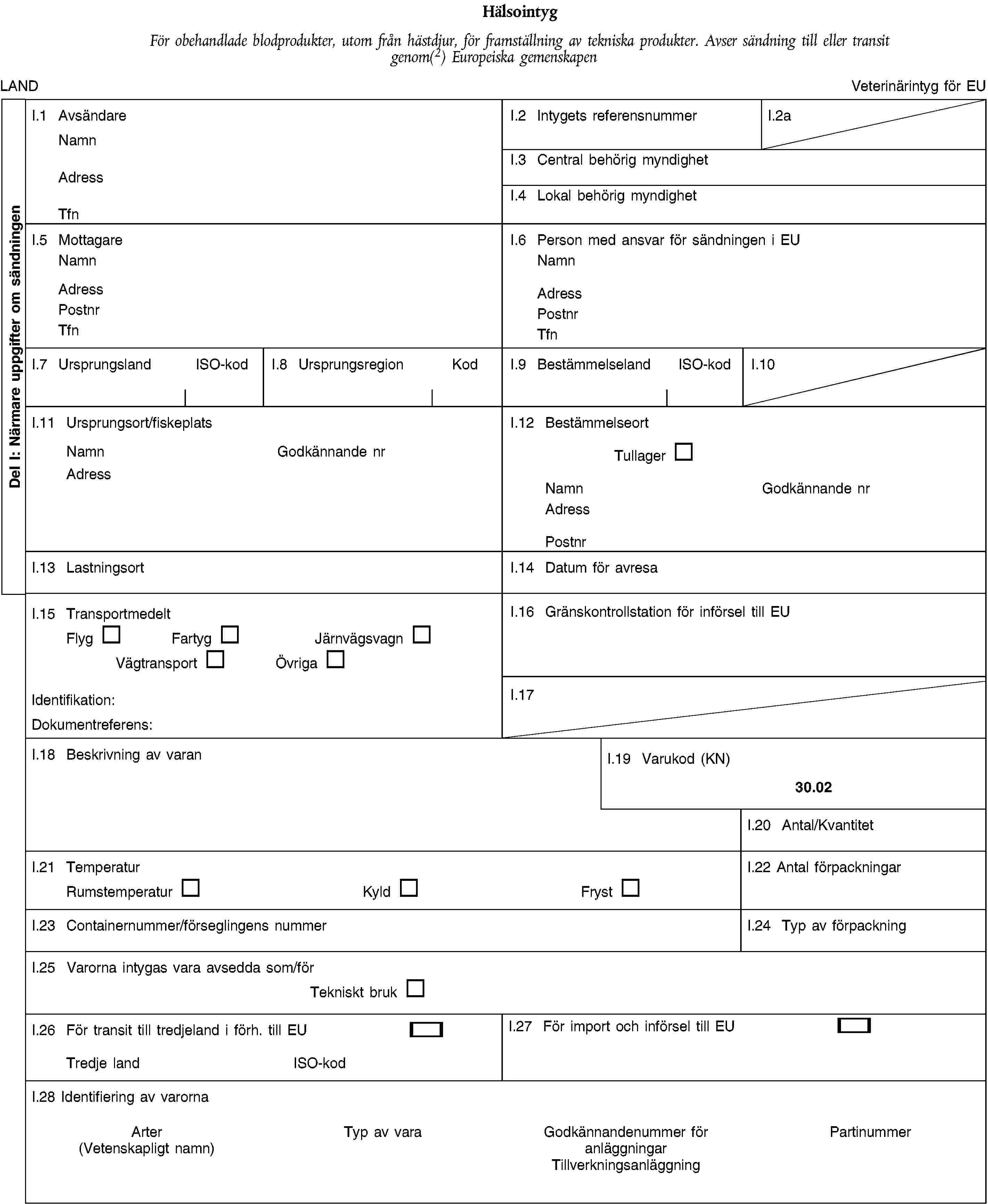 Del I: Närmare uppgifter om sändningenHälsointygFör obehandlade blodprodukter, utom från hästdjur, för framställning av tekniska produkter. Avser sändning till eller transit genom(2) Europeiska gemenskapenLANDVeterinärintyg för EUI.1 AvsändareNamnAdressTfnI.2 Intygets referensnummerI.2aI.3 Central behörig myndighetI.4 Lokal behörig myndighetI.5 MottagareNamnAdressPostnrTfnI.6 Person med ansvar för sändningen i EUNamnAdressPostnrTfnI.7 UrsprungslandISO-kodI.8 UrsprungsregionKodI.9 BestämmelselandISO-kodI.10I.11 Ursprungsort/fiskeplatsNamnGodkännande nrAdressI.12 BestämmelseortTullagerNamnGodkännande nrAdressPostnrI.13 LastningsortI.14 Datum för avresaI.15 TransportmedeltFlygFartygJärnvägsvagnVägtransportÖvrigaIdentifikation:Dokumentreferens:I.16 Gränskontrollstation för införsel till EUI.17I.18 Beskrivning av varanI.19 Varukod (KN)30.02I.20 Antal/KvantitetI.21 TemperaturRumstemperaturKyldFrystI.22 Antal förpackningarI.23 Containernummer/förseglingens nummerI.24 Typ av förpackningI.25 Varorna intygas vara avsedda som/förTekniskt brukI.26 För transit till tredjeland i förh. till EUTredje landISO-kodI.27 För import och införsel till EUI.28 Identifiering av varornaArter(Vetenskapligt namn)Typ av varaGodkännandenummer för anläggningarTillverkningsanläggningPartinummer