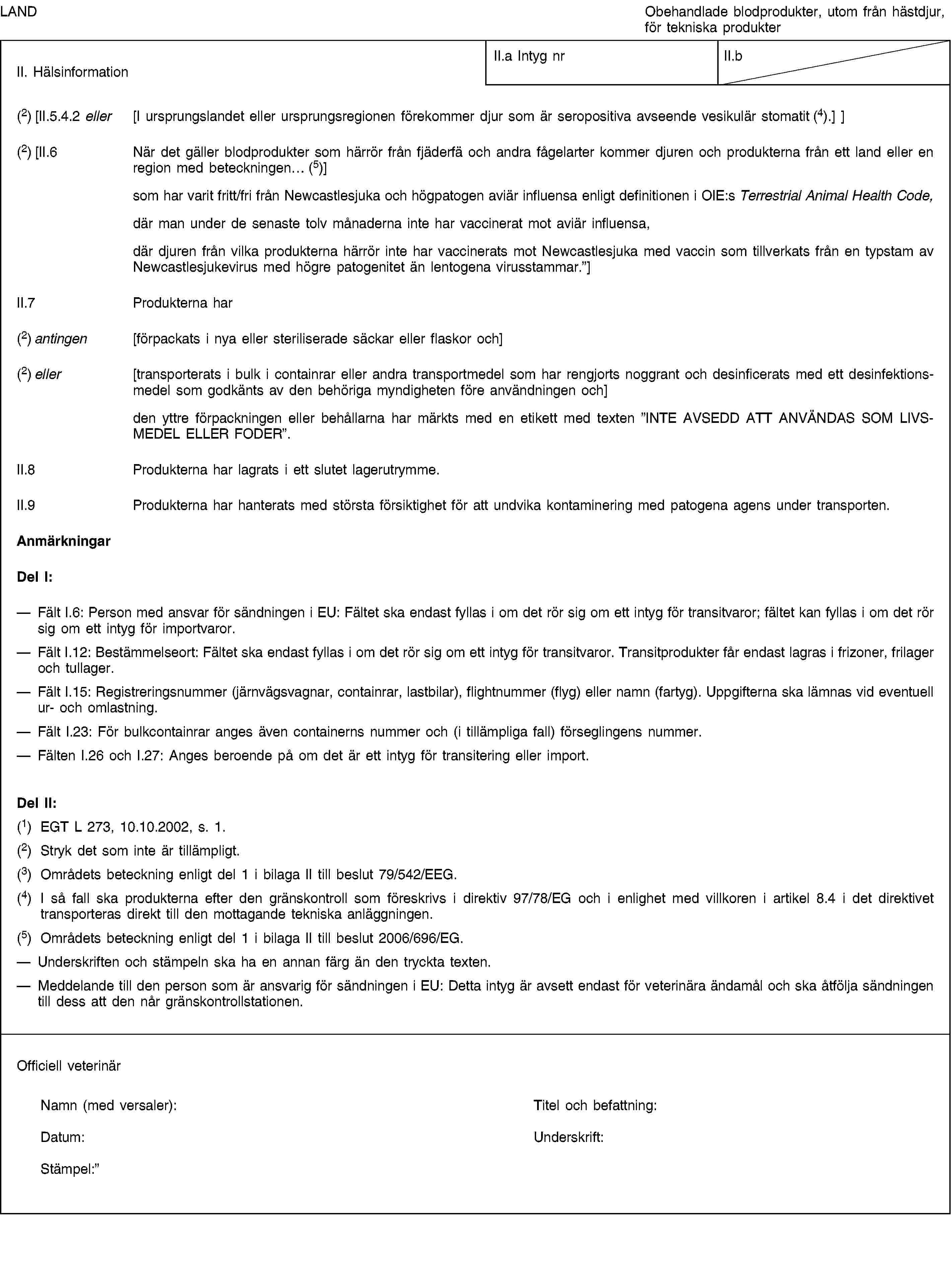 LANDObehandlade blodprodukter, utom från hästdjur, för tekniska produkterII. HälsinformationII.a Intyg nrII.b(2) [II.5.4.2 eller [I ursprungslandet eller ursprungsregionen förekommer djur som är seropositiva avseende vesikulär stomatit (4).] ](2) [II.6 När det gäller blodprodukter som härrör från fjäderfä och andra fågelarter kommer djuren och produkterna från ett land eller en region med beteckningen… (5)]som har varit fritt/fri från Newcastlesjuka och högpatogen aviär influensa enligt definitionen i OIE:s Terrestrial Animal Health Code,där man under de senaste tolv månaderna inte har vaccinerat mot aviär influensa,där djuren från vilka produkterna härrör inte har vaccinerats mot Newcastlesjuka med vaccin som tillverkats från en typstam av Newcastlesjukevirus med högre patogenitet än lentogena virusstammar.”]II.7 Produkterna har(2) antingen [förpackats i nya eller steriliserade säckar eller flaskor och](2) eller [transporterats i bulk i containrar eller andra transportmedel som har rengjorts noggrant och desinficerats med ett desinfektionsmedel som godkänts av den behöriga myndigheten före användningen och]den yttre förpackningen eller behållarna har märkts med en etikett med texten ”INTE AVSEDD ATT ANVÄNDAS SOM LIVSMEDEL ELLER FODER”.II.8 Produkterna har lagrats i ett slutet lagerutrymme.II.9 Produkterna har hanterats med största försiktighet för att undvika kontaminering med patogena agens under transporten.AnmärkningarDel I:Fält I.6: Person med ansvar för sändningen i EU: Fältet ska endast fyllas i om det rör sig om ett intyg för transitvaror; fältet kan fyllas i om det rör sig om ett intyg för importvaror.Fält I.12: Bestämmelseort: Fältet ska endast fyllas i om det rör sig om ett intyg för transitvaror. Transitprodukter får endast lagras i frizoner, frilager och tullager.Fält I.15: Registreringsnummer (järnvägsvagnar, containrar, lastbilar), flightnummer (flyg) eller namn (fartyg). Uppgifterna ska lämnas vid eventuell ur- och omlastning.Fält I.23: För bulkcontainrar anges även containerns nummer och (i tillämpliga fall) förseglingens nummer.Fälten I.26 och I.27: Anges beroende på om det är ett intyg för transitering eller import.Del II:(1) EGT L 273, 10.10.2002, s. 1.(2) Stryk det som inte är tillämpligt.(3) Områdets beteckning enligt del 1 i bilaga II till beslut 79/542/EEG.(4) I så fall ska produkterna efter den gränskontroll som föreskrivs i direktiv 97/78/EG och i enlighet med villkoren i artikel 8.4 i det direktivet transporteras direkt till den mottagande tekniska anläggningen.(5) Områdets beteckning enligt del 1 i bilaga II till beslut 2006/696/EG.Underskriften och stämpeln ska ha en annan färg än den tryckta texten.Meddelande till den person som är ansvarig för sändningen i EU: Detta intyg är avsett endast för veterinära ändamål och ska åtfölja sändningen till dess att den når gränskontrollstationen.Officiell veterinärNamn (med versaler):Titel och befattning:Datum:Underskrift:Stämpel: