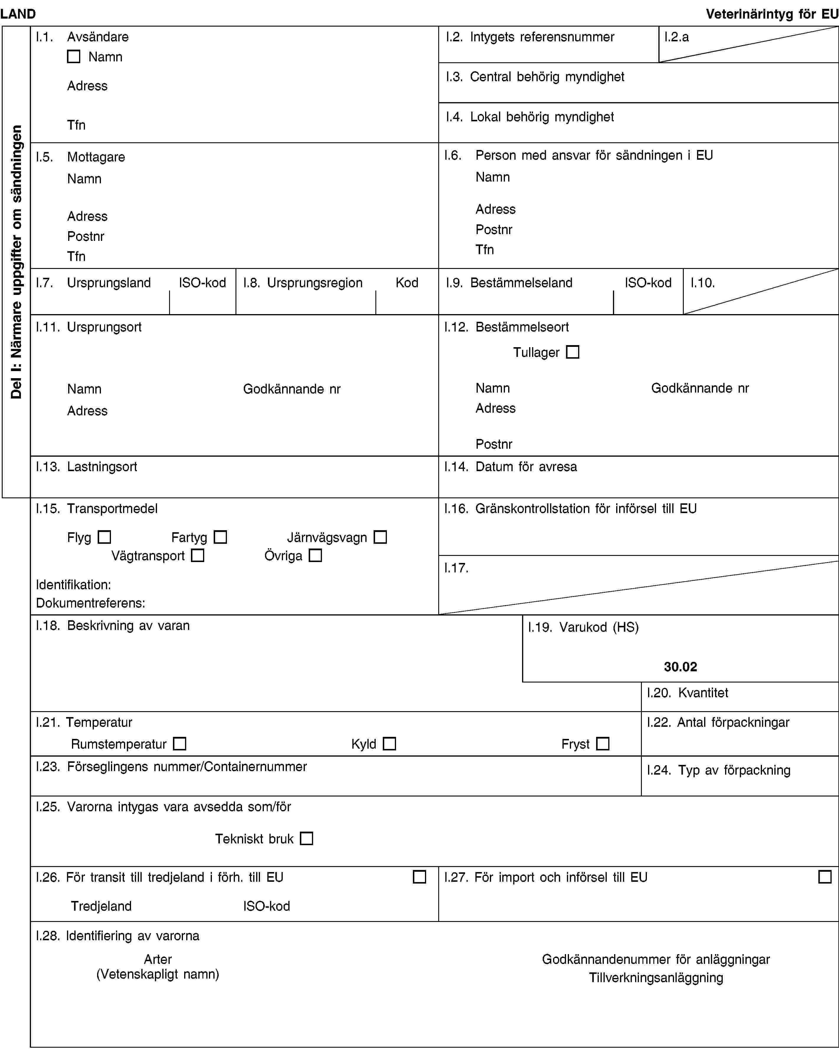 Del I: Närmare uppgifter om sändningenLANDVeterinärintyg för EUI.1. AvsändareNamnAdressTfnI.2. Intygets referensnummerI.2.aI.3. Central behörig myndighetI.4. Lokal behörig myndighetI.5. MottagareNamnAdressPostnrTfnI.6. Person med ansvar för sändningen i EUNamnAdressPostnrTfnI.7. UrsprungslandISO-kodI.8. UrsprungsregionKodI.9. BestämmelselandISO-kodI.10.I.11. UrsprungsortNamnGodkännande nrAdressI.12. BestämmelseortTullagerNamnGodkännande nrAdressPostnrI.13. LastningsortI.14. Datum för avresaI.15. TransportmedelFlygFartygJärnvägsvagnVägtransportÖvrigaIdentifikation:Dokumentreferens:I.16. Gränskontrollstation för införsel till EUI.17.I.18. Beskrivning av varanI.19. Varukod (HS)30.02I.20. KvantitetI.21. TemperaturRumstemperaturKyldFrystI.22. Antal förpackningarI.23. Förseglingens nummer/ContainernummerI.24. Typ av förpackningI.25. Varorna intygas vara avsedda som/förTekniskt brukI.26. För transit till tredjeland i förh. till EUTredjelandISO-kodI.27. För import och införsel till EUI.28. Identifiering av varornaArter(Vetenskapligt namn)Godkännandenummer för anläggningarTillverkningsanläggning