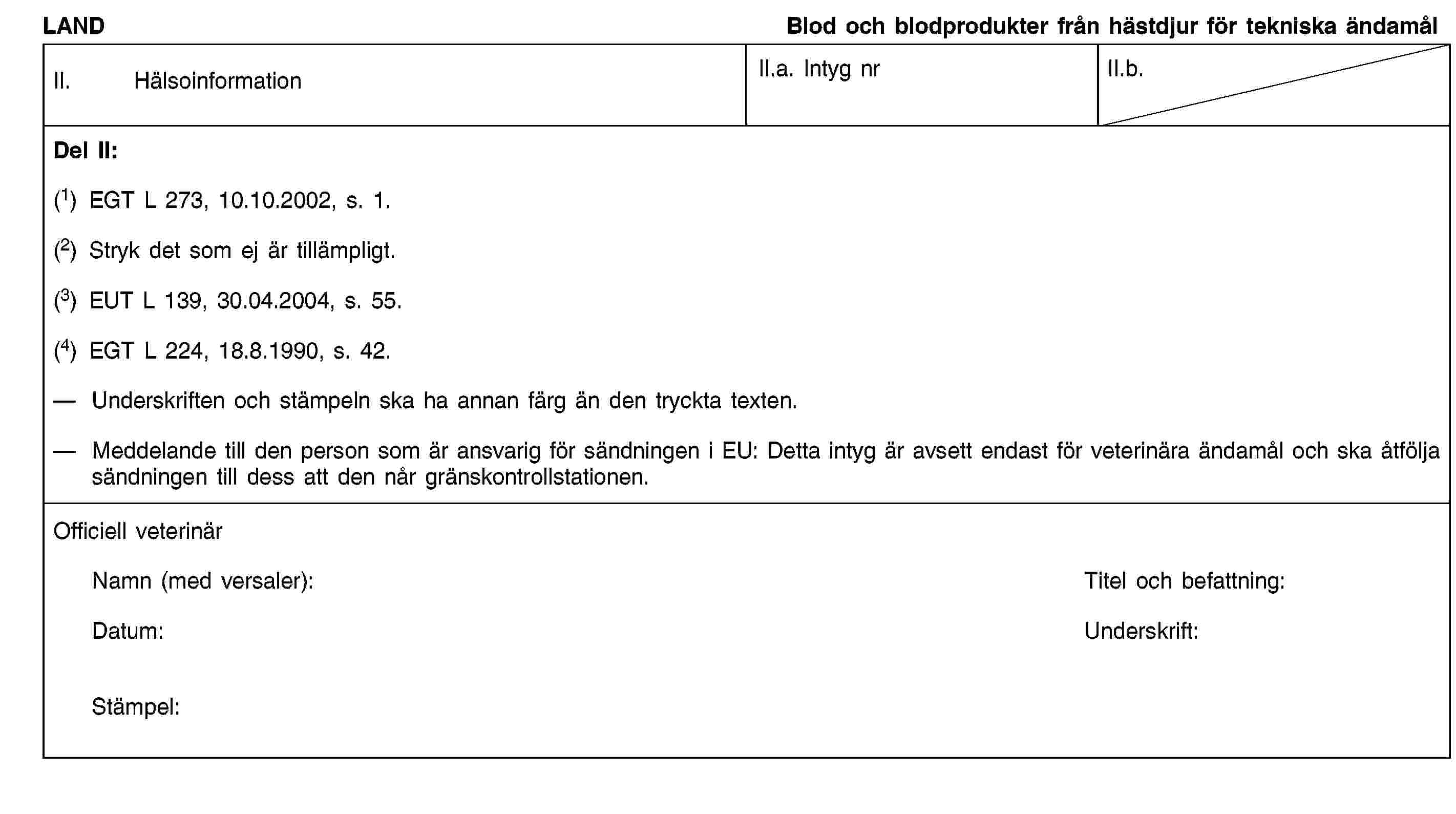 LANDBlod och blodprodukter från hästdjur för tekniska ändamålII. HälsoinformationII.a. Intyg nrII.b.Del II:(1) EGT L 273, 10.10.2002, s. 1.(2) Stryk det som ej är tillämpligt.(3) EUT L 139, 30.04.2004, s. 55.(4) EGT L 224, 18.8.1990, s. 42.Underskriften och stämpeln ska ha annan färg än den tryckta texten.Meddelande till den person som är ansvarig för sändningen i EU: Detta intyg är avsett endast för veterinära ändamål och ska åtfölja sändningen till dess att den når gränskontrollstationen.Officiell veterinärNamn (med versaler):Titel och befattning:Datum:Underskrift:Stämpel: