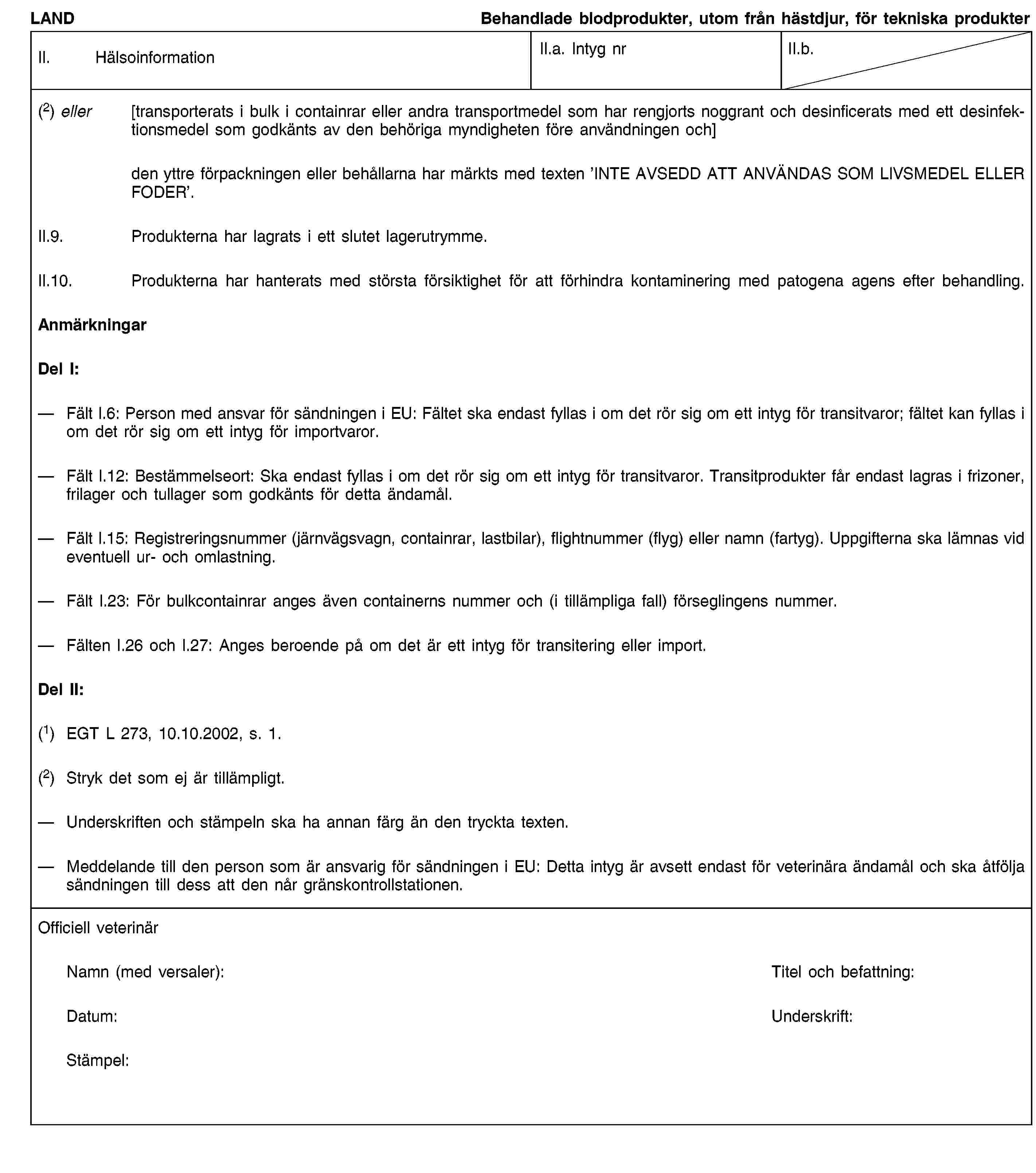 LANDBehandlade blodprodukter, utom från hästdjur, för tekniska produkterII. HälsoinformationII.a. Intyg nrII.b.(2) eller [transporterats i bulk i containrar eller andra transportmedel som har rengjorts noggrant och desinficerats med ett desinfektionsmedel som godkänts av den behöriga myndigheten före användningen och]den yttre förpackningen eller behållarna har märkts med texten ’INTE AVSEDD ATT ANVÄNDAS SOM LIVSMEDEL ELLER FODER’.II.9. Produkterna har lagrats i ett slutet lagerutrymme.II.10. Produkterna har hanterats med största försiktighet för att förhindra kontaminering med patogena agens efter behandling.AnmärkningarDel I:Fält I.6: Person med ansvar för sändningen i EU: Fältet ska endast fyllas i om det rör sig om ett intyg för transitvaror; fältet kan fyllas i om det rör sig om ett intyg för importvaror.Fält I.12: Bestämmelseort: Ska endast fyllas i om det rör sig om ett intyg för transitvaror. Transitprodukter får endast lagras i frizoner, frilager och tullager som godkänts för detta ändamål.Fält I.15: Registreringsnummer (järnvägsvagn, containrar, lastbilar), flightnummer (flyg) eller namn (fartyg). Uppgifterna ska lämnas vid eventuell ur- och omlastning.Fält I.23: För bulkcontainrar anges även containerns nummer och (i tillämpliga fall) förseglingens nummer.Fälten I.26 och I.27: Anges beroende på om det är ett intyg för transitering eller import.Del II:(1) EGT L 273, 10.10.2002, s. 1.(2) Stryk det som ej är tillämpligt.Underskriften och stämpeln ska ha annan färg än den tryckta texten.Meddelande till den person som är ansvarig för sändningen i EU: Detta intyg är avsett endast för veterinära ändamål och ska åtfölja sändningen till dess att den når gränskontrollstationen.Officiell veterinärNamn (med versaler):Titel och befattning:Datum:Underskrift:Stämpel: