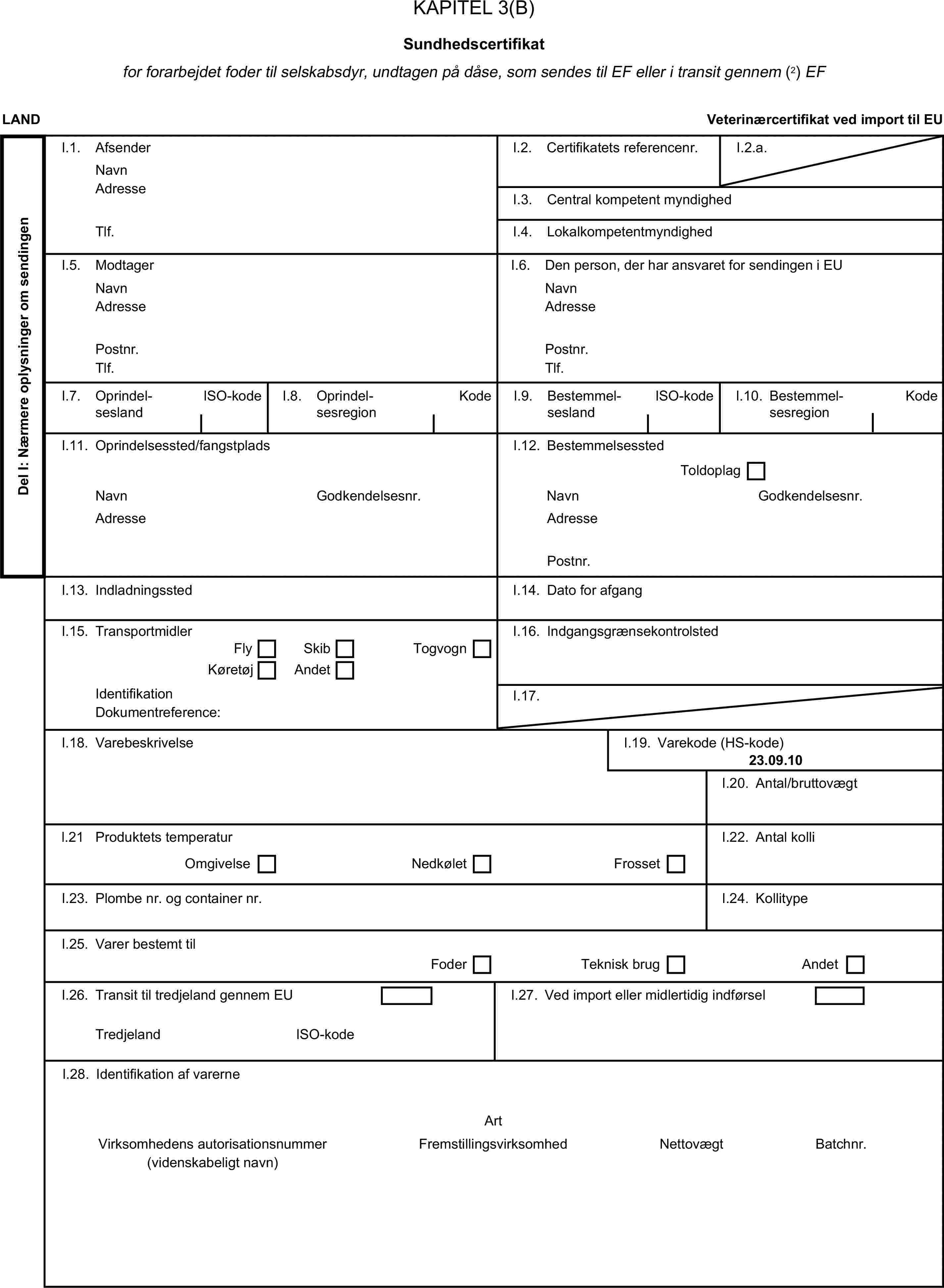 KAPITEL 3(B)Sundhedscertifikatfor forarbejdet foder til selskabsdyr, undtagen på dåse, som sendes til EF eller i transit gennem (2) EFLANDVeterinærcertifikat ved import til EUDel I: Nærmere oplysninger om sendingenI.1. AfsenderNavnI.2. Certifikatets referencenr.I.2.a.AdresseI.3. Central kompetent myndighedTlf.I.4. LokalkompetentmyndighedI.5. ModtagerI.6. Den person, der har ansvaret for sendingen i EUNavnNavnAdresseAdressePostnr.Postnr.Tlf.Tlf.I.7. OprindelseslandISO-kodeI.8. OprindelsesregionKodeI.9. BestemmelseslandISO-kodeKodeI.10. BestemmelsesregionI.11. Oprindelsessted/fangstpladsI.12. BestemmelsesstedToldoplagNavnGodkendelsesnr.NavnGodkendelsesnr.AdresseAdressePostnr.I.13. IndladningsstedI.14. Dato for afgangI.15. TransportmidlerI.16. IndgangsgrænsekontrolstedFlySkibKøretøjAndetTogvognIdentifikationI.17.Dokumentreference:I.18. VarebeskrivelseI.19. Varekode (HS-kode)23.09.10I.20. Antal/bruttovægtl.21 Produktets temperaturI.22. Antal kolliOmgivelseNedkøletFrossetI.23. Plombe nr. og container nr.I.24. KollitypeI.25. Varer bestemt tilFoderTeknisk brugAndetI.26. Transit til tredjeland gennem EUI.27. Ved import eller midlertidig indførselTredjelandISO-kodeI.28. Identifikation af varerneArtVirksomhedens autorisationsnummerFremstillingsvirksomhedNettovægtBatchnr.(videnskabeligt navn)