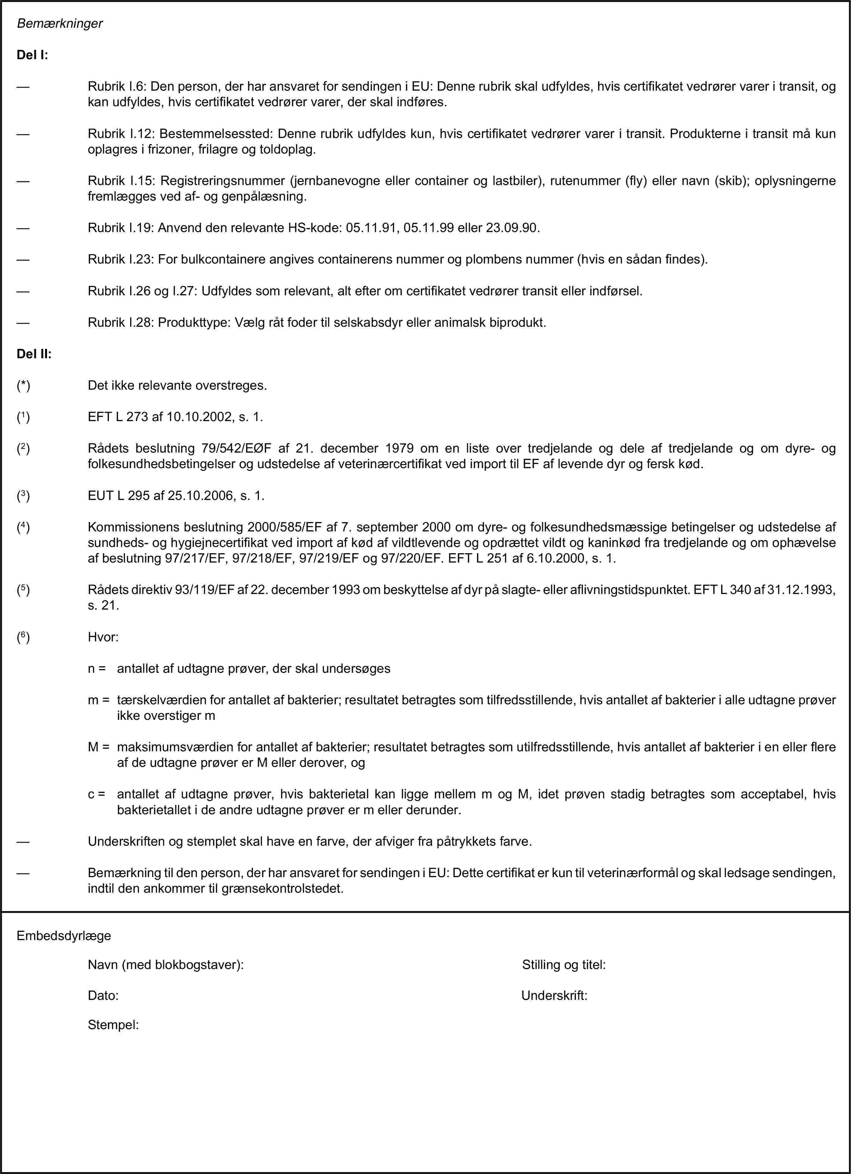 BemærkningerDel I:— Rubrik I.6: Den person, der har ansvaret for sendingen i EU: Denne rubrik skal udfyldes, hvis certifikatet vedrører varer i transit, og kan udfyldes, hvis certifikatet vedrører varer, der skal indføres.— Rubrik I.12: Bestemmelsessted: Denne rubrik udfyldes kun, hvis certifikatet vedrører varer i transit. Produkterne i transit må kun oplagres i frizoner, frilagre og toldoplag.— Rubrik I.15: Registreringsnummer (jernbanevogne eller container og lastbiler), rutenummer (fly) eller navn (skib); oplysningerne fremlægges ved af- og genpålæsning.— Rubrik I.19: Anvend den relevante HS-kode: 05.11.91, 05.11.99 eller 23.09.90.— Rubrik I.23: For bulkcontainere angives containerens nummer og plombens nummer (hvis en sådan findes).— Rubrik I.26 og I.27: Udfyldes som relevant, alt efter om certifikatet vedrører transit eller indførsel.— Rubrik I.28: Produkttype: Vælg råt foder til selskabsdyr eller animalsk biprodukt.Del II:(*) Det ikke relevante overstreges.(1) EFT L 273 af 10.10.2002, s. 1.(2) Rådets beslutning 79/542/EØF af 21. december 1979 om en liste over tredjelande og dele af tredjelande og om dyre- og folkesundhedsbetingelser og udstedelse af veterinærcertifikat ved import til EF af levende dyr og fersk kød.(3) EUT L 295 af 25.10.2006, s. 1.(4) Kommissionens beslutning 2000/585/EF af 7. september 2000 om dyre- og folkesundhedsmæssige betingelser og udstedelse af sundheds- og hygiejnecertifikat ved import af kød af vildtlevende og opdrættet vildt og kaninkød fra tredjelande og om ophævelse af beslutning 97/217/EF, 97/218/EF, 97/219/EF og 97/220/EF. EFT L 251 af 6.10.2000, s. 1.(5) Rådets direktiv 93/119/EF af 22. december 1993 om beskyttelse af dyr på slagte- eller aflivningstidspunktet. EFT L 340 af 31.12.1993, s. 21.(6) Hvor:n = antallet af udtagne prøver, der skal undersøgesm = tærskelværdien for antallet af bakterier; resultatet betragtes som tilfredsstillende, hvis antallet af bakterier i alle udtagne prøver ikke overstiger mM = maksimumsværdien for antallet af bakterier; resultatet betragtes som utilfredsstillende, hvis antallet af bakterier i en eller flere af de udtagne prøver er M eller derover, ogc = antallet af udtagne prøver, hvis bakterietal kan ligge mellem m og M, idet prøven stadig betragtes som acceptabel, hvis bakterietallet i de andre udtagne prøver er m eller derunder.— Underskriften og stemplet skal have en farve, der afviger fra påtrykkets farve.— Bemærkning til den person, der har ansvaret for sendingen i EU: Dette certifikat er kun til veterinærformål og skal ledsage sendingen, indtil den ankommer til grænsekontrolstedet.EmbedsdyrlægeNavn (med blokbogstaver):Stilling og titel:Dato:Underskrift:Stempel: