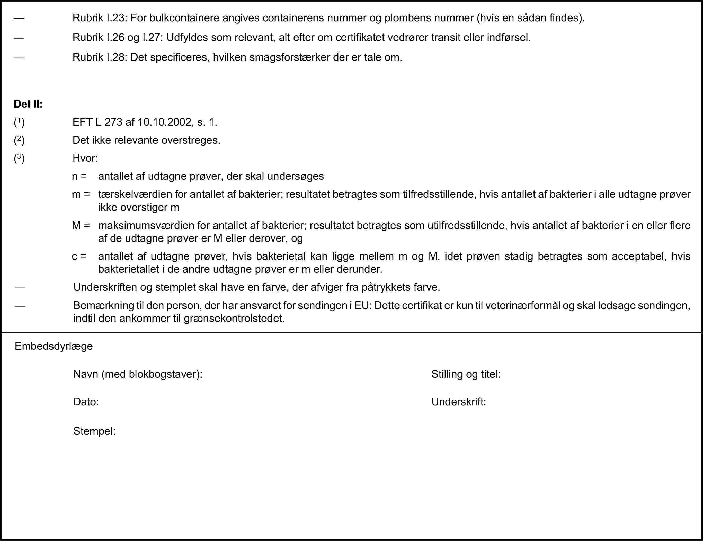 — Rubrik I.23: For bulkcontainere angives containerens nummer og plombens nummer (hvis en sådan findes).— Rubrik I.26 og I.27: Udfyldes som relevant, alt efter om certifikatet vedrører transit eller indførsel.— Rubrik I.28: Det specificeres, hvilken smagsforstærker der er tale om.Del II:(1) EFT L 273 af 10.10.2002, s. 1.(2) Det ikke relevante overstreges.(3) Hvor:n = antallet af udtagne prøver, der skal undersøgesm = tærskelværdien for antallet af bakterier; resultatet betragtes som tilfredsstillende, hvis antallet af bakterier i alle udtagne prøver ikke overstiger mM = maksimumsværdien for antallet af bakterier; resultatet betragtes som utilfredsstillende, hvis antallet af bakterier i en eller flere af de udtagne prøver er M eller derover, ogc = antallet af udtagne prøver, hvis bakterietal kan ligge mellem m og M, idet prøven stadig betragtes som acceptabel, hvis bakterietallet i de andre udtagne prøver er m eller derunder.— Underskriften og stemplet skal have en farve, der afviger fra påtrykkets farve.— Bemærkning til den person, der har ansvaret for sendingen i EU: Dette certifikat er kun til veterinærformål og skal ledsage sendingen, indtil den ankommer til grænsekontrolstedet.EmbedsdyrlægeNavn (med blokbogstaver):Stilling og titel:Dato:Underskrift:Stempel: