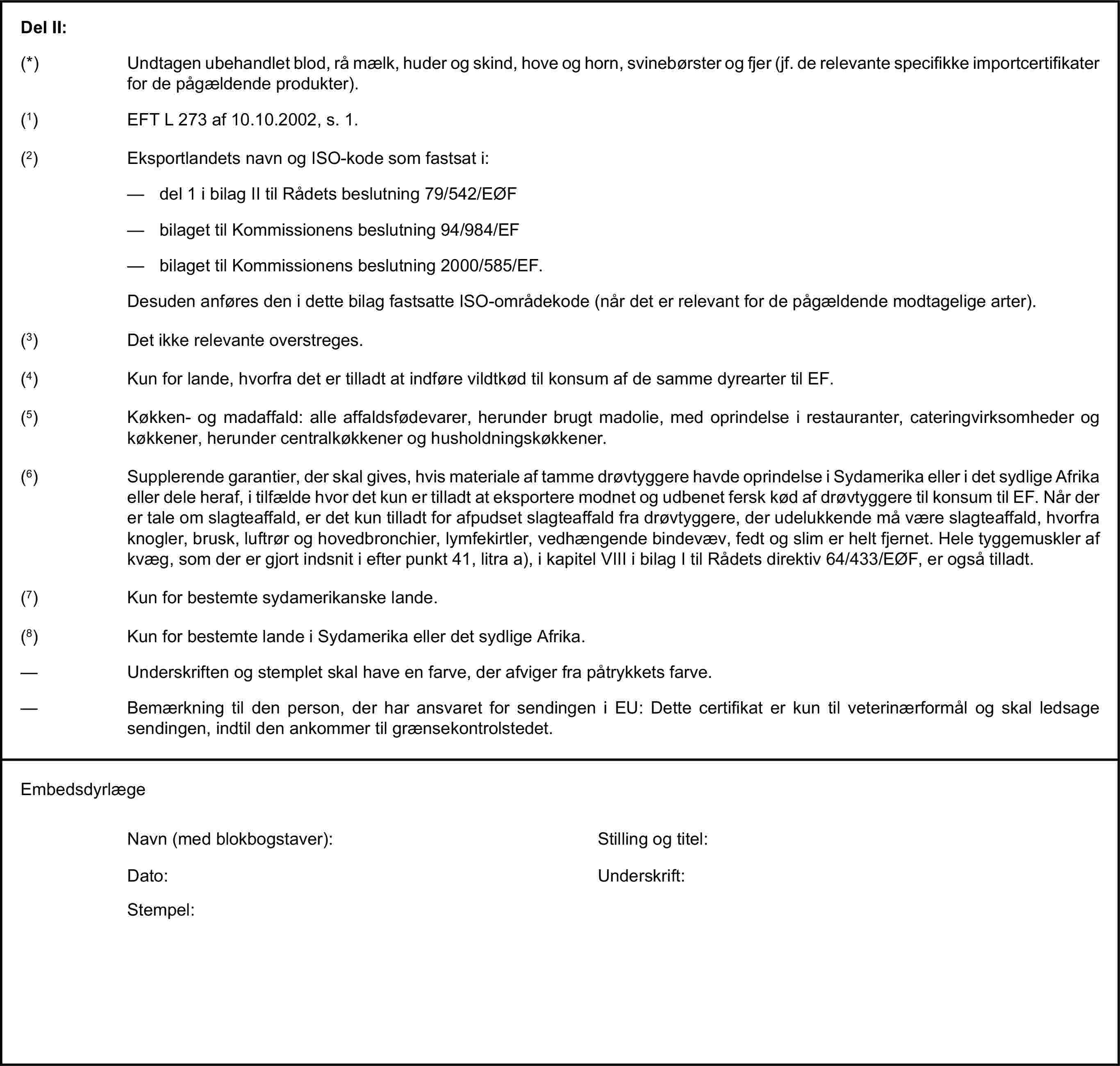 Del II:(*) Undtagen ubehandlet blod, rå mælk, huder og skind, hove og horn, svinebørster og fjer (jf. de relevante specifikke importcertifikater for de pågældende produkter).(1) EFT L 273 af 10.10.2002, s. 1.(2) Eksportlandets navn og ISO-kode som fastsat i:— del 1 i bilag II til Rådets beslutning 79/542/EØF— bilaget til Kommissionens beslutning 94/984/EF— bilaget til Kommissionens beslutning 2000/585/EF.Desuden anføres den i dette bilag fastsatte ISO-områdekode (når det er relevant for de pågældende modtagelige arter).(3) Det ikke relevante overstreges.(4) Kun for lande, hvorfra det er tilladt at indføre vildtkød til konsum af de samme dyrearter til EF.(5) Køkken- og madaffald: alle affaldsfødevarer, herunder brugt madolie, med oprindelse i restauranter, cateringvirksomheder og køkkener, herunder centralkøkkener og husholdningskøkkener.(6) Supplerende garantier, der skal gives, hvis materiale af tamme drøvtyggere havde oprindelse i Sydamerika eller i det sydlige Afrika eller dele heraf, i tilfælde hvor det kun er tilladt at eksportere modnet og udbenet fersk kød af drøvtyggere til konsum til EF. Når der er tale om slagteaffald, er det kun tilladt for afpudset slagteaffald fra drøvtyggere, der udelukkende må være slagteaffald, hvorfra knogler, brusk, luftrør og hovedbronchier, lymfekirtler, vedhængende bindevæv, fedt og slim er helt fjernet. Hele tyggemuskler af kvæg, som der er gjort indsnit i efter punkt 41, litra a), i kapitel VIII i bilag I til Rådets direktiv 64/433/EØF, er også tilladt.(7) Kun for bestemte sydamerikanske lande.(8) Kun for bestemte lande i Sydamerika eller det sydlige Afrika.— Underskriften og stemplet skal have en farve, der afviger fra påtrykkets farve.— Bemærkning til den person, der har ansvaret for sendingen i EU: Dette certifikat er kun til veterinærformål og skal ledsage sendingen, indtil den ankommer til grænsekontrolstedet.EmbedsdyrlægeNavn (med blokbogstaver):Stilling og titel:Dato:Underskrift:Stempel: