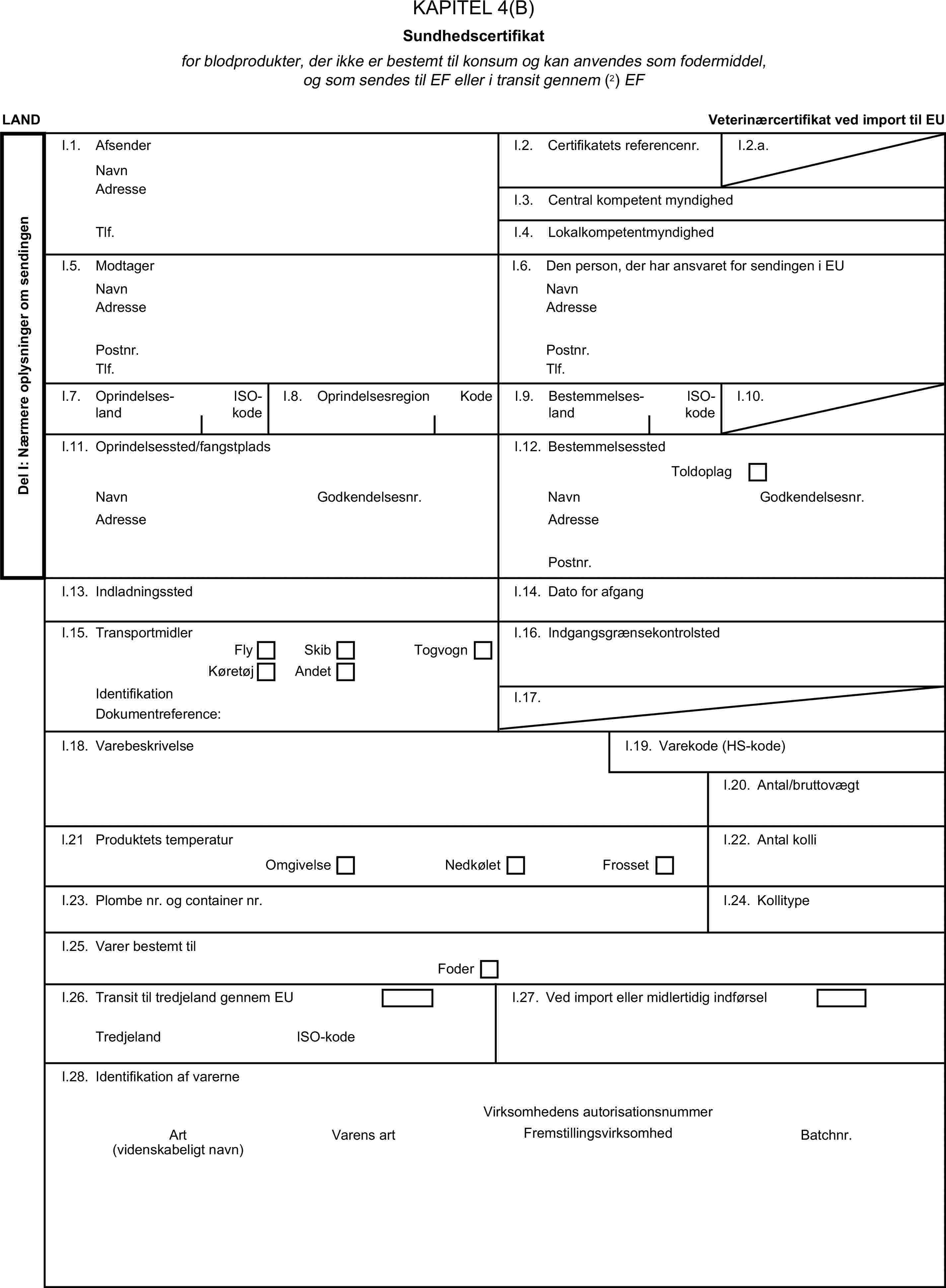 KAPITEL 4(B)Sundhedscertifikatfor blodprodukter, der ikke er bestemt til konsum og kan anvendes som fodermiddel, og som sendes til EF eller i transit gennem (2) EFLANDVeterinærcertifikat ved import til EUDel I: Nærmere oplysninger om sendingenI.1. AfsenderNavnI.2. Certifikatets referencenr.I.2.a.AdresseI.3. Central kompetent myndighedTlf.I.4. LokalkompetentmyndighedI.5. ModtagerI.6. Den person, der har ansvaret for sendingen i EUNavnNavnAdresseAdressePostnr.Postnr.Tlf.Tlf.I.7. OprindelseslandISO-kodeI.8. OprindelsesregionKodeI.9. BestemmelseslandISO-kodeI.10.I.11. Oprindelsessted/fangstpladsI.12. BestemmelsesstedToldoplagNavnGodkendelsesnr.NavnGodkendelsesnr.AdresseAdressePostnr.I.13. IndladningsstedI.14. Dato for afgangI.15. TransportmidlerI.16. IndgangsgrænsekontrolstedFlySkibKøretøjAndetTogvognIdentifikationI.17.Dokumentreference:I.18. VarebeskrivelseI.19. Varekode (HS-kode)I.20. Antal/bruttovægtl.21 Produktets temperaturOmgivelseNedkøletFrossetI.22. Antal kolliI.23. Plombe nr. og container nr.I.24. KollitypeI.25. Varer bestemt tilFoderI.26. Transit til tredjeland gennem EUI.27. Ved import eller midlertidig indførselTredjelandISO-kodeI.28. Identifikation af varerneVirksomhedens autorisationsnummerArtVarens artFremstillingsvirksomhedBatchnr.(videnskabeligt navn)