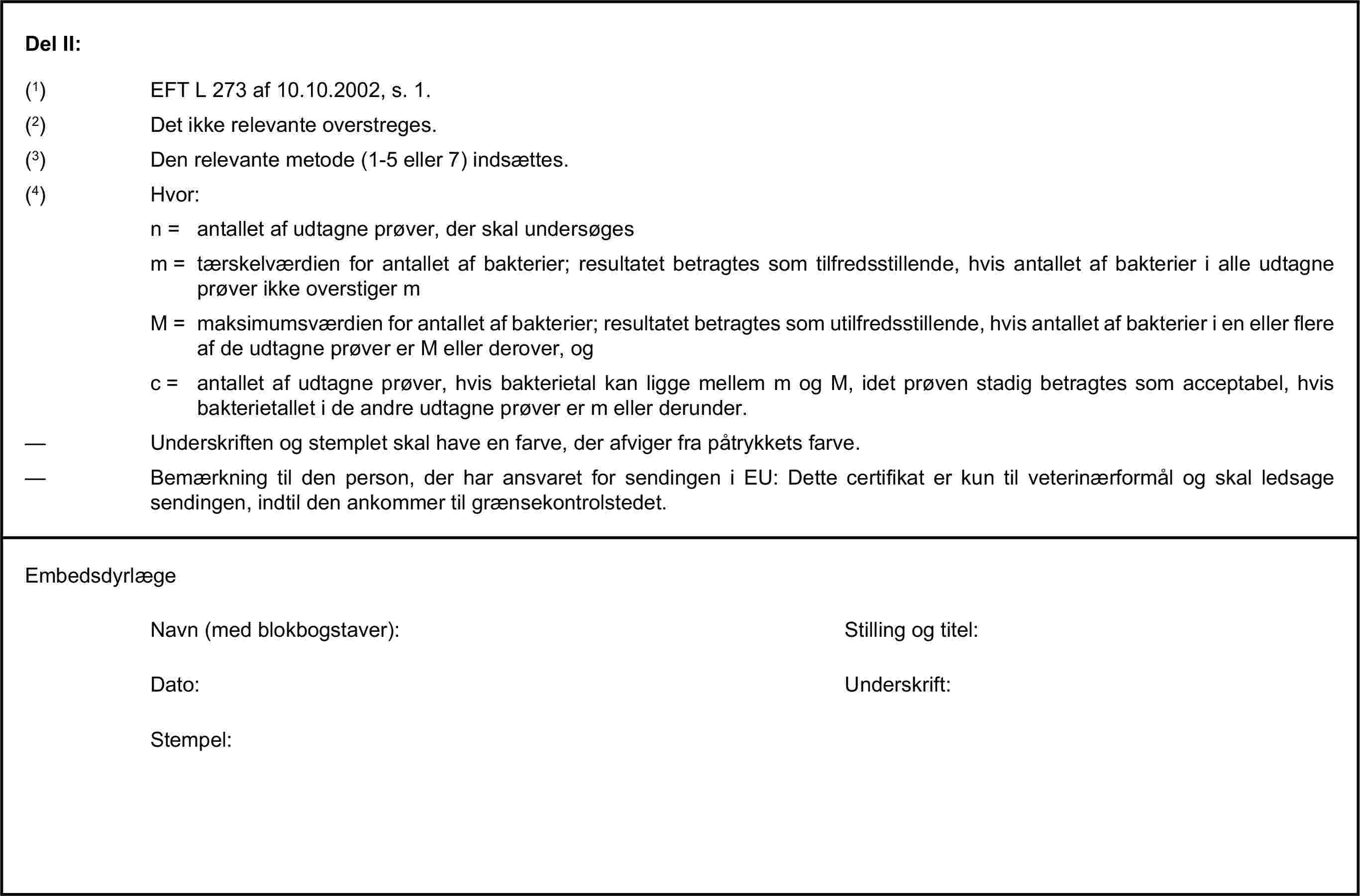 Del II:(1) EFT L 273 af 10.10.2002, s. 1.(2) Det ikke relevante overstreges.(3) Den relevante metode (1-5 eller 7) indsættes.(4) Hvor:n = antallet af udtagne prøver, der skal undersøgesm = tærskelværdien for antallet af bakterier; resultatet betragtes som tilfredsstillende, hvis antallet af bakterier i alle udtagne prøver ikke overstiger mM = maksimumsværdien for antallet af bakterier; resultatet betragtes som utilfredsstillende, hvis antallet af bakterier i en eller flere af de udtagne prøver er M eller derover, ogc = antallet af udtagne prøver, hvis bakterietal kan ligge mellem m og M, idet prøven stadig betragtes som acceptabel, hvis bakterietallet i de andre udtagne prøver er m eller derunder.— Underskriften og stemplet skal have en farve, der afviger fra påtrykkets farve.— Bemærkning til den person, der har ansvaret for sendingen i EU: Dette certifikat er kun til veterinærformål og skal ledsage sendingen, indtil den ankommer til grænsekontrolstedet.EmbedsdyrlægeNavn (med blokbogstaver):Stilling og titel:Dato:Underskrift:Stempel: