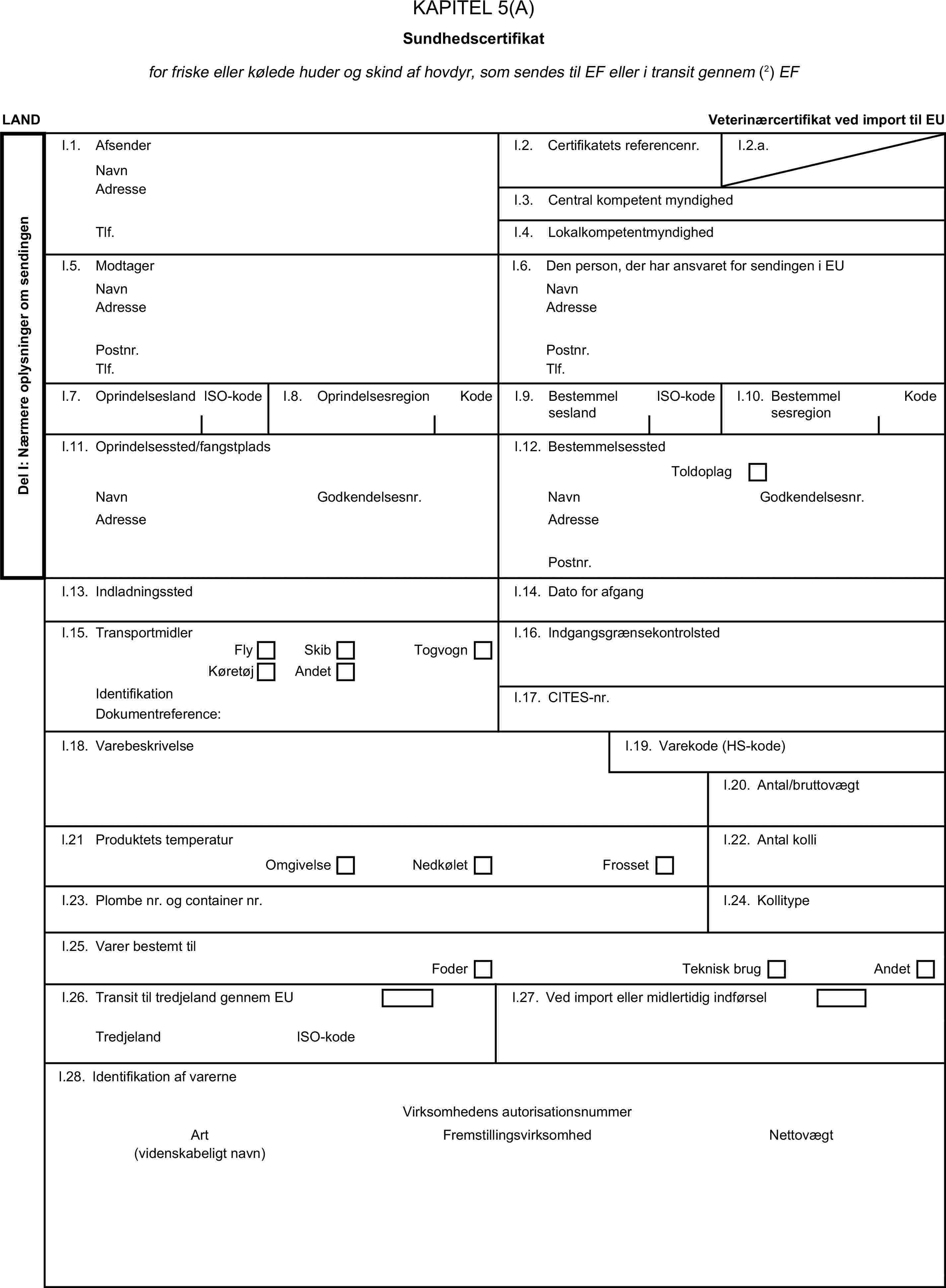 KAPITEL 5(A)Sundhedscertifikatfor friske eller kølede huder og skind af hovdyr, som sendes til EF eller i transit gennem (2) EFLANDVeterinærcertifikat ved import til EUDel I: Nærmere oplysninger om sendingenI.1. AfsenderNavnI.2. Certifikatets referencenr.I.2.a.AdresseI.3. Central kompetent myndighedTlf.I.4. LokalkompetentmyndighedI.5. ModtagerI.6. Den person, der har ansvaret for sendingen i EUNavnNavnAdresseAdressePostnr.Postnr.Tlf.Tlf.I.7. OprindelseslandISO-kodeI.8. OprindelsesregionKodeI.9. BestemmelseslandISO-kodeI.10. BestemmelsesregionKodeI.11. Oprindelsessted/fangstpladsI.12. BestemmelsesstedToldoplagNavnGodkendelsesnr.NavnGodkendelsesnr.AdresseAdressePostnr.I.13. IndladningsstedI.14. Dato for afgangI.15. TransportmidlerI.16. IndgangsgrænsekontrolstedFlySkibKøretøjAndetTogvognIdentifikationI.17. CITES-nr.Dokumentreference:I.18. VarebeskrivelseI.19. Varekode (HS-kode)I.20. Antal/bruttovægtl.21 Produktets temperaturI.22. Antal kolliOmgivelseNedkøletFrossetI.23. Plombe nr. og container nr.I.24. KollitypeI.25. Varer bestemt tilFoderTeknisk brugAndetI.26. Transit til tredjeland gennem EUI.27. Ved import eller midlertidig indførselTredjelandISO-kodeI.28. Identifikation af varerneVirksomhedens autorisationsnummerArtFremstillingsvirksomhedNettovægt(videnskabeligt navn)