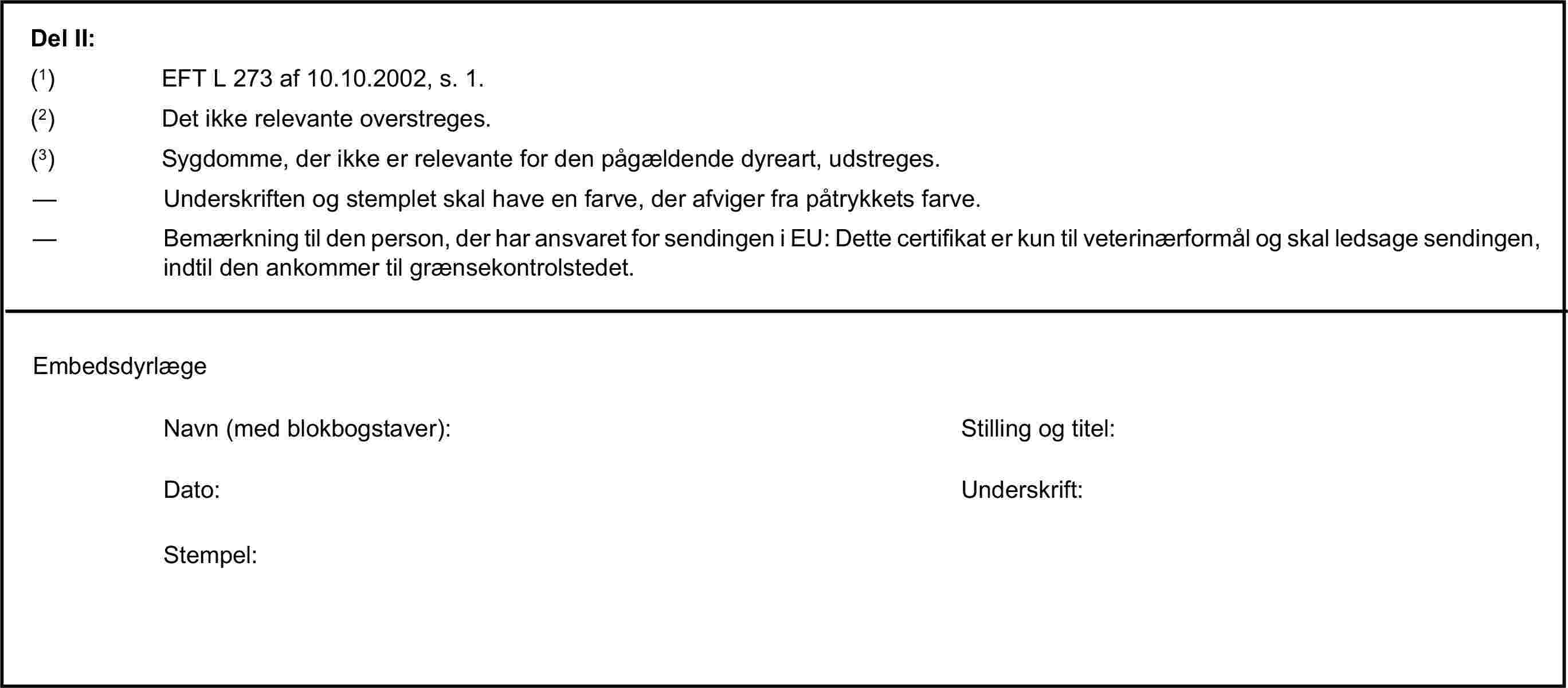 Del II:(1) EFT L 273 af 10.10.2002, s. 1.(2) Det ikke relevante overstreges.(3) Sygdomme, der ikke er relevante for den pågældende dyreart, udstreges.— Underskriften og stemplet skal have en farve, der afviger fra påtrykkets farve.— Bemærkning til den person, der har ansvaret for sendingen i EU: Dette certifikat er kun til veterinærformål og skal ledsage sendingen, indtil den ankommer til grænsekontrolstedet.EmbedsdyrlægeNavn (med blokbogstaver):Stilling og titel:Dato:Underskrift:Stempel: