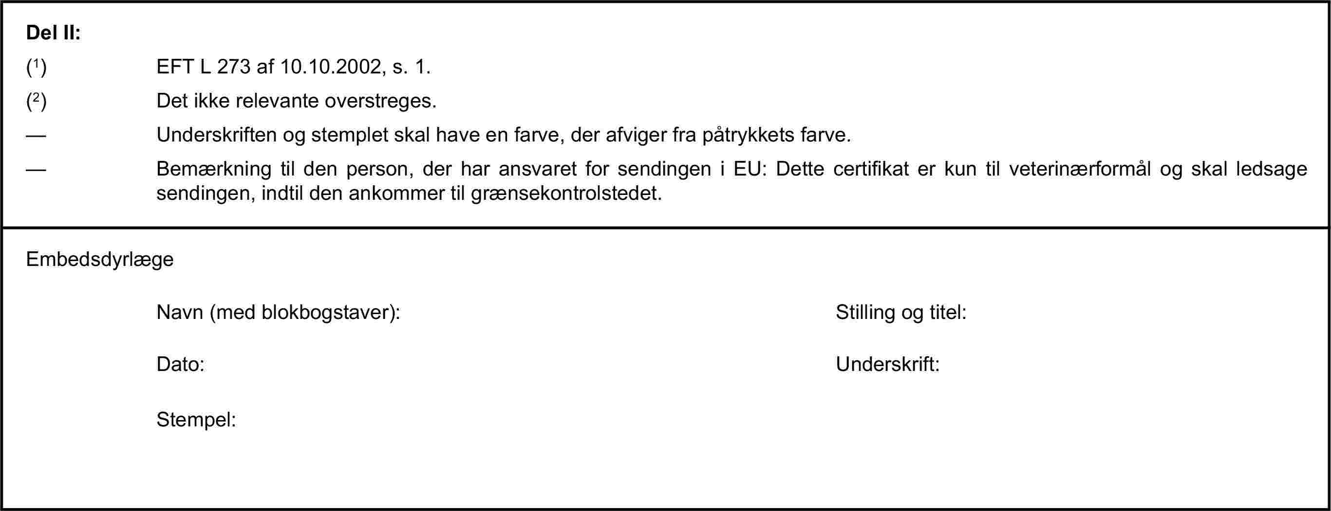 Del II:(1) EFT L 273 af 10.10.2002, s. 1.(2) Det ikke relevante overstreges.— Underskriften og stemplet skal have en farve, der afviger fra påtrykkets farve.— Bemærkning til den person, der har ansvaret for sendingen i EU: Dette certifikat er kun til veterinærformål og skal ledsage sendingen, indtil den ankommer til grænsekontrolstedet.EmbedsdyrlægeNavn (med blokbogstaver):Stilling og titel:Dato:Underskrift:Stempel: