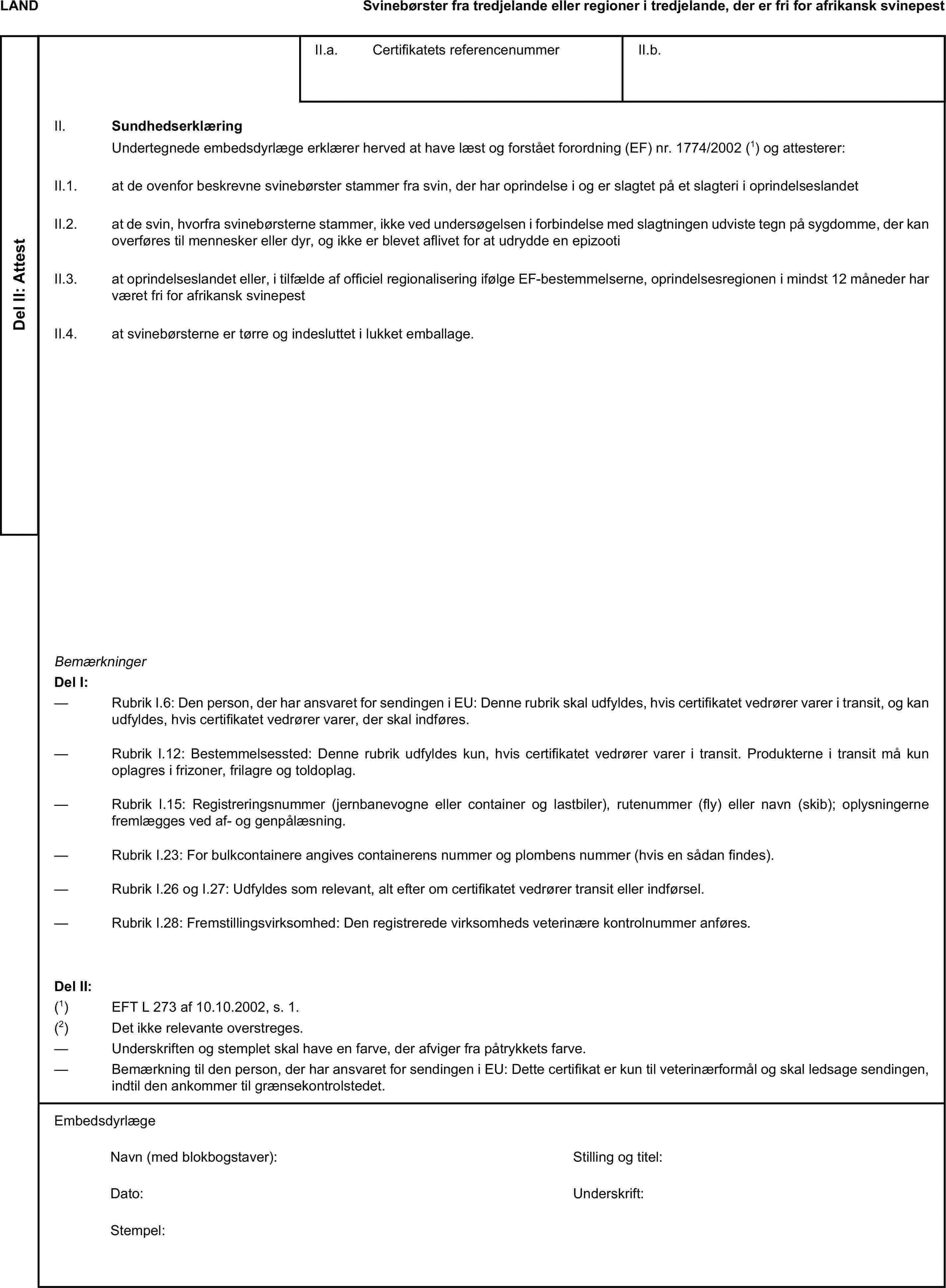 LANDSvinebørster fra tredjelande eller regioner i tredjelande, der er fri for afrikansk svinepestDel II: AttestII.a. Certifikatets referencenummerII.b.II. SundhedserklæringUndertegnede embedsdyrlæge erklærer herved at have læst og forstået forordning (EF) nr. 1774/2002 (1) og attesterer:II.1. at de ovenfor beskrevne svinebørster stammer fra svin, der har oprindelse i og er slagtet på et slagteri i oprindelseslandetII.2. at de svin, hvorfra svinebørsterne stammer, ikke ved undersøgelsen i forbindelse med slagtningen udviste tegn på sygdomme, der kan overføres til mennesker eller dyr, og ikke er blevet aflivet for at udrydde en epizootiII.3. at oprindelseslandet eller, i tilfælde af officiel regionalisering ifølge EF-bestemmelserne, oprindelsesregionen i mindst 12 måneder har været fri for afrikansk svinepestII.4. at svinebørsterne er tørre og indesluttet i lukket emballage.BemærkningerDel I:— Rubrik I.6: Den person, der har ansvaret for sendingen i EU: Denne rubrik skal udfyldes, hvis certifikatet vedrører varer i transit, og kan udfyldes, hvis certifikatet vedrører varer, der skal indføres.— Rubrik I.12: Bestemmelsessted: Denne rubrik udfyldes kun, hvis certifikatet vedrører varer i transit. Produkterne i transit må kun oplagres i frizoner, frilagre og toldoplag.— Rubrik I.15: Registreringsnummer (jernbanevogne eller container og lastbiler), rutenummer (fly) eller navn (skib); oplysningerne fremlægges ved af- og genpålæsning.— Rubrik I.23: For bulkcontainere angives containerens nummer og plombens nummer (hvis en sådan findes).— Rubrik I.26 og I.27: Udfyldes som relevant, alt efter om certifikatet vedrører transit eller indførsel.— Rubrik I.28: Fremstillingsvirksomhed: Den registrerede virksomheds veterinære kontrolnummer anføres.Del II:(1) EFT L 273 af 10.10.2002, s. 1.(2) Det ikke relevante overstreges.— Underskriften og stemplet skal have en farve, der afviger fra påtrykkets farve.— Bemærkning til den person, der har ansvaret for sendingen i EU: Dette certifikat er kun til veterinærformål og skal ledsage sendingen, indtil den ankommer til grænsekontrolstedet.EmbedsdyrlægeNavn (med blokbogstaver):Stilling og titel:Dato:Underskrift:Stempel: