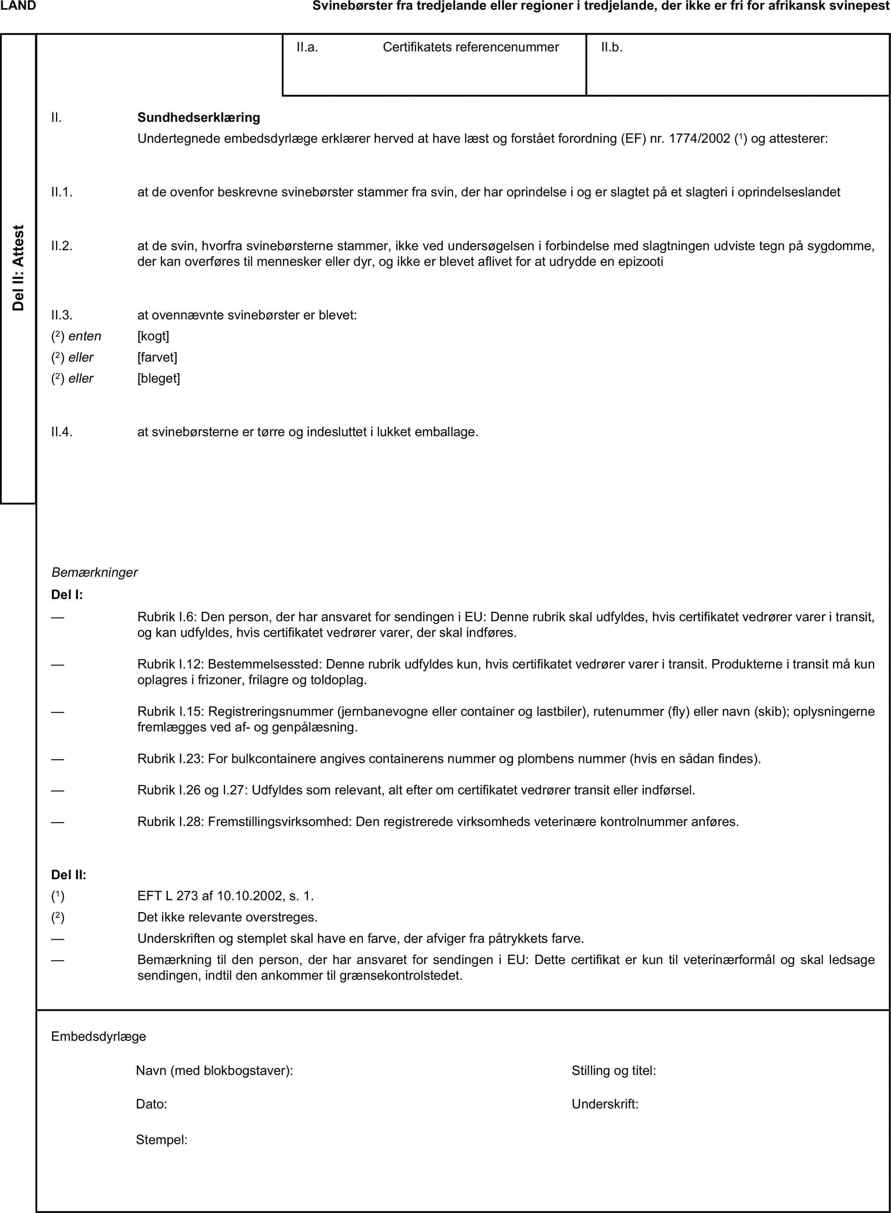 LANDSvinebørster fra tredjelande eller regioner i tredjelande, der ikke er fri for afrikansk svinepestDel II: AttestII.a. Certifikatets referencenummerII.b.II. SundhedserklæringUndertegnede embedsdyrlæge erklærer herved at have læst og forstået forordning (EF) nr. 1774/2002 (1) og attesterer:II.1. at de ovenfor beskrevne svinebørster stammer fra svin, der har oprindelse i og er slagtet på et slagteri i oprindelseslandetII.2. at de svin, hvorfra svinebørsterne stammer, ikke ved undersøgelsen i forbindelse med slagtningen udviste tegn på sygdomme, der kan overføres til mennesker eller dyr, og ikke er blevet aflivet for at udrydde en epizootiII.3. at ovennævnte svinebørster er blevet:(2) enten [kogt](2) eller [farvet](2) eller [bleget]II.4. at svinebørsterne er tørre og indesluttet i lukket emballage.BemærkningerDel I:— Rubrik I.6: Den person, der har ansvaret for sendingen i EU: Denne rubrik skal udfyldes, hvis certifikatet vedrører varer i transit, og kan udfyldes, hvis certifikatet vedrører varer, der skal indføres.— Rubrik I.12: Bestemmelsessted: Denne rubrik udfyldes kun, hvis certifikatet vedrører varer i transit. Produkterne i transit må kun oplagres i frizoner, frilagre og toldoplag.— Rubrik I.15: Registreringsnummer (jernbanevogne eller container og lastbiler), rutenummer (fly) eller navn (skib); oplysningerne fremlægges ved af- og genpålæsning.— Rubrik I.23: For bulkcontainere angives containerens nummer og plombens nummer (hvis en sådan findes).— Rubrik I.26 og I.27: Udfyldes som relevant, alt efter om certifikatet vedrører transit eller indførsel.— Rubrik I.28: Fremstillingsvirksomhed: Den registrerede virksomheds veterinære kontrolnummer anføres.Del II:(1) EFT L 273 af 10.10.2002, s. 1.(2) Det ikke relevante overstreges.— Underskriften og stemplet skal have en farve, der afviger fra påtrykkets farve.— Bemærkning til den person, der har ansvaret for sendingen i EU: Dette certifikat er kun til veterinærformål og skal ledsage sendingen, indtil den ankommer til grænsekontrolstedet.EmbedsdyrlægeNavn (med blokbogstaver):Stilling og titel:Dato:Underskrift:Stempel: