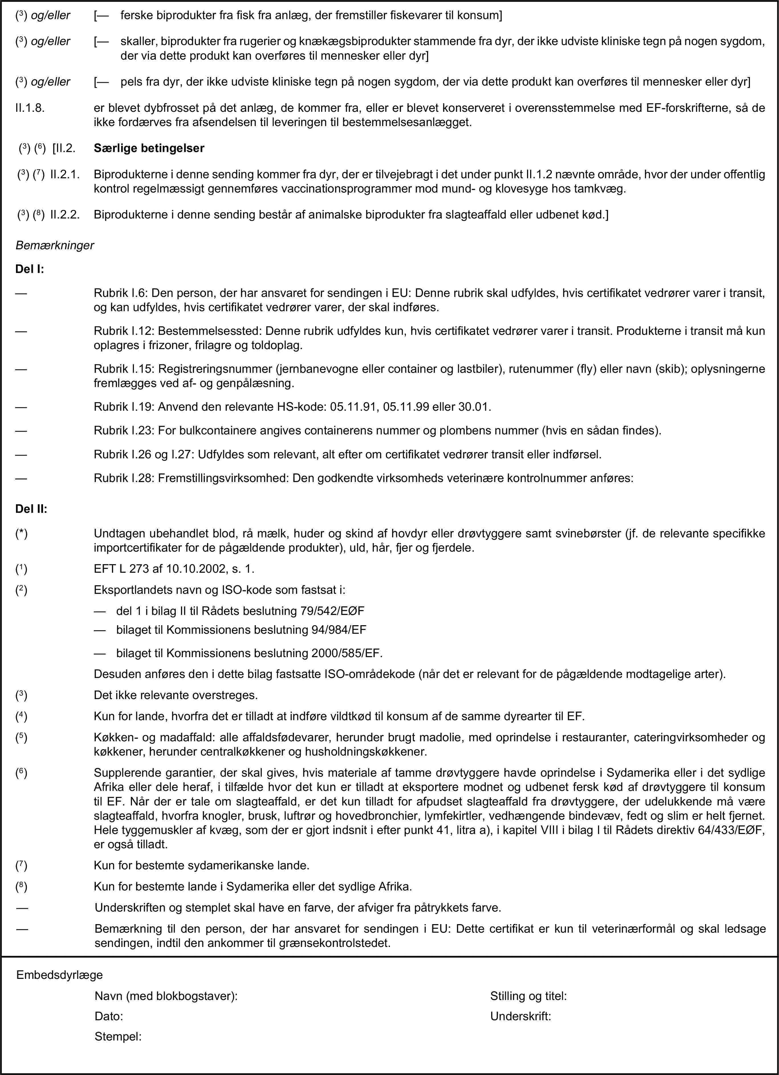 (3) og/eller [— ferske biprodukter fra fisk fra anlæg, der fremstiller fiskevarer til konsum](3) og/eller [— skaller, biprodukter fra rugerier og knækægsbiprodukter stammende fra dyr, der ikke udviste kliniske tegn på nogen sygdom, der via dette produkt kan overføres til mennesker eller dyr](3) og/eller [— pels fra dyr, der ikke udviste kliniske tegn på nogen sygdom, der via dette produkt kan overføres til mennesker eller dyr]II.1.8. er blevet dybfrosset på det anlæg, de kommer fra, eller er blevet konserveret i overensstemmelse med EF-forskrifterne, så de ikke fordærves fra afsendelsen til leveringen til bestemmelsesanlægget.(3) (6) [II.2. Særlige betingelser(3) (7) II.2.1. Biprodukterne i denne sending kommer fra dyr, der er tilvejebragt i det under punkt II.1.2 nævnte område, hvor der under offentlig kontrol regelmæssigt gennemføres vaccinationsprogrammer mod mund- og klovesyge hos tamkvæg.(3) (8) II.2.2. Biprodukterne i denne sending består af animalske biprodukter fra slagteaffald eller udbenet kød.]BemærkningerDel I:— Rubrik I.6: Den person, der har ansvaret for sendingen i EU: Denne rubrik skal udfyldes, hvis certifikatet vedrører varer i transit, og kan udfyldes, hvis certifikatet vedrører varer, der skal indføres.— Rubrik I.12: Bestemmelsessted: Denne rubrik udfyldes kun, hvis certifikatet vedrører varer i transit. Produkterne i transit må kun oplagres i frizoner, frilagre og toldoplag.— Rubrik I.15: Registreringsnummer (jernbanevogne eller container og lastbiler), rutenummer (fly) eller navn (skib); oplysningerne fremlægges ved af- og genpålæsning.— Rubrik I.19: Anvend den relevante HS-kode: 05.11.91, 05.11.99 eller 30.01.— Rubrik I.23: For bulkcontainere angives containerens nummer og plombens nummer (hvis en sådan findes).— Rubrik I.26 og I.27: Udfyldes som relevant, alt efter om certifikatet vedrører transit eller indførsel.— Rubrik I.28: Fremstillingsvirksomhed: Den godkendte virksomheds veterinære kontrolnummer anføres:Del II:(*) Undtagen ubehandlet blod, rå mælk, huder og skind af hovdyr eller drøvtyggere samt svinebørster (jf. de relevante specifikke importcertifikater for de pågældende produkter), uld, hår, fjer og fjerdele.(1) EFT L 273 af 10.10.2002, s. 1.(2) Eksportlandets navn og ISO-kode som fastsat i:— del 1 i bilag II til Rådets beslutning 79/542/EØF— bilaget til Kommissionens beslutning 94/984/EF— bilaget til Kommissionens beslutning 2000/585/EF.Desuden anføres den i dette bilag fastsatte ISO-områdekode (når det er relevant for de pågældende modtagelige arter).(3) Det ikke relevante overstreges.(4) Kun for lande, hvorfra det er tilladt at indføre vildtkød til konsum af de samme dyrearter til EF.(5) Køkken- og madaffald: alle affaldsfødevarer, herunder brugt madolie, med oprindelse i restauranter, cateringvirksomheder og køkkener, herunder centralkøkkener og husholdningskøkkener.(6) Supplerende garantier, der skal gives, hvis materiale af tamme drøvtyggere havde oprindelse i Sydamerika eller i det sydlige Afrika eller dele heraf, i tilfælde hvor det kun er tilladt at eksportere modnet og udbenet fersk kød af drøvtyggere til konsum til EF. Når der er tale om slagteaffald, er det kun tilladt for afpudset slagteaffald fra drøvtyggere, der udelukkende må være slagteaffald, hvorfra knogler, brusk, luftrør og hovedbronchier, lymfekirtler, vedhængende bindevæv, fedt og slim er helt fjernet. Hele tyggemuskler af kvæg, som der er gjort indsnit i efter punkt 41, litra a), i kapitel VIII i bilag I til Rådets direktiv 64/433/EØF, er også tilladt.(7) Kun for bestemte sydamerikanske lande.(8) Kun for bestemte lande i Sydamerika eller det sydlige Afrika.— Underskriften og stemplet skal have en farve, der afviger fra påtrykkets farve.— Bemærkning til den person, der har ansvaret for sendingen i EU: Dette certifikat er kun til veterinærformål og skal ledsage sendingen, indtil den ankommer til grænsekontrolstedet.EmbedsdyrlægeNavn (med blokbogstaver):Stilling og titel:Dato:Underskrift:Stempel: