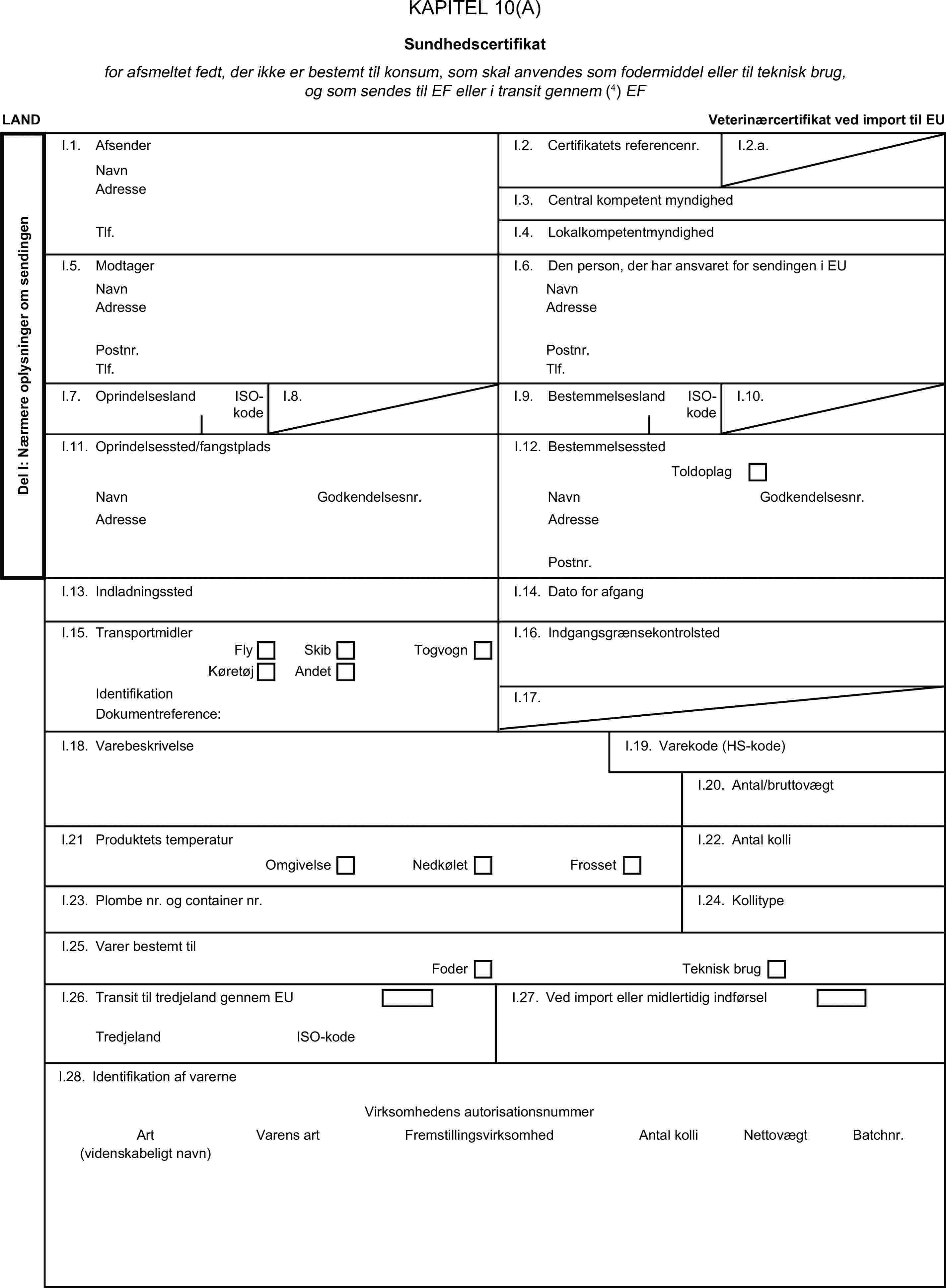 KAPITEL 10(A)Sundhedscertifikatfor afsmeltet fedt, der ikke er bestemt til konsum, som skal anvendes som fodermiddel eller til teknisk brug, og som sendes til EF eller i transit gennem (4) EFLANDVeterinærcertifikat ved import til EUDel I: Nærmere oplysninger om sendingenI.1. AfsenderNavnI.2. Certifikatets referencenr.I.2.a.AdresseI.3. Central kompetent myndighedTlf.I.4. LokalkompetentmyndighedI.5. ModtagerI.6. Den person, der har ansvaret for sendingen i EUNavnNavnAdresseAdressePostnr.Postnr.Tlf.Tlf.I.7. OprindelseslandISO-kodeI.8.I.9. BestemmelseslandISO-kodeI.10.I.11. Oprindelsessted/fangstpladsI.12. BestemmelsesstedToldoplagNavnGodkendelsesnr.NavnGodkendelsesnr.AdresseAdressePostnr.I.13. IndladningsstedI.14. Dato for afgangI.15. TransportmidlerI.16. IndgangsgrænsekontrolstedFlySkibKøretøjAndetTogvognIdentifikationI.17.Dokumentreference:I.18. VarebeskrivelseI.19. Varekode (HS-kode)I.20. Antal/bruttovægtl.21 Produktets temperaturI.22. Antal kolliOmgivelseNedkøletFrossetI.23. Plombe nr. og container nr.I.24. KollitypeI.25. Varer bestemt tilFoderTeknisk brugI.26. Transit til tredjeland gennem EUI.27. Ved import eller midlertidig indførselTredjelandISO-kodeI.28. Identifikation af varerneVirksomhedens autorisationsnummerArtVarens artFremstillingsvirksomhedAntal kolliNettovægtBatchnr.(videnskabeligt navn)