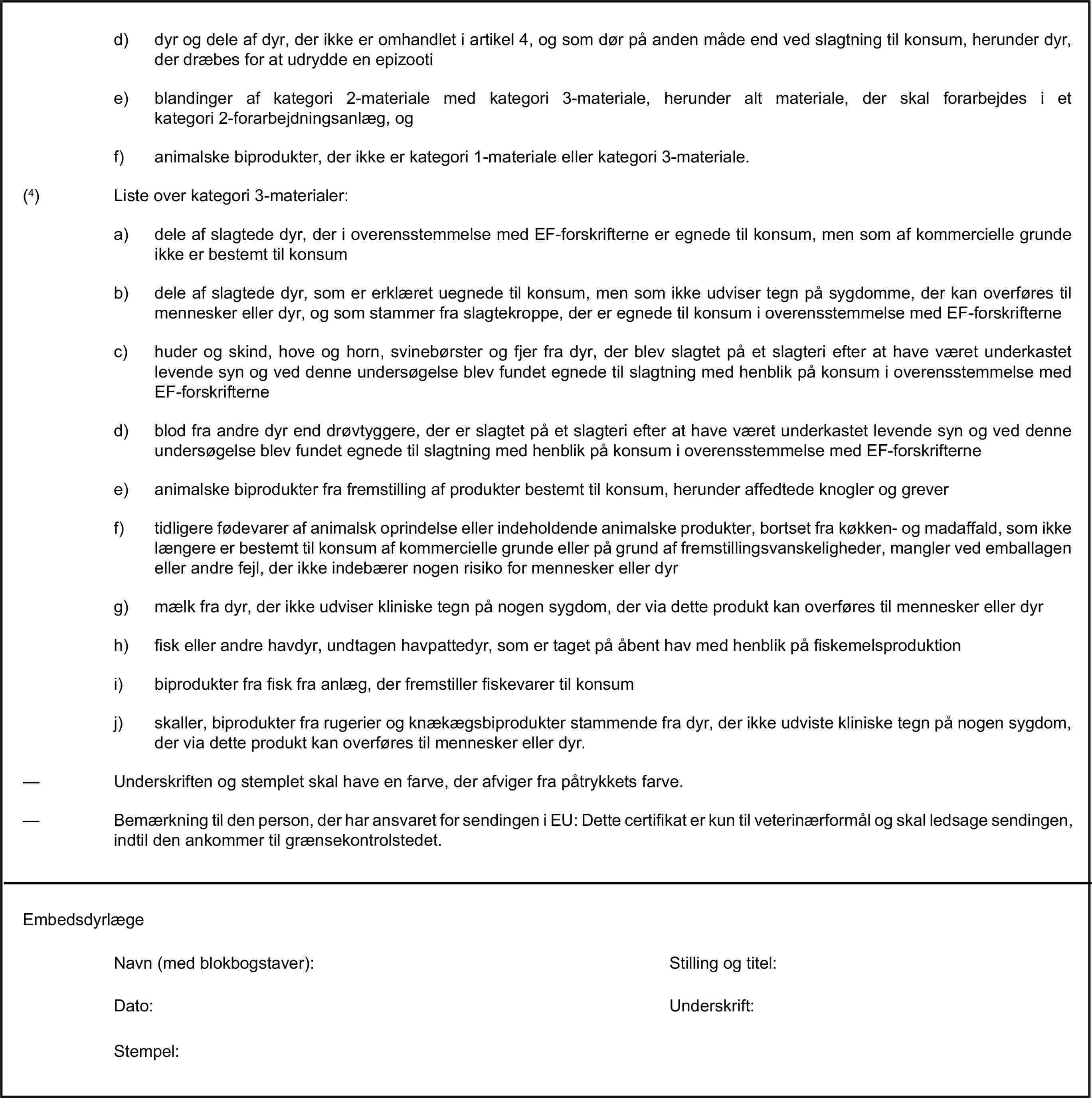 d) dyr og dele af dyr, der ikke er omhandlet i artikel 4, og som dør på anden måde end ved slagtning til konsum, herunder dyr, der dræbes for at udrydde en epizootie) blandinger af kategori 2-materiale med kategori 3-materiale, herunder alt materiale, der skal forarbejdes i et kategori 2-forarbejdningsanlæg, ogf) animalske biprodukter, der ikke er kategori 1-materiale eller kategori 3-materiale.(4) Liste over kategori 3-materialer:a) dele af slagtede dyr, der i overensstemmelse med EF-forskrifterne er egnede til konsum, men som af kommercielle grunde ikke er bestemt til konsumb) dele af slagtede dyr, som er erklæret uegnede til konsum, men som ikke udviser tegn på sygdomme, der kan overføres til mennesker eller dyr, og som stammer fra slagtekroppe, der er egnede til konsum i overensstemmelse med EF-forskrifternec) huder og skind, hove og horn, svinebørster og fjer fra dyr, der blev slagtet på et slagteri efter at have været underkastet levende syn og ved denne undersøgelse blev fundet egnede til slagtning med henblik på konsum i overensstemmelse med EF-forskrifterned) blod fra andre dyr end drøvtyggere, der er slagtet på et slagteri efter at have været underkastet levende syn og ved denne undersøgelse blev fundet egnede til slagtning med henblik på konsum i overensstemmelse med EF-forskrifternee) animalske biprodukter fra fremstilling af produkter bestemt til konsum, herunder affedtede knogler og greverf) tidligere fødevarer af animalsk oprindelse eller indeholdende animalske produkter, bortset fra køkken- og madaffald, som ikke længere er bestemt til konsum af kommercielle grunde eller på grund af fremstillingsvanskeligheder, mangler ved emballagen eller andre fejl, der ikke indebærer nogen risiko for mennesker eller dyrg) mælk fra dyr, der ikke udviser kliniske tegn på nogen sygdom, der via dette produkt kan overføres til mennesker eller dyrh) fisk eller andre havdyr, undtagen havpattedyr, som er taget på åbent hav med henblik på fiskemelsproduktioni) biprodukter fra fisk fra anlæg, der fremstiller fiskevarer til konsumj) skaller, biprodukter fra rugerier og knækægsbiprodukter stammende fra dyr, der ikke udviste kliniske tegn på nogen sygdom, der via dette produkt kan overføres til mennesker eller dyr.— Underskriften og stemplet skal have en farve, der afviger fra påtrykkets farve.— Bemærkning til den person, der har ansvaret for sendingen i EU: Dette certifikat er kun til veterinærformål og skal ledsage sendingen, indtil den ankommer til grænsekontrolstedet.EmbedsdyrlægeNavn (med blokbogstaver):Stilling og titel:Dato:Underskrift:Stempel: