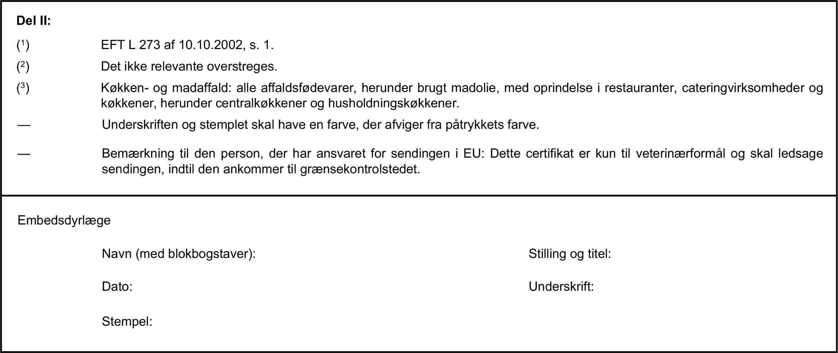 Del II:(1) EFT L 273 af 10.10.2002, s. 1.(2) Det ikke relevante overstreges.(3) Køkken- og madaffald: alle affaldsfødevarer, herunder brugt madolie, med oprindelse i restauranter, cateringvirksomheder og køkkener, herunder centralkøkkener og husholdningskøkkener.— Underskriften og stemplet skal have en farve, der afviger fra påtrykkets farve.— Bemærkning til den person, der har ansvaret for sendingen i EU: Dette certifikat er kun til veterinærformål og skal ledsage sendingen, indtil den ankommer til grænsekontrolstedet.EmbedsdyrlægeNavn (med blokbogstaver):Stilling og titel:Dato:Underskrift:Stempel: