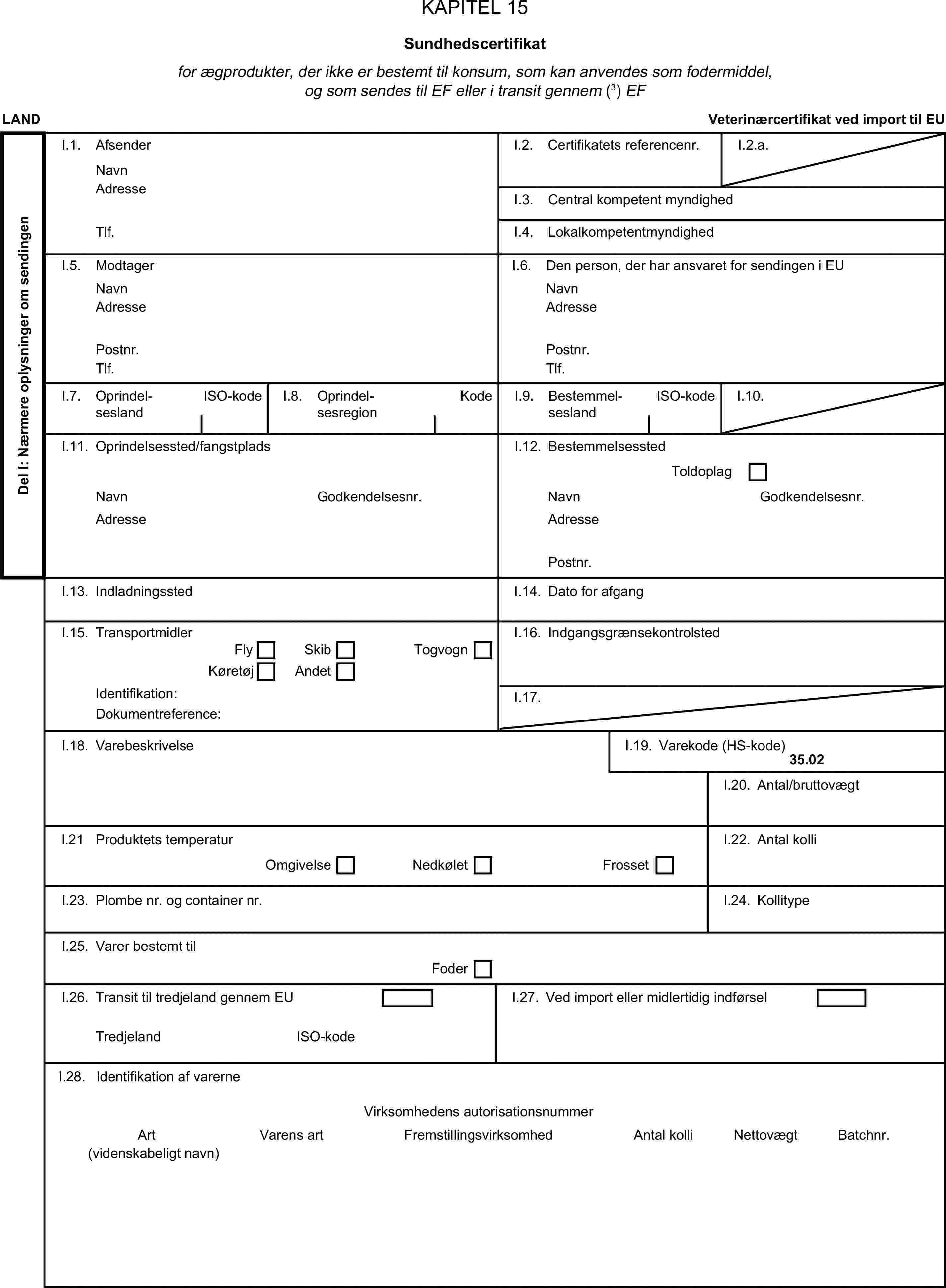 KAPITEL 15Sundhedscertifikatfor ægprodukter, der ikke er bestemt til konsum, som kan anvendes som fodermiddel, og som sendes til EF eller i transit gennem (3) EFLANDVeterinærcertifikat ved import til EUDel I: Nærmere oplysninger om sendingenI.1. AfsenderNavnI.2. Certifikatets referencenr.I.2.a.AdresseI.3. Central kompetent myndighedTlf.I.4. LokalkompetentmyndighedI.5. ModtagerI.6. Den person, der har ansvaret for sendingen i EUNavnNavnAdresseAdressePostnr.Postnr.Tlf.Tlf.I.7. OprindelseslandISO-kodeI.8. OprindelsesregionKodeI.9. BestemmelseslandISO-kodeI.10.I.11. Oprindelsessted/fangstpladsI.12. BestemmelsesstedToldoplagNavnGodkendelsesnr.NavnGodkendelsesnr.AdresseAdressePostnr.I.13. IndladningsstedI.14. Dato for afgangI.15. TransportmidlerI.16. IndgangsgrænsekontrolstedFlySkibKøretøjAndetTogvognIdentifikation:I.17.Dokumentreference:I.18. VarebeskrivelseI.19. Varekode (HS-kode)35.02I.20. Antal/bruttovægtl.21 Produktets temperaturI.22. Antal kolliOmgivelseNedkøletFrossetI.23. Plombe nr. og container nr.I.24. KollitypeI.25. Varer bestemt tilFoderI.26. Transit til tredjeland gennem EUI.27. Ved import eller midlertidig indførselTredjelandISO-kodeI.28. Identifikation af varerneVirksomhedens autorisationsnummerArtVarens artFremstillingsvirksomhedAntal kolliNettovægtBatchnr.(videnskabeligt navn)