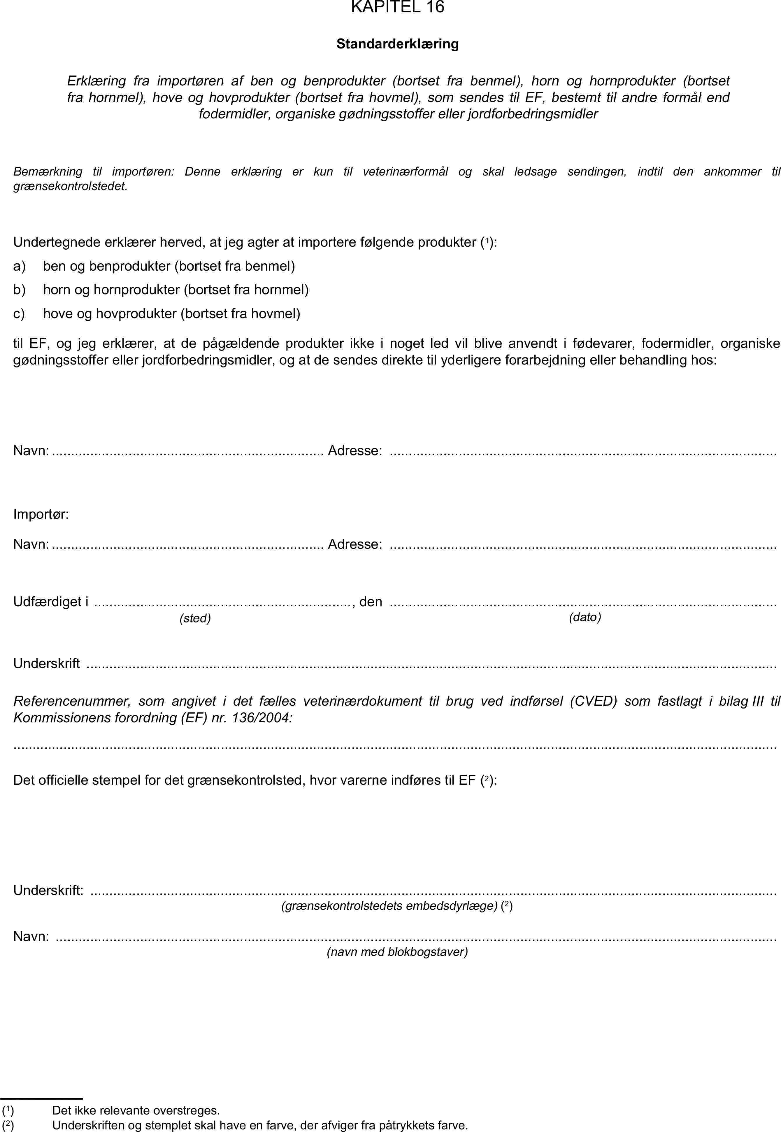 KAPITEL 16StandarderklæringErklæring fra importøren af ben og benprodukter (bortset fra benmel), horn og hornprodukter (bortset fra hornmel), hove og hovprodukter (bortset fra hovmel), som sendes til EF, bestemt til andre formål end fodermidler, organiske gødningsstoffer eller jordforbedringsmidlerBemærkning til importøren: Denne erklæring er kun til veterinærformål og skal ledsage sendingen, indtil den ankommer til grænsekontrolstedet.Undertegnede erklærer herved, at jeg agter at importere følgende produkter (1):a) ben og benprodukter (bortset fra benmel)b) horn og hornprodukter (bortset fra hornmel)c) hove og hovprodukter (bortset fra hovmel)til EF, og jeg erklærer, at de pågældende produkter ikke i noget led vil blive anvendt i fødevarer, fodermidler, organiske gødningsstoffer eller jordforbedringsmidler, og at de sendes direkte til yderligere forarbejdning eller behandling hos:Navn: Adresse: …Importør:Navn: Adresse: …Udfærdiget i , den …(sted)(dato)Underskrift …Referencenummer, som angivet i det fælles veterinærdokument til brug ved indførsel (CVED) som fastlagt i bilag III til Kommissionens forordning (EF) nr. 136/2004:Det officielle stempel for det grænsekontrolsted, hvor varerne indføres til EF (2):Underskrift: …(grænsekontrolstedets embedsdyrlæge) (2)Navn: …(navn med blokbogstaver)(1) Det ikke relevante overstreges.(2) Underskriften og stemplet skal have en farve, der afviger fra påtrykkets farve.