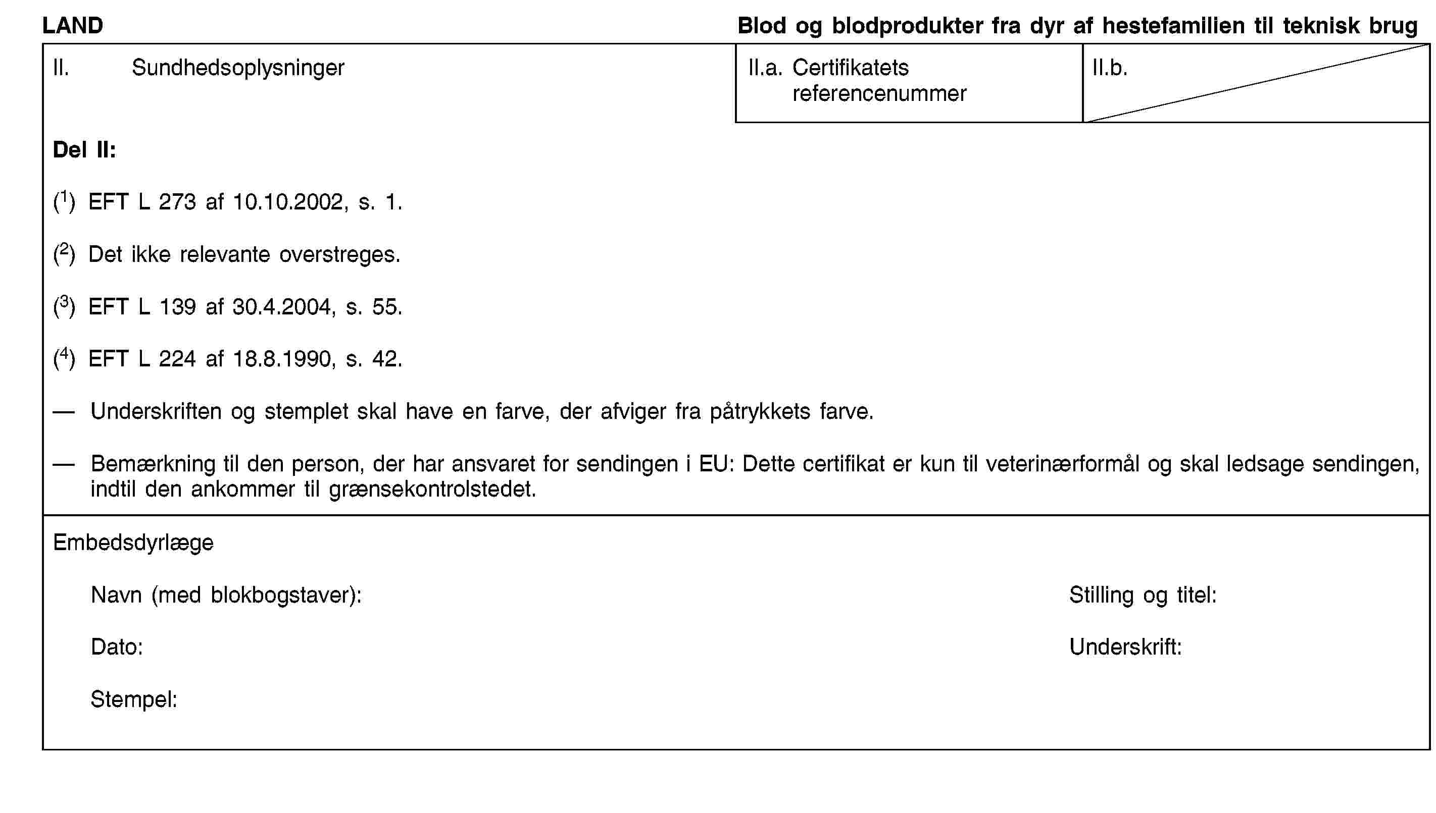 LANDBlod og blodprodukter fra dyr af hestefamilien til teknisk brugII. SundhedsoplysningerII.a. Certifikatets referencenummerII.b.Del II:(1) EFT L 273 af 10.10.2002, s. 1.(2) Det ikke relevante overstreges.(3) EFT L 139 af 30.4.2004, s. 55.(4) EFT L 224 af 18.8.1990, s. 42.Underskriften og stemplet skal have en farve, der afviger fra påtrykkets farve.Bemærkning til den person, der har ansvaret for sendingen i EU: Dette certifikat er kun til veterinærformål og skal ledsage sendingen, indtil den ankommer til grænsekontrolstedet.EmbedsdyrlægeNavn (med blokbogstaver):Stilling og titel:Dato:Underskrift:Stempel: