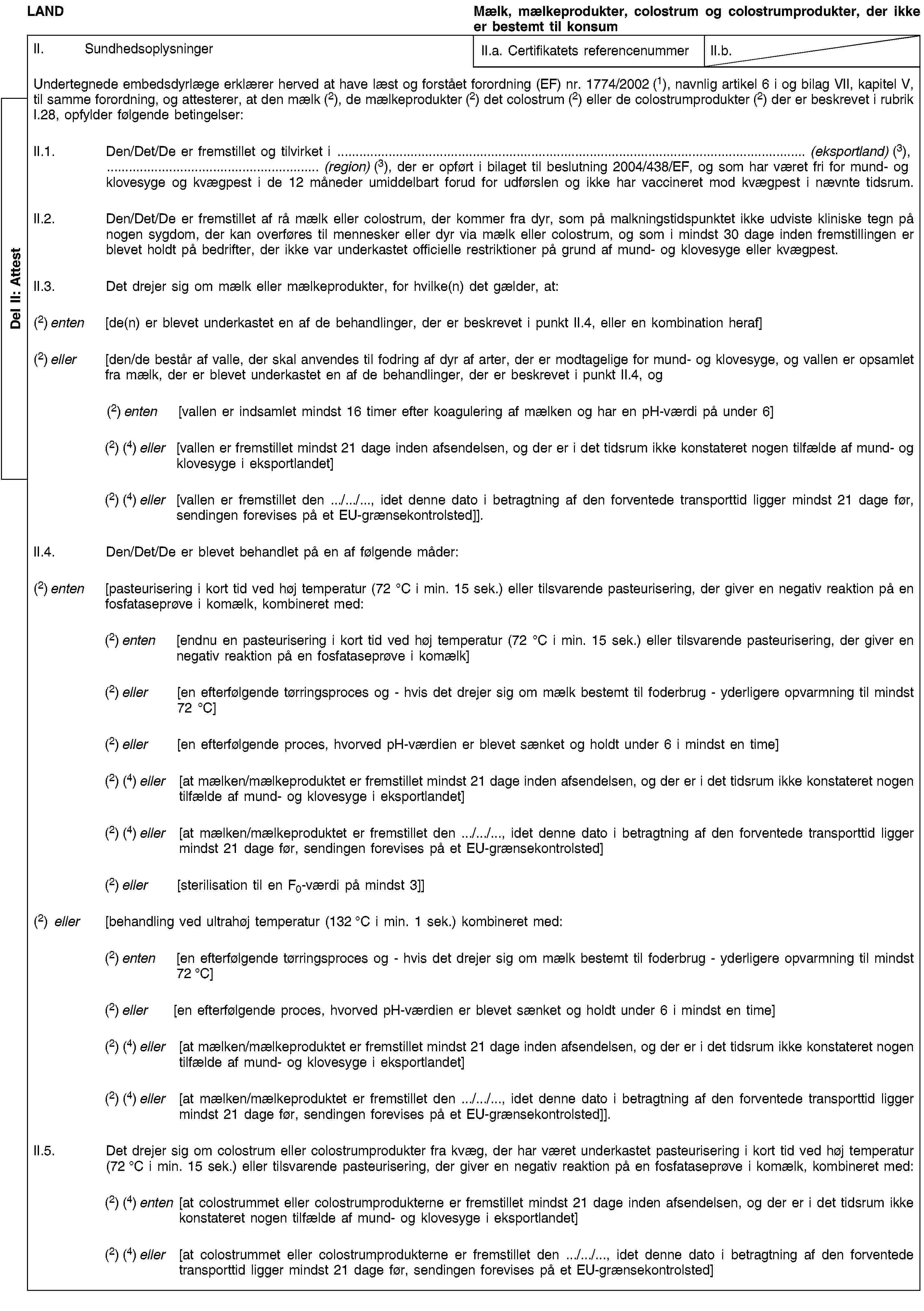 Del II: AttestLANDMælk, mælkeprodukter, colostrum og colostrumprodukter, der ikke er bestemt til konsumII. SundhedsoplysningerII.a. Certifikatets referencenummerII.b.Undertegnede embedsdyrlæge erklærer herved at have læst og forstået forordning (EF) nr. 1774/2002 (1), navnlig artikel 6 i og bilag VII, kapitel V, til samme forordning, og attesterer, at den mælk (2), de mælkeprodukter (2) det colostrum (2) eller de colostrumprodukter (2) der er beskrevet i rubrik I.28, opfylder følgende betingelser:II.1. Den/Det/De er fremstillet og tilvirket i … (eksportland) (3), … (region) (3), der er opført i bilaget til beslutning 2004/438/EF, og som har været fri for mund- og klovesyge og kvægpest i de 12 måneder umiddelbart forud for udførslen og ikke har vaccineret mod kvægpest i nævnte tidsrum.II.2. Den/Det/De er fremstillet af rå mælk eller colostrum, der kommer fra dyr, som på malkningstidspunktet ikke udviste kliniske tegn på nogen sygdom, der kan overføres til mennesker eller dyr via mælk eller colostrum, og som i mindst 30 dage inden fremstillingen er blevet holdt på bedrifter, der ikke var underkastet officielle restriktioner på grund af mund- og klovesyge eller kvægpest.II.3. Det drejer sig om mælk eller mælkeprodukter, for hvilke(n) det gælder, at:(2) enten [de(n) er blevet underkastet en af de behandlinger, der er beskrevet i punkt II.4, eller en kombination heraf](2) eller [den/de består af valle, der skal anvendes til fodring af dyr af arter, der er modtagelige for mund- og klovesyge, og vallen er opsamlet fra mælk, der er blevet underkastet en af de behandlinger, der er beskrevet i punkt II.4, og(2) enten [vallen er indsamlet mindst 16 timer efter koagulering af mælken og har en pH-værdi på under 6](2) (4) eller [vallen er fremstillet mindst 21 dage inden afsendelsen, og der er i det tidsrum ikke konstateret nogen tilfælde af mund- og klovesyge i eksportlandet](2) (4) eller [vallen er fremstillet den …/…/…, idet denne dato i betragtning af den forventede transporttid ligger mindst 21 dage før, sendingen forevises på et EU-grænsekontrolsted]].II.4. Den/Det/De er blevet behandlet på en af følgende måder:(2) enten [pasteurisering i kort tid ved høj temperatur (72 °C i min. 15 sek.) eller tilsvarende pasteurisering, der giver en negativ reaktion på en fosfataseprøve i komælk, kombineret med:(2) enten [endnu en pasteurisering i kort tid ved høj temperatur (72 °C i min. 15 sek.) eller tilsvarende pasteurisering, der giver en negativ reaktion på en fosfataseprøve i komælk](2) eller [en efterfølgende tørringsproces og - hvis det drejer sig om mælk bestemt til foderbrug - yderligere opvarmning til mindst 72 °C](2) eller [en efterfølgende proces, hvorved pH-værdien er blevet sænket og holdt under 6 i mindst en time](2) (4) eller [at mælken/mælkeproduktet er fremstillet mindst 21 dage inden afsendelsen, og der er i det tidsrum ikke konstateret nogen tilfælde af mund- og klovesyge i eksportlandet](2) (4) eller [at mælken/mælkeproduktet er fremstillet den …/…/…, idet denne dato i betragtning af den forventede transporttid ligger mindst 21 dage før, sendingen forevises på et EU-grænsekontrolsted](2) eller [sterilisation til en F0-værdi på mindst 3]](2) eller [behandling ved ultrahøj temperatur (132 °C i min. 1 sek.) kombineret med:(2) enten [en efterfølgende tørringsproces og - hvis det drejer sig om mælk bestemt til foderbrug - yderligere opvarmning til mindst 72 °C](2) eller [en efterfølgende proces, hvorved pH-værdien er blevet sænket og holdt under 6 i mindst en time](2) (4) eller [at mælken/mælkeproduktet er fremstillet mindst 21 dage inden afsendelsen, og der er i det tidsrum ikke konstateret nogen tilfælde af mund- og klovesyge i eksportlandet](2) (4) eller [at mælken/mælkeproduktet er fremstillet den …/…/…, idet denne dato i betragtning af den forventede transporttid ligger mindst 21 dage før, sendingen forevises på et EU-grænsekontrolsted]].II.5. Det drejer sig om colostrum eller colostrumprodukter fra kvæg, der har været underkastet pasteurisering i kort tid ved høj temperatur (72 °C i min. 15 sek.) eller tilsvarende pasteurisering, der giver en negativ reaktion på en fosfataseprøve i komælk, kombineret med:(2) (4) enten [at colostrummet eller colostrumprodukterne er fremstillet mindst 21 dage inden afsendelsen, og der er i det tidsrum ikke konstateret nogen tilfælde af mund- og klovesyge i eksportlandet](2) (4) eller [at colostrummet eller colostrumprodukterne er fremstillet den …/…/…, idet denne dato i betragtning af den forventede transporttid ligger mindst 21 dage før, sendingen forevises på et EU-grænsekontrolsted]