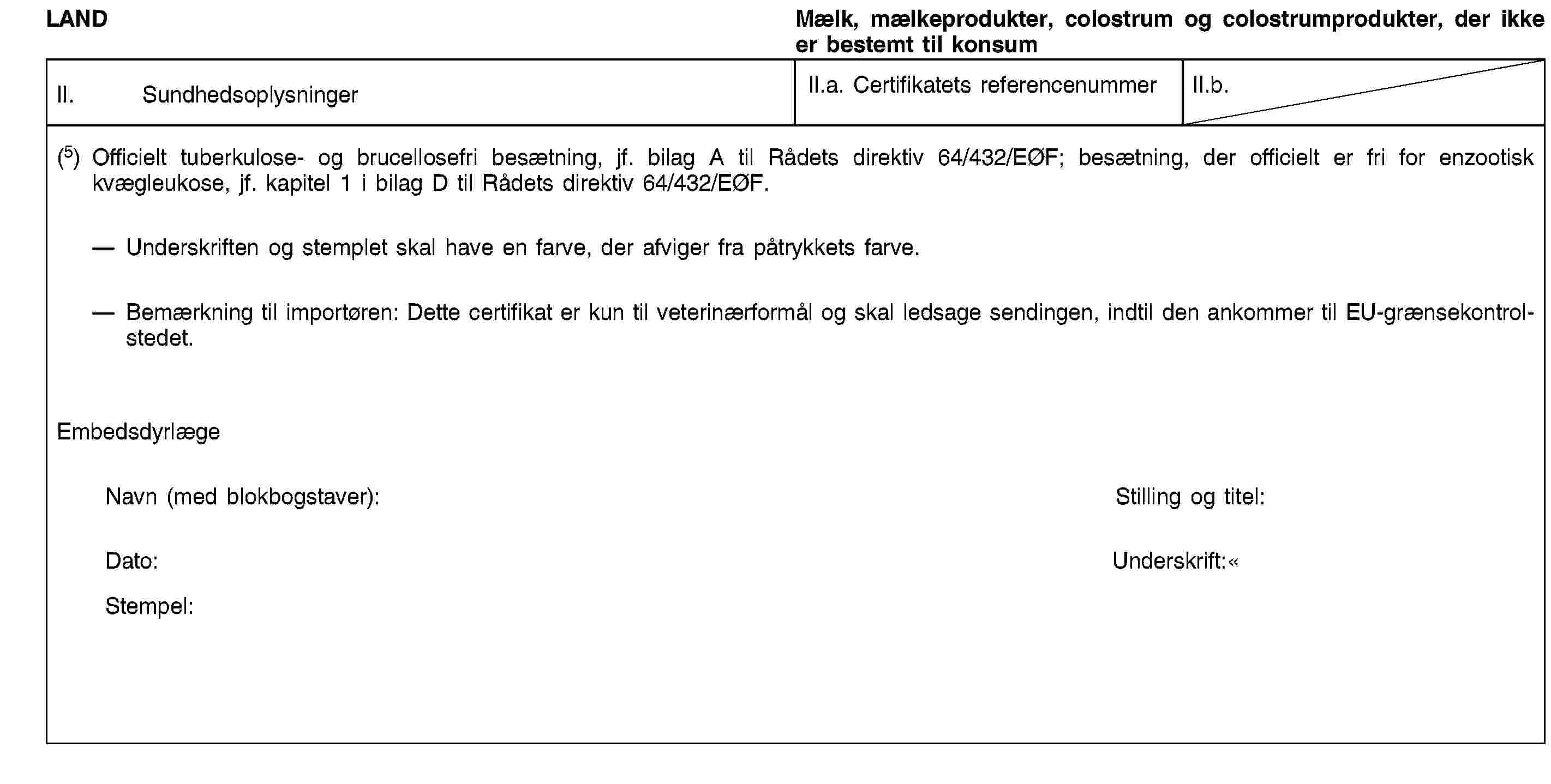 LANDMælk, mælkeprodukter, colostrum og colostrumprodukter, der ikke er bestemt til konsumII. SundhedsoplysningerII.a. Certifikatets referencenummerII.b.(5) Officielt tuberkulose- og brucellosefri besætning, jf. bilag A til Rådets direktiv 64/432/EØF; besætning, der officielt er fri for enzootisk kvægleukose, jf. kapitel 1 i bilag D til Rådets direktiv 64/432/EØF.Underskriften og stemplet skal have en farve, der afviger fra påtrykkets farve.Bemærkning til importøren: Dette certifikat er kun til veterinærformål og skal ledsage sendingen, indtil den ankommer til EU-grænsekontrolstedet.EmbedsdyrlægeNavn (med blokbogstaver):Stilling og titel:Dato:Underskrift:Stempel: