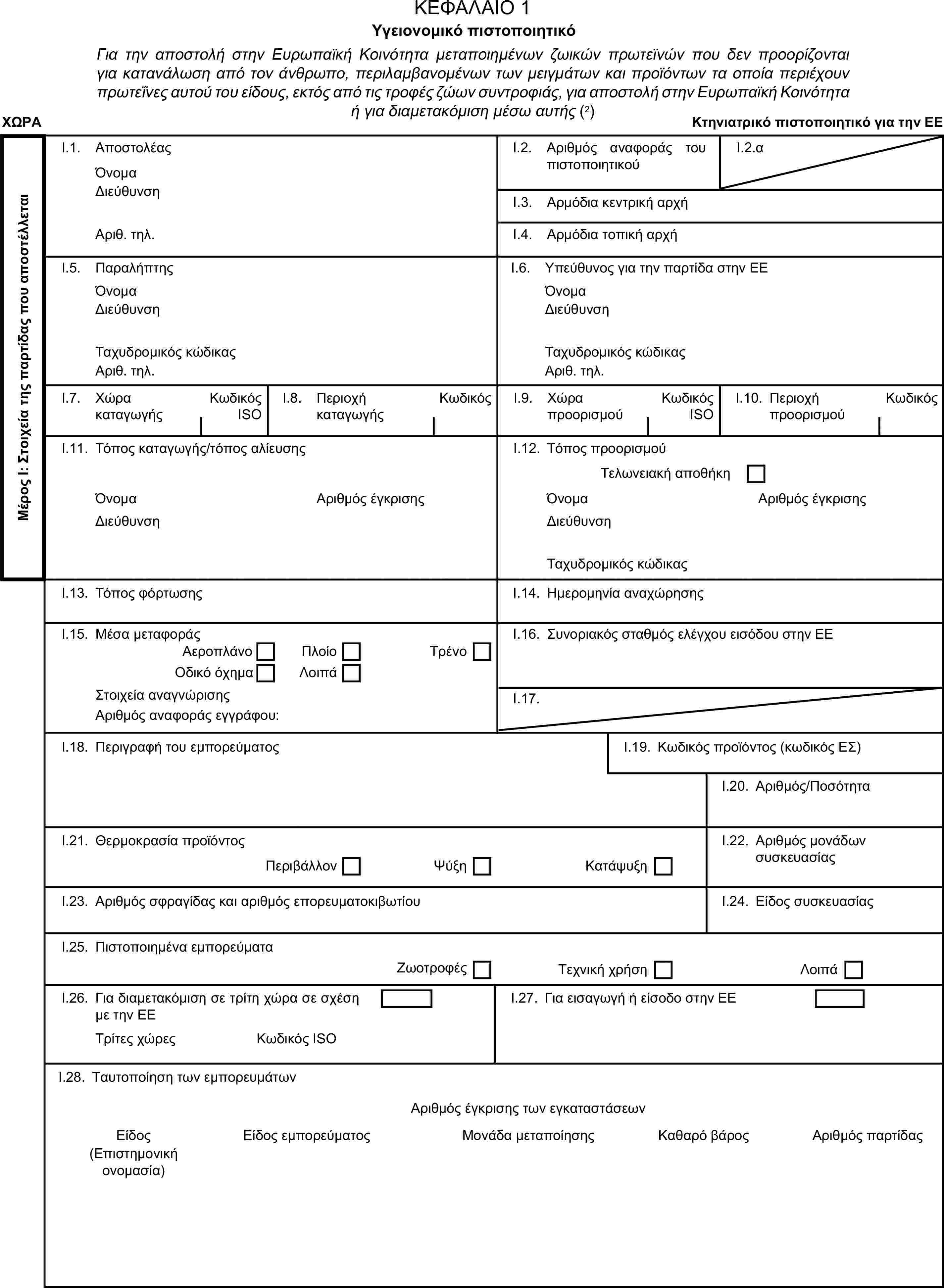 ΚΕΦΑΛΑΙΟ 1Υγειονομικό πιστοποιητικόΓια την αποστολή στην Ευρωπαϊκή Κοινότητα μεταποιημένων ζωικών πρωτεϊνών που δεν προορίζονται για κατανάλωση από τον άνθρωπο, περιλαμβανομένων των μειγμάτων και προϊόντων τα οποία περιέχουν πρωτεΐνες αυτού του είδους, εκτός από τις τροφές ζώων συντροφιάς, για αποστολή στην Ευρωπαϊκή Κοινότητα ή για διαμετακόμιση μέσω αυτής (2)ΧΩΡΑΚτηνιατρικό πιστοποιητικό για την ΕΕΜέρος Ι: Στοιχεία της παρτίδας που αποστέλλεταιI.1. ΑποστολέαςΌνομαI.2. Αριθμός αναφοράς του πιστοποιητικούI.2.αΔιεύθυνσηI.3. Αρμόδια κεντρική αρχήΑριθ. τηλ.I.4. Αρμόδια τοπική αρχήI.5. ΠαραλήπτηςI.6. Υπεύθυνος για την παρτίδα στην ΕΕΌνομαΌνομαΔιεύθυνσηΔιεύθυνσηΤαχυδρομικός κώδικαςΤαχυδρομικός κώδικαςΑριθ. τηλ.Αριθ. τηλ.I.7. Χώρα καταγωγήςΚωδικός ISOI.8. Περιοχή καταγωγήςΚωδικόςI.9. Χώρα προορισμούΚωδικός ISOI.10. Περιοχή προορισμούΚωδικόςI.11. Τόπος καταγωγής/τόπος αλίευσηςI.12. Τόπος προορισμούΤελωνειακή αποθήκηΌνομαΑριθμός έγκρισηςΌνομαΑριθμός έγκρισηςΔιεύθυνσηΔιεύθυνσηΤαχυδρομικός κώδικαςI.13. Τόπος φόρτωσηςI.14. Ημερομηνία αναχώρησηςI.15. Μέσα μεταφοράςI.16. Συνοριακός σταθμός ελέγχου εισόδου στην ΕΕΑεροπλάνοΠλοίοΟδικό όχημαΛοιπάΤρένοΣτοιχεία αναγνώρισηςI.17.Αριθμός αναφοράς εγγράφου:I.18. Περιγραφή του εμπορεύματοςI.19. Κωδικός προϊόντος (κωδικός ΕΣ)I.20. Αριθμός/ΠοσότηταI.21. Θερμοκρασία προϊόντοςI.22. Αριθμός μονάδων συσκευασίαςΠεριβάλλονΨύξηΚατάψυξηI.23. Αριθμός σφραγίδας και αριθμός επορευματοκιβωτίουI.24. Είδος συσκευασίαςI.25. Πιστοποιημένα εμπορεύματαΖωοτροφέςΤεχνική χρήσηΛοιπάI.26. Για διαμετακόμιση σε τρίτη χώρα σε σχέση με την ΕΕI.27. Για εισαγωγή ή είσοδο στην ΕΕΤρίτες χώρεςΚωδικός ISOI.28. Ταυτοποίηση των εμπορευμάτωνΑριθμός έγκρισης των εγκαταστάσεωνΕίδοςΕίδος εμπορεύματοςΜονάδα μεταποίησηςΚαθαρό βάροςΑριθμός παρτίδας(Επιστημονική ονομασία)