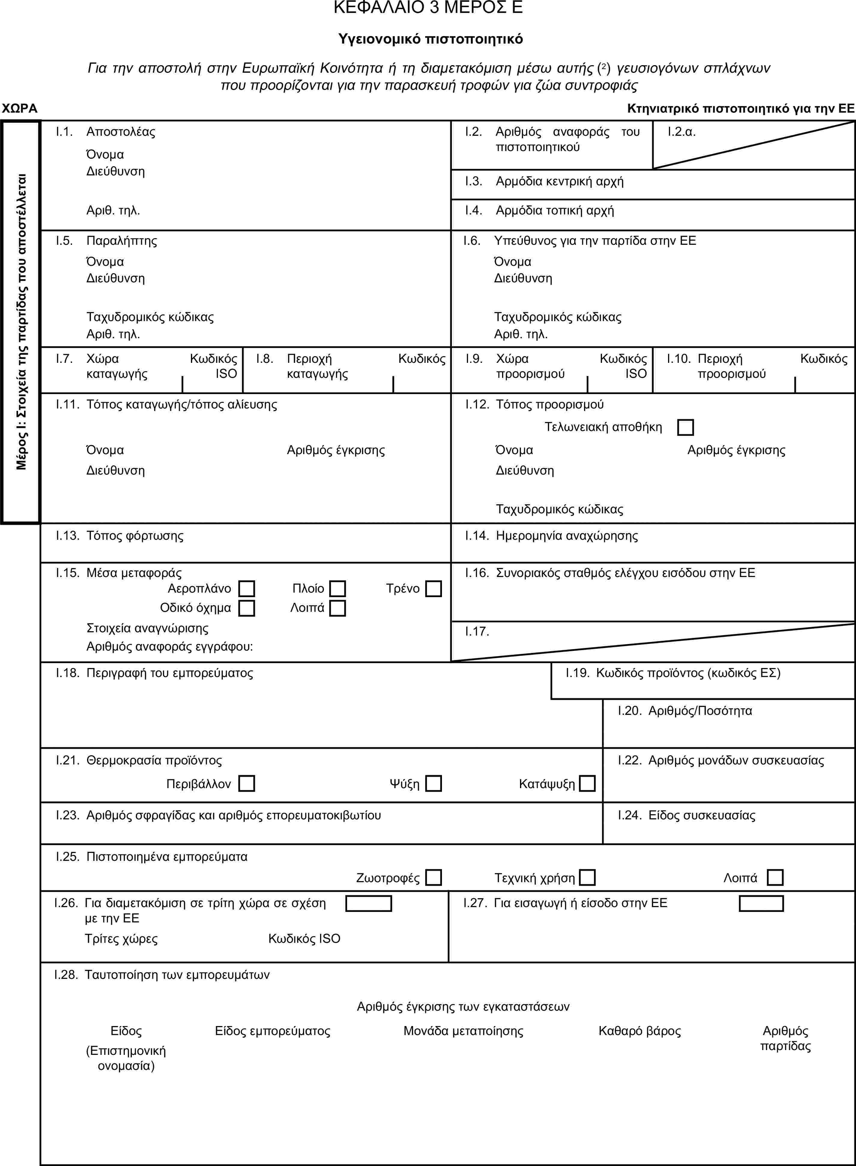 ΚΕΦΑΛΑΙΟ 3 ΜΕΡΟΣ ΕΥγειονομικό πιστοποιητικόΓια την αποστολή στην Ευρωπαϊκή Κοινότητα ή τη διαμετακόμιση μέσω αυτής (2) γευσιογόνων σπλάχνων που προορίζονται για την παρασκευή τροφών για ζώα συντροφιάςΧΩΡΑΚτηνιατρικό πιστοποιητικό για την ΕΕΜέρος Ι: Στοιχεία της παρτίδας που αποστέλλεταιI.1. ΑποστολέαςΌνομαI.2. Αριθμός αναφοράς του πιστοποιητικούI.2.α.ΔιεύθυνσηI.3. Αρμόδια κεντρική αρχήΑριθ. τηλ.I.4. Αρμόδια τοπική αρχήI.5. ΠαραλήπτηςI.6. Υπεύθυνος για την παρτίδα στην ΕΕΌνομαΌνομαΔιεύθυνσηΔιεύθυνσηΤαχυδρομικός κώδικαςΤαχυδρομικός κώδικαςΑριθ. τηλ.Αριθ. τηλ.I.7. Χώρα καταγωγήςΚωδικός ISOI.8. Περιοχή καταγωγήςΚωδικόςI.9. Χώρα προορισμούΚωδικός ISOI.10. Περιοχή προορισμούΚωδικόςI.11. Τόπος καταγωγής/τόπος αλίευσηςI.12. Τόπος προορισμούΤελωνειακή αποθήκηΌνομαΑριθμός έγκρισηςΌνομαΑριθμός έγκρισηςΔιεύθυνσηΔιεύθυνσηΤαχυδρομικός κώδικαςI.13. Τόπος φόρτωσηςI.14. Ημερομηνία αναχώρησηςI.15. Μέσα μεταφοράςI.16. Συνοριακός σταθμός ελέγχου εισόδου στην ΕΕΑεροπλάνοΠλοίοΟδικό όχημαΛοιπάΤρένοΣτοιχεία αναγνώρισηςI.17.Αριθμός αναφοράς εγγράφου:I.18. Περιγραφή του εμπορεύματοςI.19. Κωδικός προϊόντος (κωδικός ΕΣ)I.20. Αριθμός/ΠοσότηταI.21. Θερμοκρασία προϊόντοςΠεριβάλλονΨύξηΚατάψυξηI.22. Αριθμός μονάδων συσκευασίαςI.23. Αριθμός σφραγίδας και αριθμός επορευματοκιβωτίουI.24. Είδος συσκευασίαςI.25. Πιστοποιημένα εμπορεύματαΖωοτροφέςΤεχνική χρήσηΛοιπάI.26. Για διαμετακόμιση σε τρίτη χώρα σε σχέση με την ΕΕI.27. Για εισαγωγή ή είσοδο στην ΕΕΤρίτες χώρεςΚωδικός ISOI.28. Ταυτοποίηση των εμπορευμάτωνΑριθμός έγκρισης των εγκαταστάσεωνΕίδοςΕίδος εμπορεύματοςΜονάδα μεταποίησηςΚαθαρό βάροςΑριθμός παρτίδας(Επιστημονική ονομασία)