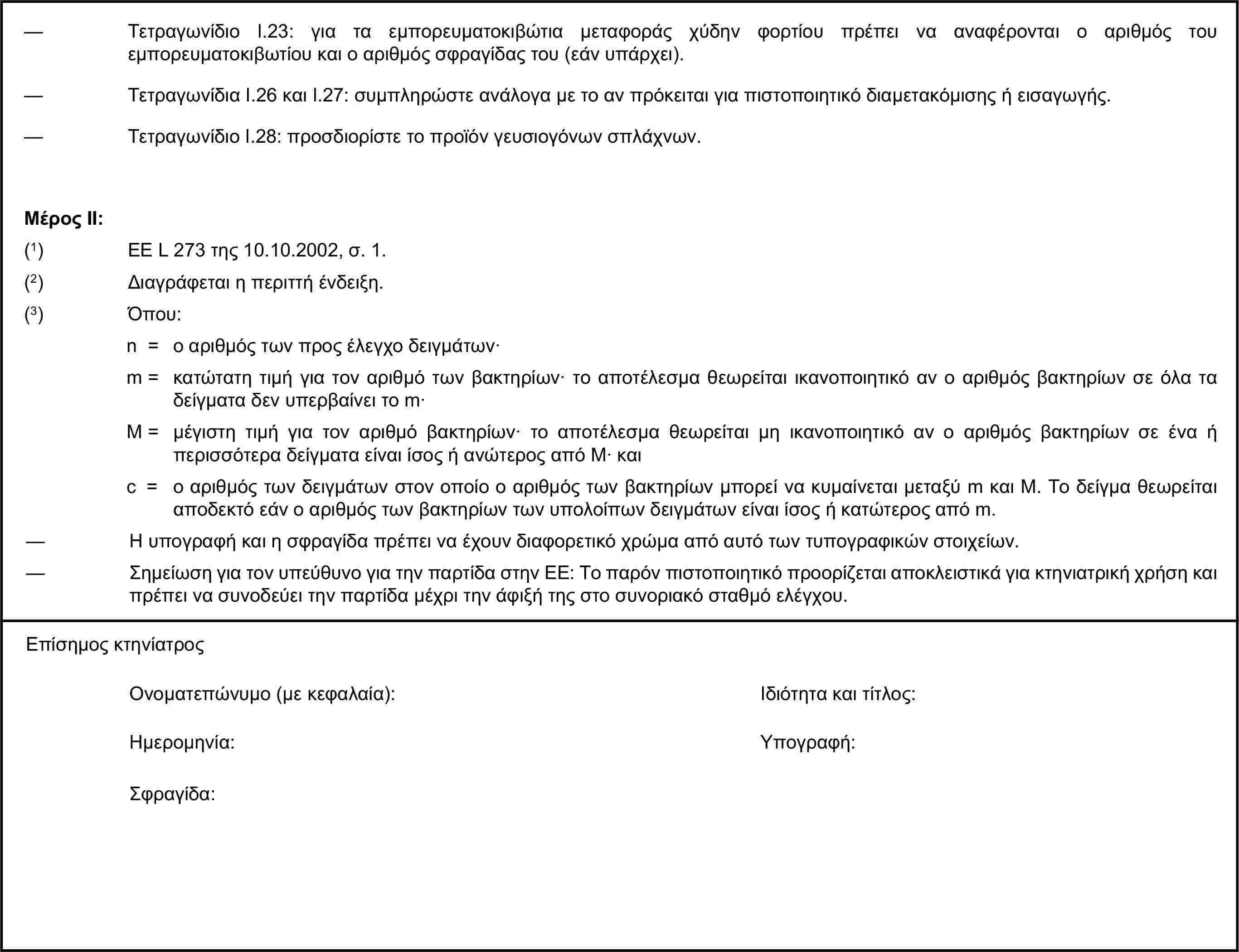 — Τετραγωνίδιο I.23: για τα εμπορευματοκιβώτια μεταφοράς χύδην φορτίου πρέπει να αναφέρονται ο αριθμός του εμπορευματοκιβωτίου και ο αριθμός σφραγίδας του (εάν υπάρχει).— Τετραγωνίδια I.26 και I.27: συμπληρώστε ανάλογα με το αν πρόκειται για πιστοποιητικό διαμετακόμισης ή εισαγωγής.— Τετραγωνίδιο I.28: προσδιορίστε το προϊόν γευσιογόνων σπλάχνων.Μέρος ΙΙ:(1) ΕΕ L 273 της 10.10.2002, σ. 1.(2) Διαγράφεται η περιττή ένδειξη.(3) Όπου:n = ο αριθμός των προς έλεγχο δειγμάτων·m = κατώτατη τιμή για τον αριθμό των βακτηρίων· το αποτέλεσμα θεωρείται ικανοποιητικό αν ο αριθμός βακτηρίων σε όλα τα δείγματα δεν υπερβαίνει το m·M = μέγιστη τιμή για τον αριθμό βακτηρίων· το αποτέλεσμα θεωρείται μη ικανοποιητικό αν ο αριθμός βακτηρίων σε ένα ή περισσότερα δείγματα είναι ίσος ή ανώτερος από Μ· καιc = ο αριθμός των δειγμάτων στον οποίο ο αριθμός των βακτηρίων μπορεί να κυμαίνεται μεταξύ m και Μ. Το δείγμα θεωρείται αποδεκτό εάν ο αριθμός των βακτηρίων των υπολοίπων δειγμάτων είναι ίσος ή κατώτερος από m.— Η υπογραφή και η σφραγίδα πρέπει να έχουν διαφορετικό χρώμα από αυτό των τυπογραφικών στοιχείων.— Σημείωση για τον υπεύθυνο για την παρτίδα στην ΕΕ: Το παρόν πιστοποιητικό προορίζεται αποκλειστικά για κτηνιατρική χρήση και πρέπει να συνοδεύει την παρτίδα μέχρι την άφιξή της στο συνοριακό σταθμό ελέγχου.Επίσημος κτηνίατροςΟνοματεπώνυμο (με κεφαλαία):Ιδιότητα και τίτλος:Ημερομηνία:Υπογραφή:Σφραγίδα: