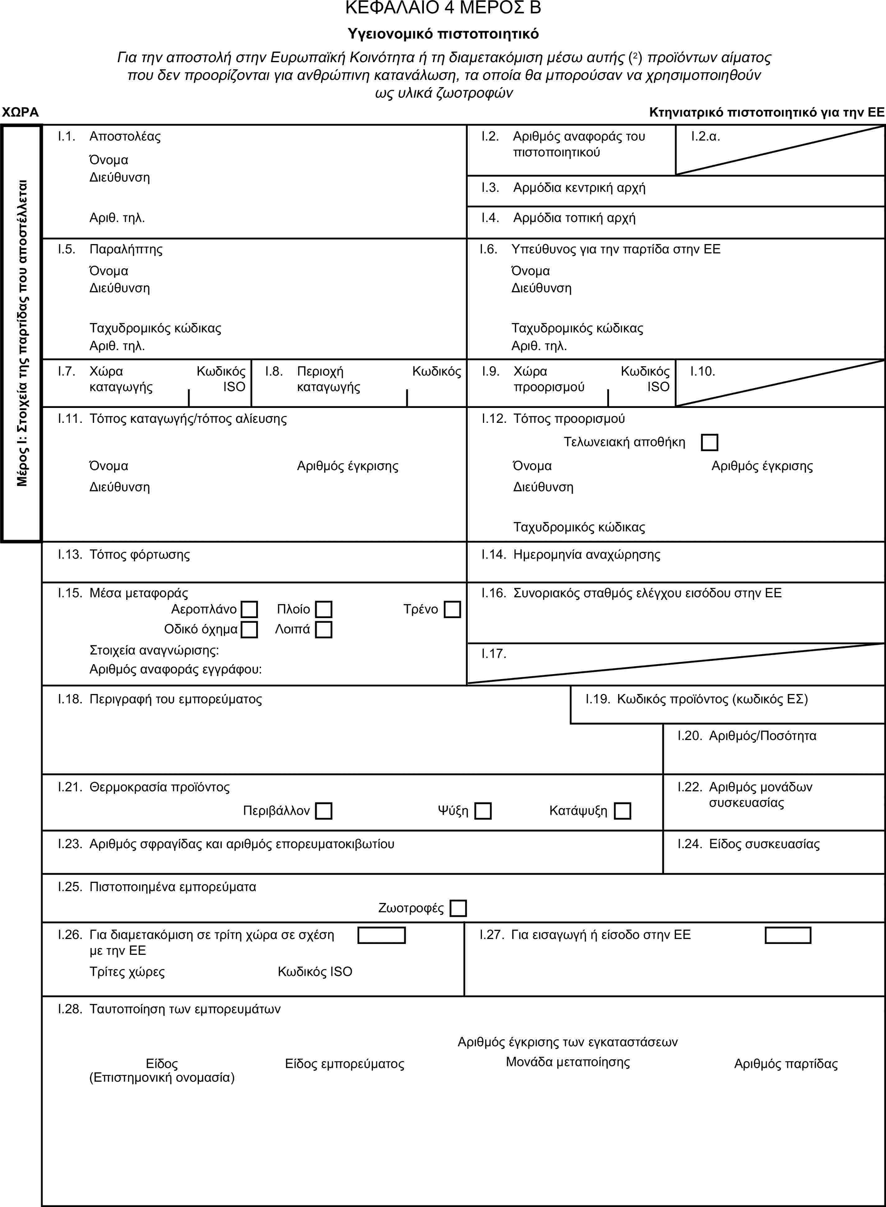 ΚΕΦΑΛΑΙΟ 4 ΜΕΡΟΣ ΒΥγειονομικό πιστοποιητικόΓια την αποστολή στην Ευρωπαϊκή Κοινότητα ή τη διαμετακόμιση μέσω αυτής (2) προϊόντων αίματος που δεν προορίζονται για ανθρώπινη κατανάλωση, τα οποία θα μπορούσαν να χρησιμοποιηθούν ως υλικά ζωοτροφώνΧΩΡΑΚτηνιατρικό πιστοποιητικό για την ΕΕΜέρος Ι: Στοιχεία της παρτίδας που αποστέλλεταιI.1. ΑποστολέαςΌνομαI.2. Αριθμός αναφοράς του πιστοποιητικούI.2.α.ΔιεύθυνσηI.3. Αρμόδια κεντρική αρχήΑριθ. τηλ.I.4. Αρμόδια τοπική αρχήI.5. ΠαραλήπτηςI.6. Υπεύθυνος για την παρτίδα στην ΕΕΌνομαΌνομαΔιεύθυνσηΔιεύθυνσηΤαχυδρομικός κώδικαςΤαχυδρομικός κώδικαςΑριθ. τηλ.Αριθ. τηλ.I.7. Χώρα καταγωγήςΚωδικός ISOI.8. Περιοχή καταγωγήςΚωδικόςI.9. Χώρα προορισμούΚωδικός ISOI.10.I.11. Τόπος καταγωγής/τόπος αλίευσηςI.12. Τόπος προορισμούΤελωνειακή αποθήκηΌνομαΑριθμός έγκρισηςΌνομαΑριθμός έγκρισηςΔιεύθυνσηΔιεύθυνσηΤαχυδρομικός κώδικαςI.13. Τόπος φόρτωσηςI.14. Ημερομηνία αναχώρησηςI.15. Μέσα μεταφοράςI.16. Συνοριακός σταθμός ελέγχου εισόδου στην ΕΕΑεροπλάνοΠλοίοΟδικό όχημαΛοιπάΤρένοΣτοιχεία αναγνώρισης:I.17.Αριθμός αναφοράς εγγράφου:I.18. Περιγραφή του εμπορεύματοςI.19. Κωδικός προϊόντος (κωδικός ΕΣ)I.20. Αριθμός/ΠοσότηταI.21. Θερμοκρασία προϊόντοςΠεριβάλλονΨύξηΚατάψυξηI.22. Αριθμός μονάδων συσκευασίαςI.23. Αριθμός σφραγίδας και αριθμός επορευματοκιβωτίουI.24. Είδος συσκευασίαςI.25. Πιστοποιημένα εμπορεύματαΖωοτροφέςI.26. Για διαμετακόμιση σε τρίτη χώρα σε σχέση με την ΕΕI.27. Για εισαγωγή ή είσοδο στην ΕΕΤρίτες χώρεςΚωδικός ISOI.28. Ταυτοποίηση των εμπορευμάτωνΑριθμός έγκρισης των εγκαταστάσεωνΕίδοςΕίδος εμπορεύματοςΜονάδα μεταποίησηςΑριθμός παρτίδας(Επιστημονική ονομασία)