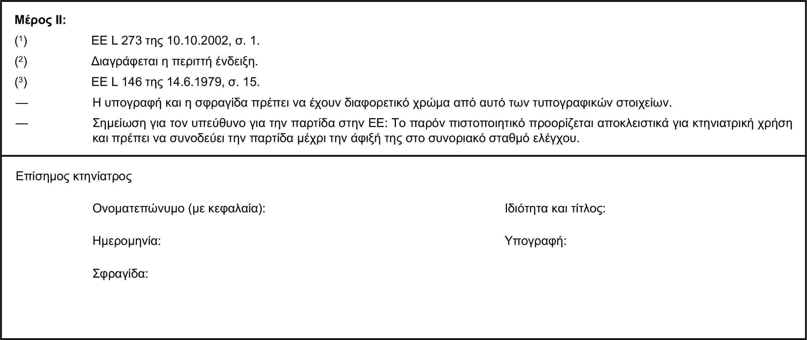 Μέρος ΙΙ:(1) ΕΕ L 273 της 10.10.2002, σ. 1.(2) Διαγράφεται η περιττή ένδειξη.(3) ΕΕ L 146 της 14.6.1979, σ. 15.— Η υπογραφή και η σφραγίδα πρέπει να έχουν διαφορετικό χρώμα από αυτό των τυπογραφικών στοιχείων.— Σημείωση για τον υπεύθυνο για την παρτίδα στην ΕΕ: Το παρόν πιστοποιητικό προορίζεται αποκλειστικά για κτηνιατρική χρήση και πρέπει να συνοδεύει την παρτίδα μέχρι την άφιξή της στο συνοριακό σταθμό ελέγχου.Επίσημος κτηνίατροςΟνοματεπώνυμο (με κεφαλαία):Ιδιότητα και τίτλος:Ημερομηνία:Υπογραφή:Σφραγίδα: