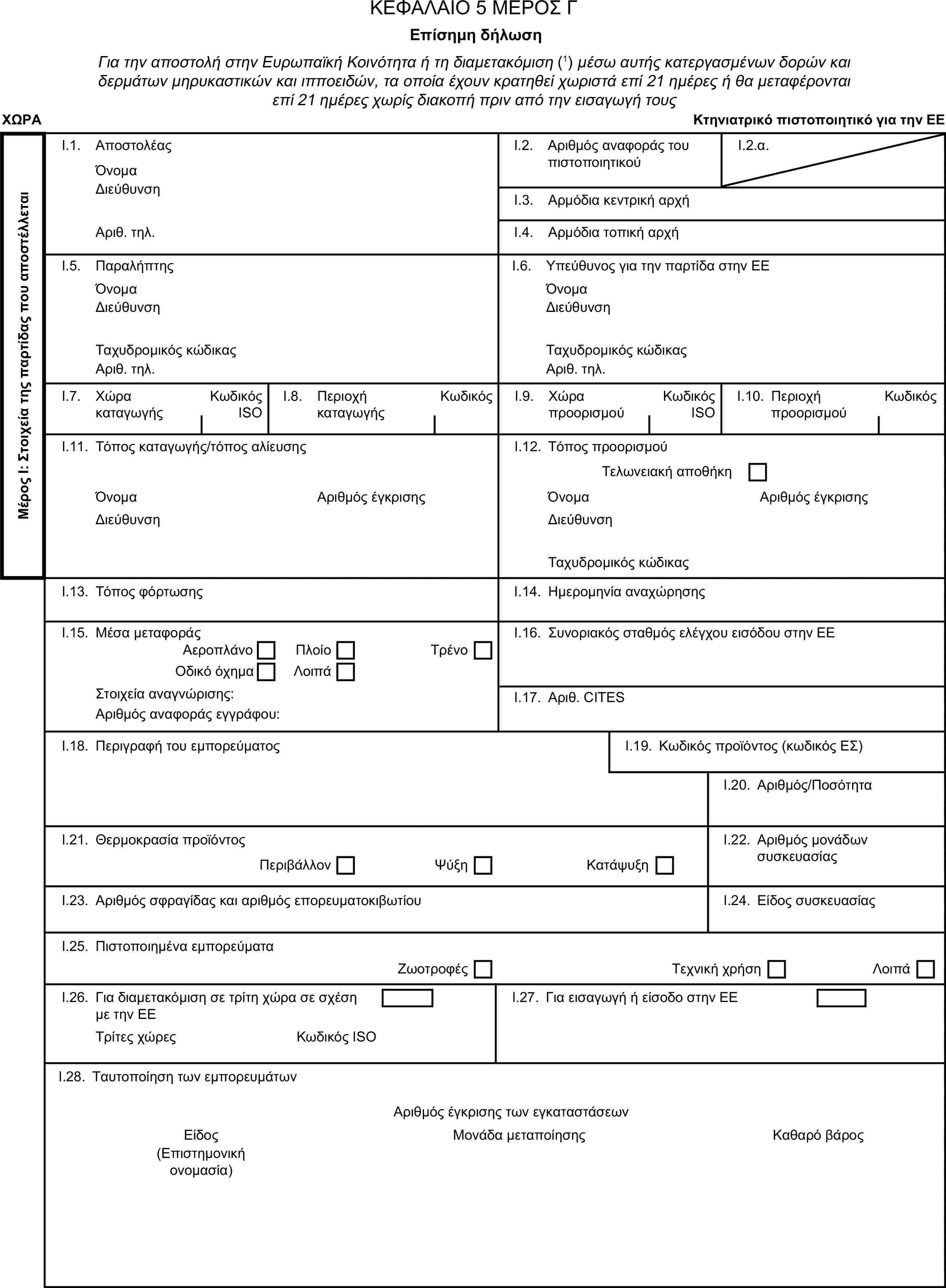 ΚΕΦΑΛΑΙΟ 5 ΜΕΡΟΣ ΓΕπίσημη δήλωσηΓια την αποστολή στην Ευρωπαϊκή Κοινότητα ή τη διαμετακόμιση (1) μέσω αυτής κατεργασμένων δορών και δερμάτων μηρυκαστικών και ιπποειδών, τα οποία έχουν κρατηθεί χωριστά επί 21 ημέρες ή θα μεταφέρονται επί 21 ημέρες χωρίς διακοπή πριν από την εισαγωγή τουςΧΩΡΑΚτηνιατρικό πιστοποιητικό για την ΕΕΜέρος Ι: Στοιχεία της παρτίδας που αποστέλλεταιI.1. ΑποστολέαςΌνομαI.2. Αριθμός αναφοράς του πιστοποιητικούI.2.α.ΔιεύθυνσηI.3. Αρμόδια κεντρική αρχήΑριθ. τηλ.I.4. Αρμόδια τοπική αρχήI.5. ΠαραλήπτηςI.6. Υπεύθυνος για την παρτίδα στην ΕΕΌνομαΌνομαΔιεύθυνσηΔιεύθυνσηΤαχυδρομικός κώδικαςΤαχυδρομικός κώδικαςΑριθ. τηλ.Αριθ. τηλ.I.7. Χώρα καταγωγήςΚωδικός ISOI.8. Περιοχή καταγωγήςΚωδικόςI.9. Χώρα προορισμούΚωδικός ISOI.10. Περιοχή προορισμούΚωδικόςI.11. Τόπος καταγωγής/τόπος αλίευσηςI.12. Τόπος προορισμούΤελωνειακή αποθήκηΌνομαΑριθμός έγκρισηςΌνομαΑριθμός έγκρισηςΔιεύθυνσηΔιεύθυνσηΤαχυδρομικός κώδικαςI.13. Τόπος φόρτωσηςI.14. Ημερομηνία αναχώρησηςI.15. Μέσα μεταφοράςI.16. Συνοριακός σταθμός ελέγχου εισόδου στην ΕΕΑεροπλάνοΠλοίοΤρένοΟδικό όχημαΛοιπάΣτοιχεία αναγνώρισης:I.17. Αριθ. CITESΑριθμός αναφοράς εγγράφου:I.18. Περιγραφή του εμπορεύματοςI.19. Κωδικός προϊόντος (κωδικός ΕΣ)I.20. Αριθμός/ΠοσότηταI.21. Θερμοκρασία προϊόντοςI.22. Αριθμός μονάδων συσκευασίαςΠεριβάλλονΨύξηΚατάψυξηI.23. Αριθμός σφραγίδας και αριθμός επορευματοκιβωτίουI.24. Είδος συσκευασίαςI.25. Πιστοποιημένα εμπορεύματαΖωοτροφέςΤεχνική χρήσηΛοιπάI.26. Για διαμετακόμιση σε τρίτη χώρα σε σχέση με την ΕΕI.27. Για εισαγωγή ή είσοδο στην ΕΕΤρίτες χώρεςΚωδικός ISOI.28. Ταυτοποίηση των εμπορευμάτωνΑριθμός έγκρισης των εγκαταστάσεωνΕίδοςΜονάδα μεταποίησηςΚαθαρό βάρος(Επιστημονική ονομασία)