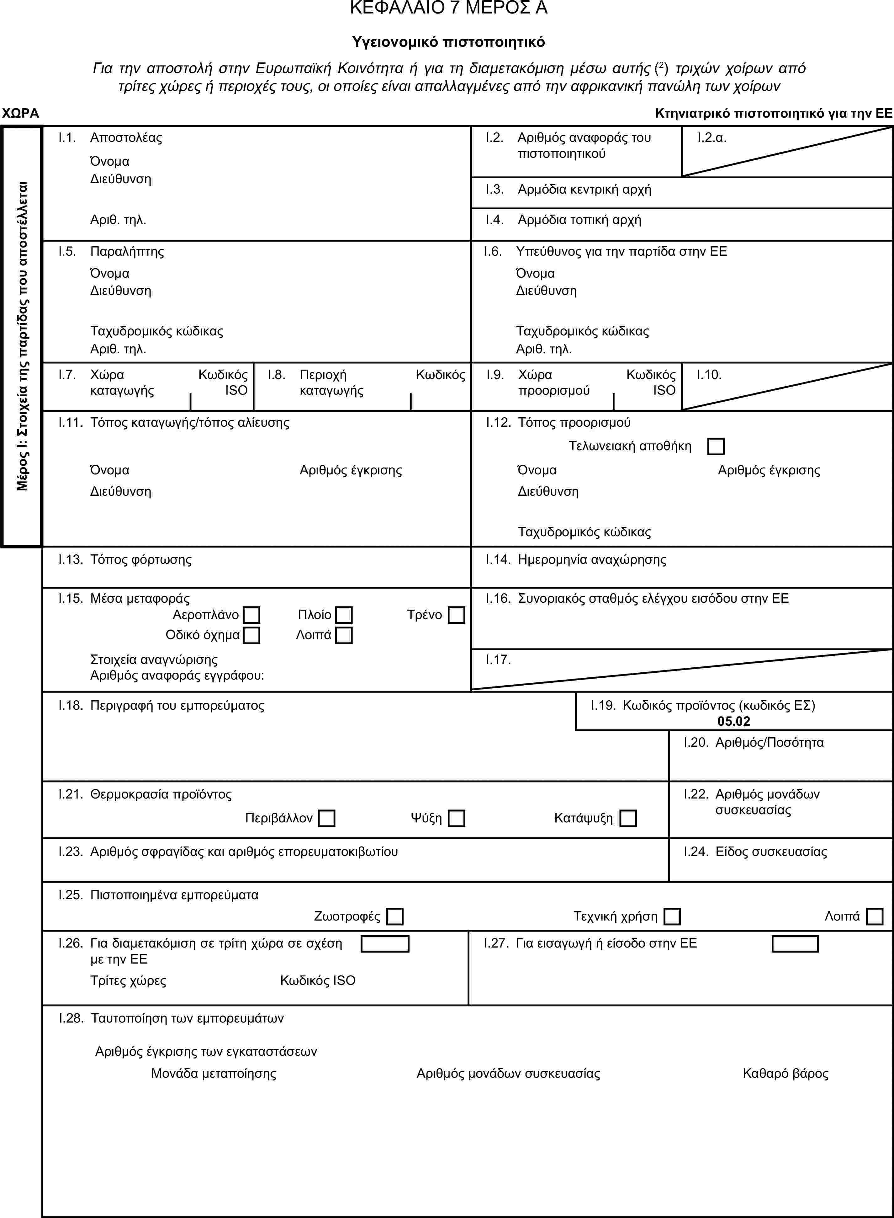 ΚΕΦΑΛΑΙΟ 7 ΜΕΡΟΣ ΑΥγειονομικό πιστοποιητικόΓια την αποστολή στην Ευρωπαϊκή Κοινότητα ή για τη διαμετακόμιση μέσω αυτής (2) τριχών χοίρων από τρίτες χώρες ή περιοχές τους, οι οποίες είναι απαλλαγμένες από την αφρικανική πανώλη των χοίρωνΧΩΡΑΚτηνιατρικό πιστοποιητικό για την ΕΕΜέρος Ι: Στοιχεία της παρτίδας που αποστέλλεταιI.1. ΑποστολέαςΌνομαI.2. Αριθμός αναφοράς του πιστοποιητικούI.2.α.ΔιεύθυνσηI.3. Αρμόδια κεντρική αρχήΑριθ. τηλ.I.4. Αρμόδια τοπική αρχήI.5. ΠαραλήπτηςI.6. Υπεύθυνος για την παρτίδα στην ΕΕΌνομαΌνομαΔιεύθυνσηΔιεύθυνσηΤαχυδρομικός κώδικαςΤαχυδρομικός κώδικαςΑριθ. τηλ.Αριθ. τηλ.I.7. Χώρα καταγωγήςΚωδικός ISOI.8. Περιοχή καταγωγήςΚωδικόςI.9. Χώρα προορισμούΚωδικός ISOI.10.I.11. Τόπος καταγωγής/τόπος αλίευσηςI.12. Τόπος προορισμούΤελωνειακή αποθήκηΌνομαΑριθμός έγκρισηςΌνομαΑριθμός έγκρισηςΔιεύθυνσηΔιεύθυνσηΤαχυδρομικός κώδικαςI.13. Τόπος φόρτωσηςI.14. Ημερομηνία αναχώρησηςI.15. Μέσα μεταφοράςI.16. Συνοριακός σταθμός ελέγχου εισόδου στην ΕΕΑεροπλάνοΠλοίοΟδικό όχημαΛοιπάΤρένοΣτοιχεία αναγνώρισηςI.17.Αριθμός αναφοράς εγγράφου:I.18. Περιγραφή του εμπορεύματοςI.19. Κωδικός προϊόντος (κωδικός ΕΣ)05.02I.20. Αριθμός/ΠοσότηταI.21. Θερμοκρασία προϊόντοςI.22. Αριθμός μονάδων συσκευασίαςΠεριβάλλονΨύξηΚατάψυξηI.23. Αριθμός σφραγίδας και αριθμός επορευματοκιβωτίουI.24. Είδος συσκευασίαςI.25. Πιστοποιημένα εμπορεύματαΖωοτροφέςΤεχνική χρήσηΛοιπάI.26. Για διαμετακόμιση σε τρίτη χώρα σε σχέση με την ΕΕI.27. Για εισαγωγή ή είσοδο στην ΕΕΤρίτες χώρεςΚωδικός ISOI.28. Ταυτοποίηση των εμπορευμάτωνΑριθμός μονάδων συσκευασίαςΑριθμός έγκρισης των εγκαταστάσεωνΜονάδα μεταποίησηςΚαθαρό βάρος