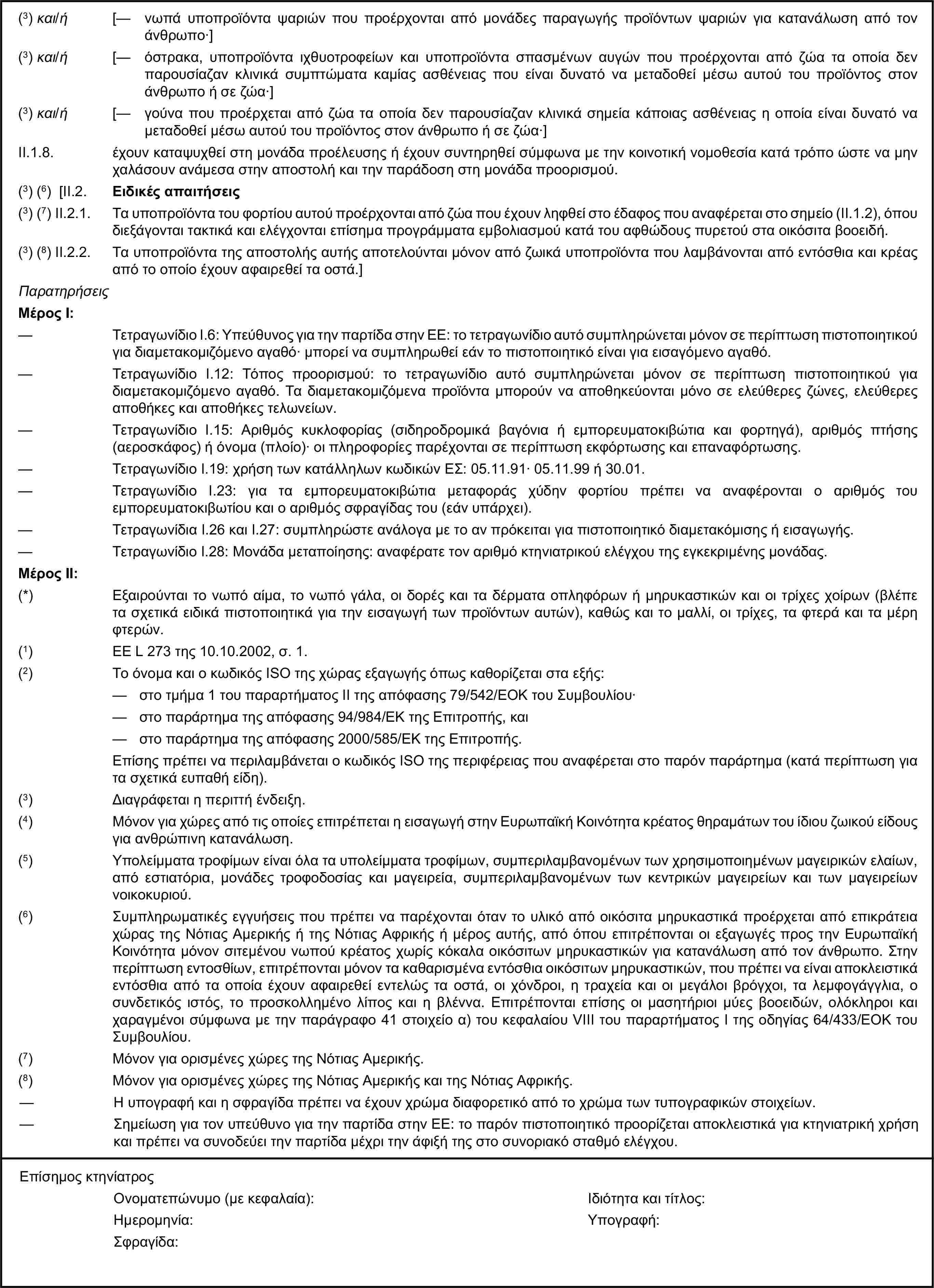 (3) και/ή [— νωπά υποπροϊόντα ψαριών που προέρχονται από μονάδες παραγωγής προϊόντων ψαριών για κατανάλωση από τον άνθρωπο·](3) και/ή [— όστρακα, υποπροϊόντα ιχθυοτροφείων και υποπροϊόντα σπασμένων αυγών που προέρχονται από ζώα τα οποία δεν παρουσίαζαν κλινικά συμπτώματα καμίας ασθένειας που είναι δυνατό να μεταδοθεί μέσω αυτού του προϊόντος στον άνθρωπο ή σε ζώα·](3) και/ή [— γούνα που προέρχεται από ζώα τα οποία δεν παρουσίαζαν κλινικά σημεία κάποιας ασθένειας η οποία είναι δυνατό να μεταδοθεί μέσω αυτού του προϊόντος στον άνθρωπο ή σε ζώα·]II.1.8. έχουν καταψυχθεί στη μονάδα προέλευσης ή έχουν συντηρηθεί σύμφωνα με την κοινοτική νομοθεσία κατά τρόπο ώστε να μην χαλάσουν ανάμεσα στην αποστολή και την παράδοση στη μονάδα προορισμού.(3) (6) [II.2. Ειδικές απαιτήσεις(3) (7) II.2.1. Τα υποπροϊόντα του φορτίου αυτού προέρχονται από ζώα που έχουν ληφθεί στο έδαφος που αναφέρεται στο σημείο (ΙΙ.1.2), όπου διεξάγονται τακτικά και ελέγχονται επίσημα προγράμματα εμβολιασμού κατά του αφθώδους πυρετού στα οικόσιτα βοοειδή.(3) (8) II.2.2. Τα υποπροϊόντα της αποστολής αυτής αποτελούνται μόνον από ζωικά υποπροϊόντα που λαμβάνονται από εντόσθια και κρέας από το οποίο έχουν αφαιρεθεί τα οστά.]ΠαρατηρήσειςΜέρος Ι:— Τετραγωνίδιο I.6: Υπεύθυνος για την παρτίδα στην ΕΕ: το τετραγωνίδιο αυτό συμπληρώνεται μόνον σε περίπτωση πιστοποιητικού για διαμετακομιζόμενο αγαθό· μπορεί να συμπληρωθεί εάν το πιστοποιητικό είναι για εισαγόμενο αγαθό.— Τετραγωνίδιο I.12: Τόπος προορισμού: το τετραγωνίδιο αυτό συμπληρώνεται μόνον σε περίπτωση πιστοποιητικού για διαμετακομιζόμενο αγαθό. Τα διαμετακομιζόμενα προϊόντα μπορούν να αποθηκεύονται μόνο σε ελεύθερες ζώνες, ελεύθερες αποθήκες και αποθήκες τελωνείων.— Τετραγωνίδιο I.15: Αριθμός κυκλοφορίας (σιδηροδρομικά βαγόνια ή εμπορευματοκιβώτια και φορτηγά), αριθμός πτήσης (αεροσκάφος) ή όνομα (πλοίο)· οι πληροφορίες παρέχονται σε περίπτωση εκφόρτωσης και επαναφόρτωσης.— Τετραγωνίδιο I.19: χρήση των κατάλληλων κωδικών ΕΣ: 05.11.91· 05.11.99 ή 30.01.— Τετραγωνίδιο I.23: για τα εμπορευματοκιβώτια μεταφοράς χύδην φορτίου πρέπει να αναφέρονται ο αριθμός του εμπορευματοκιβωτίου και ο αριθμός σφραγίδας του (εάν υπάρχει).— Τετραγωνίδια I.26 και I.27: συμπληρώστε ανάλογα με το αν πρόκειται για πιστοποιητικό διαμετακόμισης ή εισαγωγής.— Τετραγωνίδιο I.28: Μονάδα μεταποίησης: αναφέρατε τον αριθμό κτηνιατρικού ελέγχου της εγκεκριμένης μονάδας.Μέρος ΙΙ:(*) Εξαιρούνται το νωπό αίμα, το νωπό γάλα, οι δορές και τα δέρματα οπληφόρων ή μηρυκαστικών και οι τρίχες χοίρων (βλέπε τα σχετικά ειδικά πιστοποιητικά για την εισαγωγή των προϊόντων αυτών), καθώς και το μαλλί, οι τρίχες, τα φτερά και τα μέρη φτερών.(1) ΕΕ L 273 της 10.10.2002, σ. 1.(2) Το όνομα και ο κωδικός ISO της χώρας εξαγωγής όπως καθορίζεται στα εξής:— στο τμήμα 1 του παραρτήματος II της απόφασης 79/542/ΕΟΚ του Συμβουλίου·— στο παράρτημα της απόφασης 94/984/ΕΚ της Επιτροπής, και— στο παράρτημα της απόφασης 2000/585/ΕΚ της Επιτροπής.Επίσης πρέπει να περιλαμβάνεται ο κωδικός ISO της περιφέρειας που αναφέρεται στο παρόν παράρτημα (κατά περίπτωση για τα σχετικά ευπαθή είδη).(3) Διαγράφεται η περιττή ένδειξη.(4) Μόνον για χώρες από τις οποίες επιτρέπεται η εισαγωγή στην Ευρωπαϊκή Κοινότητα κρέατος θηραμάτων του ίδιου ζωικού είδους για ανθρώπινη κατανάλωση.(5) Υπολείμματα τροφίμων είναι όλα τα υπολείμματα τροφίμων, συμπεριλαμβανομένων των χρησιμοποιημένων μαγειρικών ελαίων, από εστιατόρια, μονάδες τροφοδοσίας και μαγειρεία, συμπεριλαμβανομένων των κεντρικών μαγειρείων και των μαγειρείων νοικοκυριού.(6) Συμπληρωματικές εγγυήσεις που πρέπει να παρέχονται όταν το υλικό από οικόσιτα μηρυκαστικά προέρχεται από επικράτεια χώρας της Νότιας Αμερικής ή της Νότιας Αφρικής ή μέρος αυτής, από όπου επιτρέπονται οι εξαγωγές προς την Ευρωπαϊκή Κοινότητα μόνον σιτεμένου νωπού κρέατος χωρίς κόκαλα οικόσιτων μηρυκαστικών για κατανάλωση από τον άνθρωπο. Στην περίπτωση εντοσθίων, επιτρέπονται μόνον τα καθαρισμένα εντόσθια οικόσιτων μηρυκαστικών, που πρέπει να είναι αποκλειστικά εντόσθια από τα οποία έχουν αφαιρεθεί εντελώς τα οστά, οι χόνδροι, η τραχεία και οι μεγάλοι βρόγχοι, τα λεμφογάγγλια, ο συνδετικός ιστός, το προσκολλημένο λίπος και η βλέννα. Επιτρέπονται επίσης οι μασητήριοι μύες βοοειδών, ολόκληροι και χαραγμένοι σύμφωνα με την παράγραφο 41 στοιχείο α) του κεφαλαίου VIII του παραρτήματος I της οδηγίας 64/433/ΕΟΚ του Συμβουλίου.(7) Μόνον για ορισμένες χώρες της Νότιας Αμερικής.(8) Μόνον για ορισμένες χώρες της Νότιας Αμερικής και της Νότιας Αφρικής.— Η υπογραφή και η σφραγίδα πρέπει να έχουν χρώμα διαφορετικό από το χρώμα των τυπογραφικών στοιχείων.— Σημείωση για τον υπεύθυνο για την παρτίδα στην ΕΕ: το παρόν πιστοποιητικό προορίζεται αποκλειστικά για κτηνιατρική χρήση και πρέπει να συνοδεύει την παρτίδα μέχρι την άφιξή της στο συνοριακό σταθμό ελέγχου.Επίσημος κτηνίατροςΟνοματεπώνυμο (με κεφαλαία):Ιδιότητα και τίτλος:Ημερομηνία:Υπογραφή:Σφραγίδα: