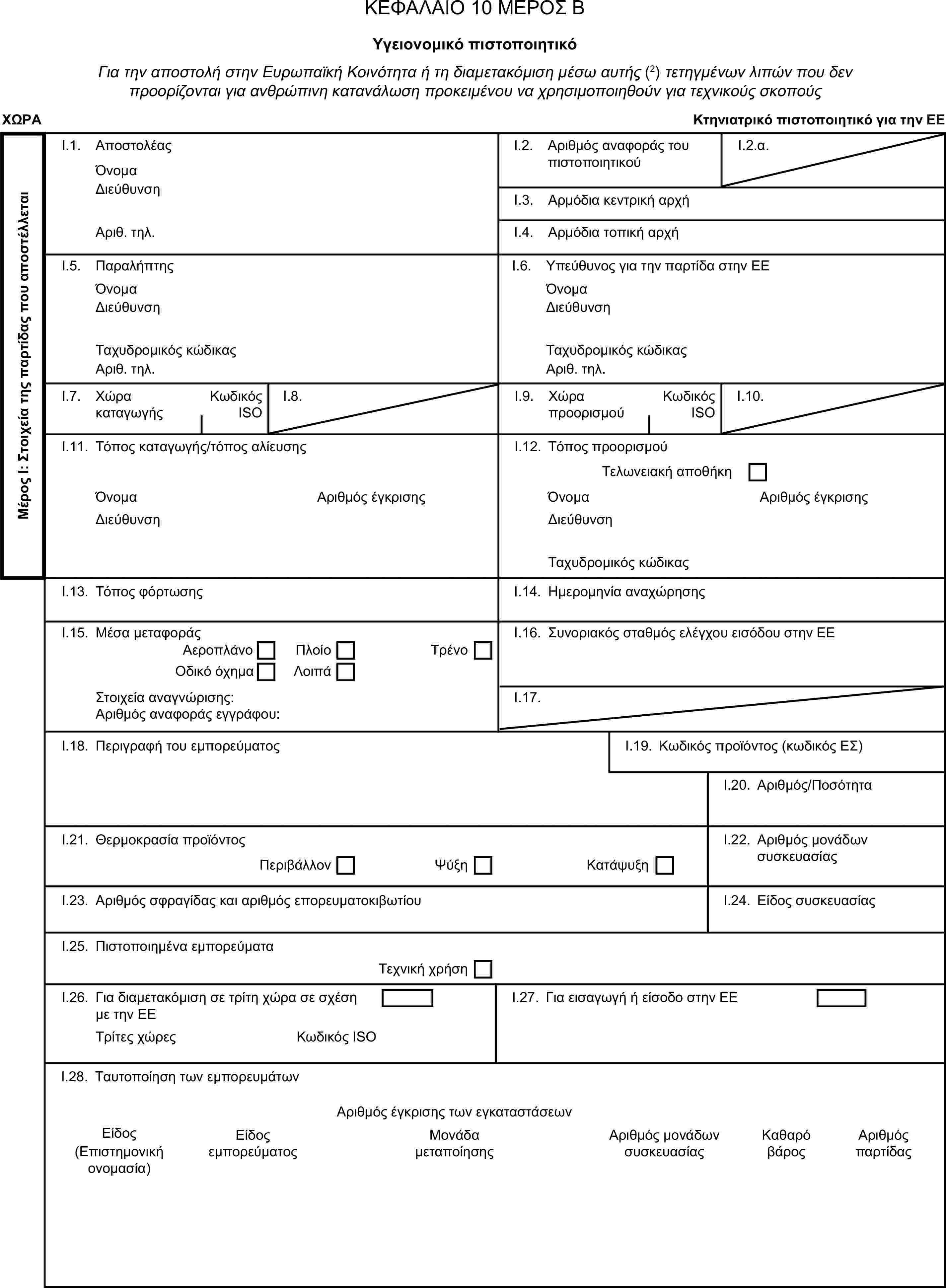 ΚΕΦΑΛΑΙΟ 10 ΜΕΡΟΣ ΒΥγειονομικό πιστοποιητικόΓια την αποστολή στην Ευρωπαϊκή Κοινότητα ή τη διαμετακόμιση μέσω αυτής (2) τετηγμένων λιπών που δεν προορίζονται για ανθρώπινη κατανάλωση προκειμένου να χρησιμοποιηθούν για τεχνικούς σκοπούςΧΩΡΑΚτηνιατρικό πιστοποιητικό για την ΕΕΜέρος Ι: Στοιχεία της παρτίδας που αποστέλλεταιI.1. ΑποστολέαςΌνομαI.2. Αριθμός αναφοράς του πιστοποιητικούI.2.α.ΔιεύθυνσηI.3. Αρμόδια κεντρική αρχήΑριθ. τηλ.I.4. Αρμόδια τοπική αρχήI.5. ΠαραλήπτηςI.6. Υπεύθυνος για την παρτίδα στην ΕΕΌνομαΌνομαΔιεύθυνσηΔιεύθυνσηΤαχυδρομικός κώδικαςΤαχυδρομικός κώδικαςΑριθ. τηλ.Αριθ. τηλ.I.7. Χώρα καταγωγήςΚωδικός ISOI.8.I.9. Χώρα προορισμούΚωδικός ISOI.10.I.11. Τόπος καταγωγής/τόπος αλίευσηςI.12. Τόπος προορισμούΤελωνειακή αποθήκηΌνομαΑριθμός έγκρισηςΌνομαΑριθμός έγκρισηςΔιεύθυνσηΔιεύθυνσηΤαχυδρομικός κώδικαςI.13. Τόπος φόρτωσηςI.14. Ημερομηνία αναχώρησηςI.15. Μέσα μεταφοράςI.16. Συνοριακός σταθμός ελέγχου εισόδου στην ΕΕΑεροπλάνοΠλοίοΟδικό όχημαΤρένοΛοιπάΣτοιχεία αναγνώρισης:I.17.Αριθμός αναφοράς εγγράφου:I.18. Περιγραφή του εμπορεύματοςI.19. Κωδικός προϊόντος (κωδικός ΕΣ)I.20. Αριθμός/ΠοσότηταI.21. Θερμοκρασία προϊόντοςI.22. Αριθμός μονάδων συσκευασίαςΠεριβάλλονΨύξηΚατάψυξηI.23. Αριθμός σφραγίδας και αριθμός επορευματοκιβωτίουI.24. Είδος συσκευασίαςI.25. Πιστοποιημένα εμπορεύματαΤεχνική χρήσηI.26. Για διαμετακόμιση σε τρίτη χώρα σε σχέση με την ΕΕI.27. Για εισαγωγή ή είσοδο στην ΕΕΤρίτες χώρεςΚωδικός ISOI.28. Ταυτοποίηση των εμπορευμάτωνΑριθμός έγκρισης των εγκαταστάσεωνΕίδοςΕίδος εμπορεύματοςΜονάδα μεταποίησηςΑριθμός μονάδων συσκευασίαςΚαθαρό βάροςΑριθμός παρτίδας(Επιστημονική ονομασία)