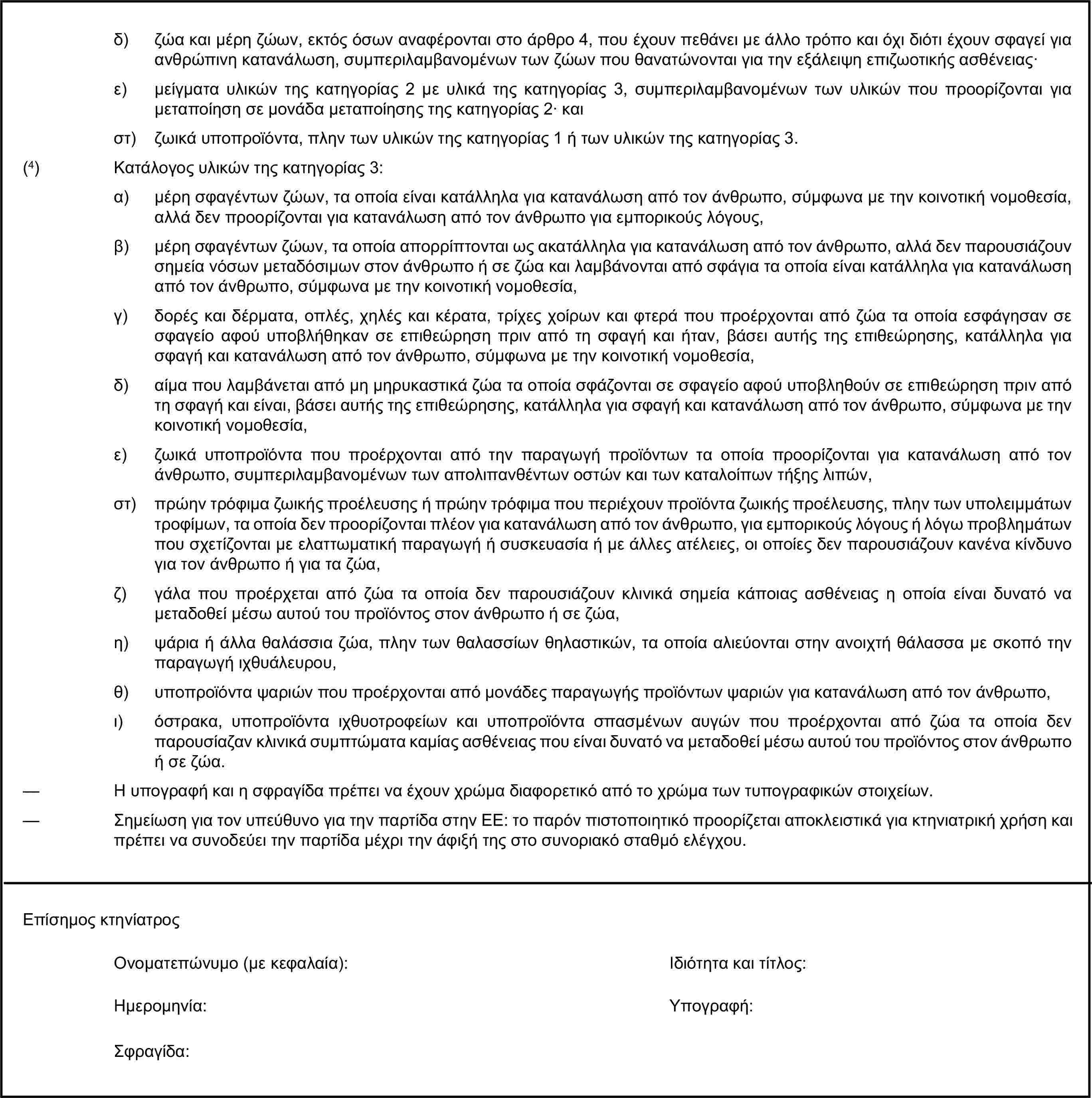 δ) ζώα και μέρη ζώων, εκτός όσων αναφέρονται στο άρθρο 4, που έχουν πεθάνει με άλλο τρόπο και όχι διότι έχουν σφαγεί για ανθρώπινη κατανάλωση, συμπεριλαμβανομένων των ζώων που θανατώνονται για την εξάλειψη επιζωοτικής ασθένειας·ε) μείγματα υλικών της κατηγορίας 2 με υλικά της κατηγορίας 3, συμπεριλαμβανομένων των υλικών που προορίζονται για μεταποίηση σε μονάδα μεταποίησης της κατηγορίας 2· καιστ) ζωικά υποπροϊόντα, πλην των υλικών της κατηγορίας 1 ή των υλικών της κατηγορίας 3.(4) Κατάλογος υλικών της κατηγορίας 3:α) μέρη σφαγέντων ζώων, τα οποία είναι κατάλληλα για κατανάλωση από τον άνθρωπο, σύμφωνα με την κοινοτική νομοθεσία, αλλά δεν προορίζονται για κατανάλωση από τον άνθρωπο για εμπορικούς λόγους,β) μέρη σφαγέντων ζώων, τα οποία απορρίπτονται ως ακατάλληλα για κατανάλωση από τον άνθρωπο, αλλά δεν παρουσιάζουν σημεία νόσων μεταδόσιμων στον άνθρωπο ή σε ζώα και λαμβάνονται από σφάγια τα οποία είναι κατάλληλα για κατανάλωση από τον άνθρωπο, σύμφωνα με την κοινοτική νομοθεσία,γ) δορές και δέρματα, οπλές, χηλές και κέρατα, τρίχες χοίρων και φτερά που προέρχονται από ζώα τα οποία εσφάγησαν σε σφαγείο αφού υποβλήθηκαν σε επιθεώρηση πριν από τη σφαγή και ήταν, βάσει αυτής της επιθεώρησης, κατάλληλα για σφαγή και κατανάλωση από τον άνθρωπο, σύμφωνα με την κοινοτική νομοθεσία,δ) αίμα που λαμβάνεται από μη μηρυκαστικά ζώα τα οποία σφάζονται σε σφαγείο αφού υποβληθούν σε επιθεώρηση πριν από τη σφαγή και είναι, βάσει αυτής της επιθεώρησης, κατάλληλα για σφαγή και κατανάλωση από τον άνθρωπο, σύμφωνα με την κοινοτική νομοθεσία,ε) ζωικά υποπροϊόντα που προέρχονται από την παραγωγή προϊόντων τα οποία προορίζονται για κατανάλωση από τον άνθρωπο, συμπεριλαμβανομένων των απολιπανθέντων οστών και των καταλοίπων τήξης λιπών,στ) πρώην τρόφιμα ζωικής προέλευσης ή πρώην τρόφιμα που περιέχουν προϊόντα ζωικής προέλευσης, πλην των υπολειμμάτων τροφίμων, τα οποία δεν προορίζονται πλέον για κατανάλωση από τον άνθρωπο, για εμπορικούς λόγους ή λόγω προβλημάτων που σχετίζονται με ελαττωματική παραγωγή ή συσκευασία ή με άλλες ατέλειες, οι οποίες δεν παρουσιάζουν κανένα κίνδυνο για τον άνθρωπο ή για τα ζώα,ζ) γάλα που προέρχεται από ζώα τα οποία δεν παρουσιάζουν κλινικά σημεία κάποιας ασθένειας η οποία είναι δυνατό να μεταδοθεί μέσω αυτού του προϊόντος στον άνθρωπο ή σε ζώα,η) ψάρια ή άλλα θαλάσσια ζώα, πλην των θαλασσίων θηλαστικών, τα οποία αλιεύονται στην ανοιχτή θάλασσα με σκοπό την παραγωγή ιχθυάλευρου,θ) υποπροϊόντα ψαριών που προέρχονται από μονάδες παραγωγής προϊόντων ψαριών για κατανάλωση από τον άνθρωπο,ι) όστρακα, υποπροϊόντα ιχθυοτροφείων και υποπροϊόντα σπασμένων αυγών που προέρχονται από ζώα τα οποία δεν παρουσίαζαν κλινικά συμπτώματα καμίας ασθένειας που είναι δυνατό να μεταδοθεί μέσω αυτού του προϊόντος στον άνθρωπο ή σε ζώα.— Η υπογραφή και η σφραγίδα πρέπει να έχουν χρώμα διαφορετικό από το χρώμα των τυπογραφικών στοιχείων.— Σημείωση για τον υπεύθυνο για την παρτίδα στην ΕΕ: το παρόν πιστοποιητικό προορίζεται αποκλειστικά για κτηνιατρική χρήση και πρέπει να συνοδεύει την παρτίδα μέχρι την άφιξή της στο συνοριακό σταθμό ελέγχου.Επίσημος κτηνίατροςΟνοματεπώνυμο (με κεφαλαία):Ιδιότητα και τίτλος:Ημερομηνία:Υπογραφή:Σφραγίδα: