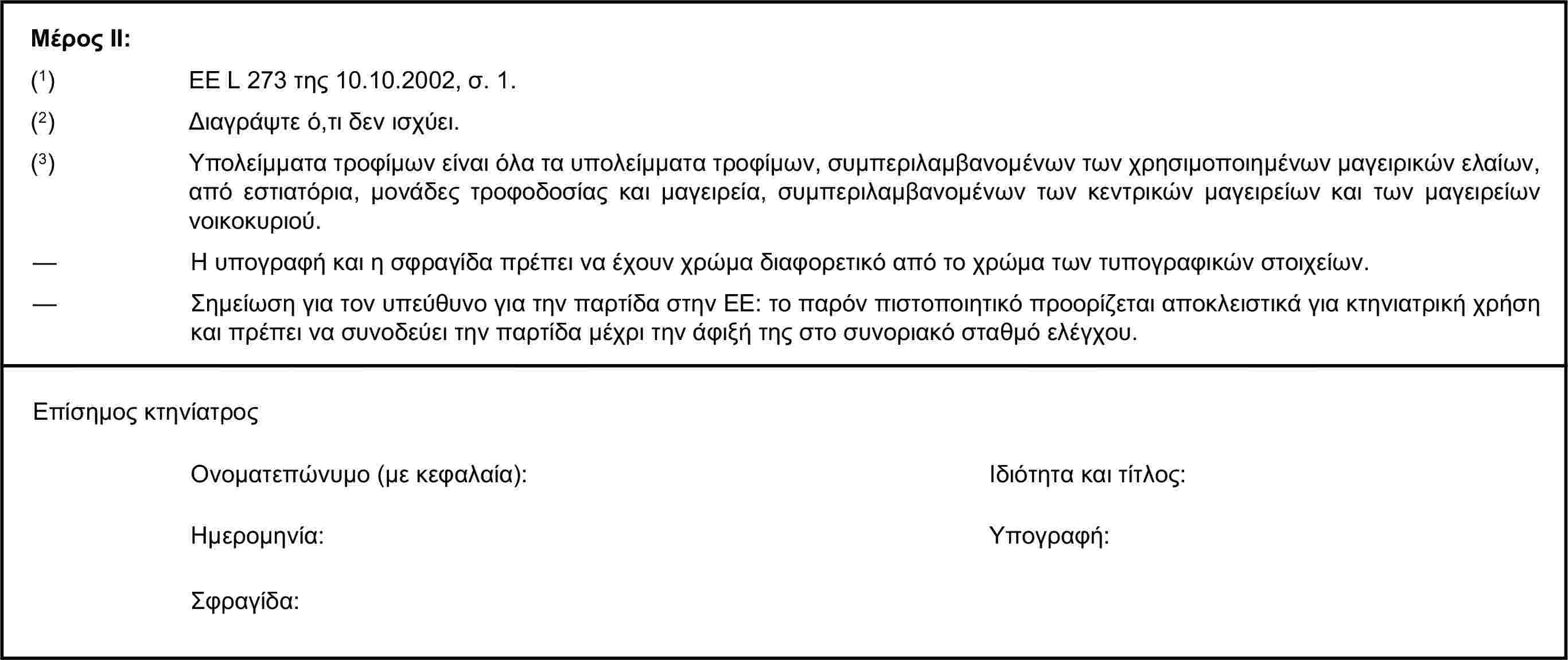 Μέρος ΙΙ:(1) ΕΕ L 273 της 10.10.2002, σ. 1.(2) Διαγράψτε ό,τι δεν ισχύει.(3) Υπολείμματα τροφίμων είναι όλα τα υπολείμματα τροφίμων, συμπεριλαμβανομένων των χρησιμοποιημένων μαγειρικών ελαίων, από εστιατόρια, μονάδες τροφοδοσίας και μαγειρεία, συμπεριλαμβανομένων των κεντρικών μαγειρείων και των μαγειρείων νοικοκυριού.— Η υπογραφή και η σφραγίδα πρέπει να έχουν χρώμα διαφορετικό από το χρώμα των τυπογραφικών στοιχείων.— Σημείωση για τον υπεύθυνο για την παρτίδα στην ΕΕ: το παρόν πιστοποιητικό προορίζεται αποκλειστικά για κτηνιατρική χρήση και πρέπει να συνοδεύει την παρτίδα μέχρι την άφιξή της στο συνοριακό σταθμό ελέγχου.Επίσημος κτηνίατροςΟνοματεπώνυμο (με κεφαλαία):Ιδιότητα και τίτλος:Ημερομηνία:Υπογραφή:Σφραγίδα: