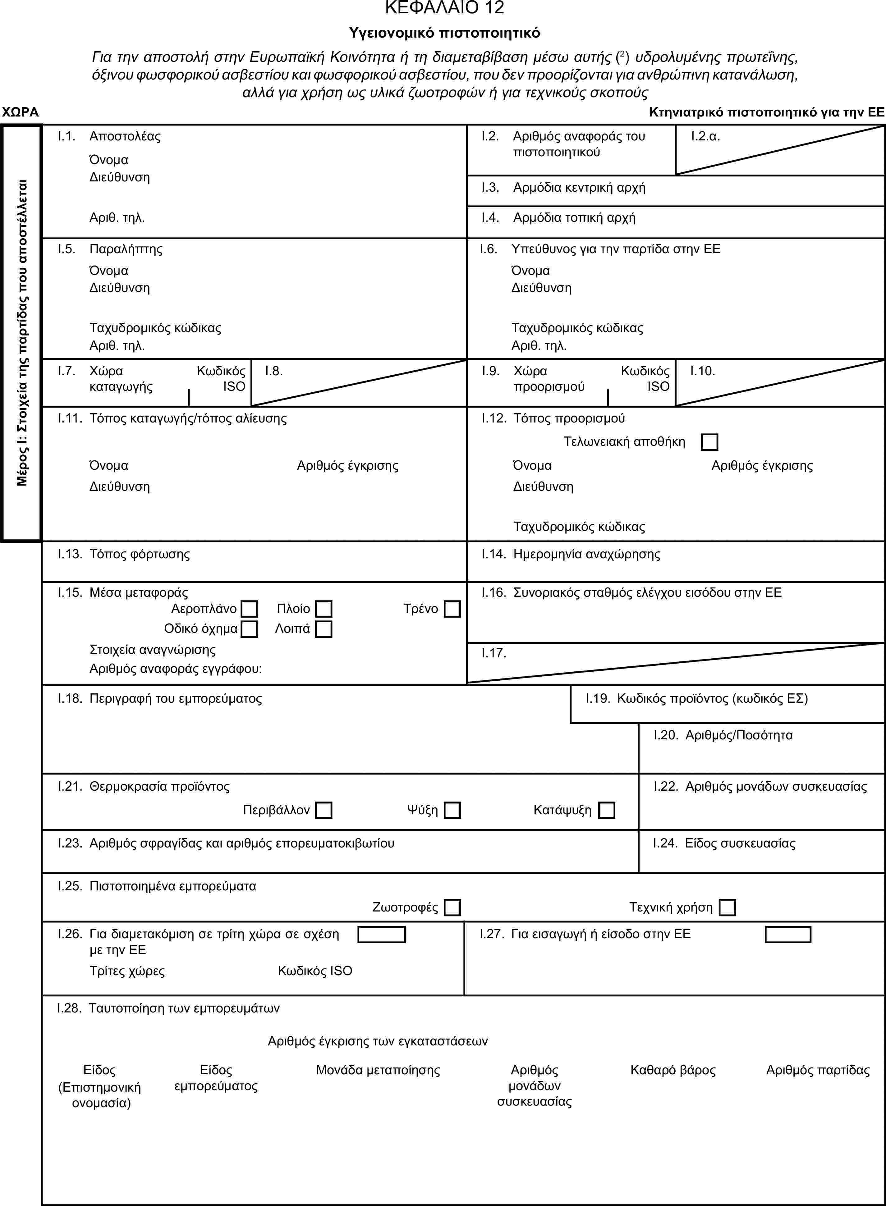ΚΕΦΑΛΑΙΟ 12Υγειονομικό πιστοποιητικόΓια την αποστολή στην Ευρωπαϊκή Κοινότητα ή τη διαμεταβίβαση μέσω αυτής (2) υδρολυμένης πρωτεΐνης, όξινου φωσφορικού ασβεστίου και φωσφορικού ασβεστίου, που δεν προορίζονται για ανθρώπινη κατανάλωση, αλλά για χρήση ως υλικά ζωοτροφών ή για τεχνικούς σκοπούςΧΩΡΑΚτηνιατρικό πιστοποιητικό για την ΕΕΜέρος Ι: Στοιχεία της παρτίδας που αποστέλλεταιI.1. ΑποστολέαςΌνομαI.2. Αριθμός αναφοράς του πιστοποιητικούI.2.α.ΔιεύθυνσηI.3. Αρμόδια κεντρική αρχήΑριθ. τηλ.I.4. Αρμόδια τοπική αρχήI.5. ΠαραλήπτηςI.6. Υπεύθυνος για την παρτίδα στην ΕΕΌνομαΌνομαΔιεύθυνσηΔιεύθυνσηΤαχυδρομικός κώδικαςΤαχυδρομικός κώδικαςΑριθ. τηλ.Αριθ. τηλ.I.7. Χώρα καταγωγήςΚωδικός ISOI.8.I.9. Χώρα προορισμούΚωδικός ISOI.10.I.11. Τόπος καταγωγής/τόπος αλίευσηςI.12. Τόπος προορισμούΤελωνειακή αποθήκηΌνομαΑριθμός έγκρισηςΌνομαΑριθμός έγκρισηςΔιεύθυνσηΔιεύθυνσηΤαχυδρομικός κώδικαςI.13. Τόπος φόρτωσηςI.14. Ημερομηνία αναχώρησηςI.15. Μέσα μεταφοράςI.16. Συνοριακός σταθμός ελέγχου εισόδου στην ΕΕΑεροπλάνοΠλοίοΟδικό όχημαΛοιπάΤρένοΣτοιχεία αναγνώρισηςI.17.Αριθμός αναφοράς εγγράφου:I.18. Περιγραφή του εμπορεύματοςI.19. Κωδικός προϊόντος (κωδικός ΕΣ)I.20. Αριθμός/ΠοσότηταI.21. Θερμοκρασία προϊόντοςI.22. Αριθμός μονάδων συσκευασίαςΠεριβάλλονΨύξηΚατάψυξηI.23. Αριθμός σφραγίδας και αριθμός επορευματοκιβωτίουI.24. Είδος συσκευασίαςI.25. Πιστοποιημένα εμπορεύματαΖωοτροφέςΤεχνική χρήσηI.26. Για διαμετακόμιση σε τρίτη χώρα σε σχέση με την ΕΕI.27. Για εισαγωγή ή είσοδο στην ΕΕΤρίτες χώρεςΚωδικός ISOI.28. Ταυτοποίηση των εμπορευμάτωνΑριθμός έγκρισης των εγκαταστάσεωνΕίδοςΕίδος εμπορεύματοςΜονάδα μεταποίησηςΑριθμός μονάδων συσκευασίαςΚαθαρό βάροςΑριθμός παρτίδας(Επιστημονική ονομασία)