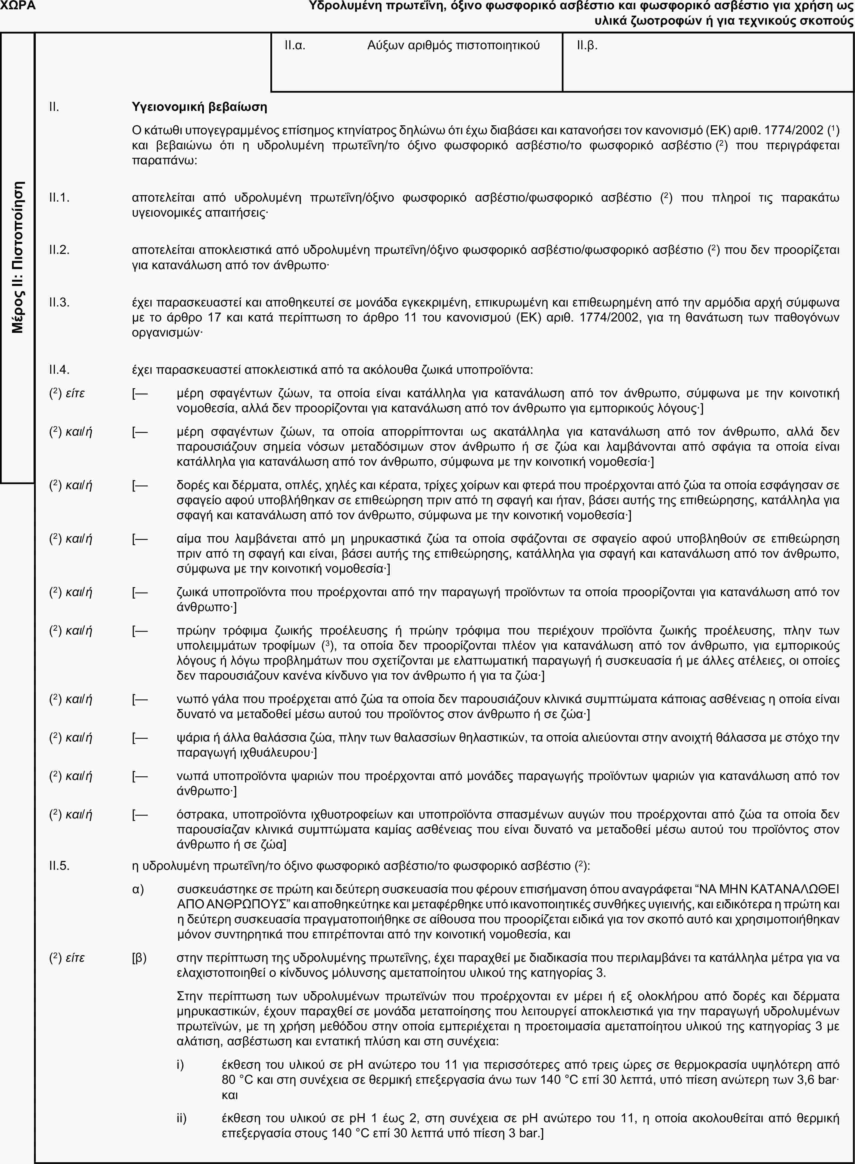 ΧΩΡΑΥδρολυμένη πρωτεΐνη, όξινο φωσφορικό ασβέστιο και φωσφορικό ασβέστιο για χρήση ως υλικά ζωοτροφών ή για τεχνικούς σκοπούςΜέρος ΙΙ: ΠιστοποίησηII.α. Αύξων αριθμός πιστοποιητικούII.β.II. Υγειονομική βεβαίωσηΟ κάτωθι υπογεγραμμένος επίσημος κτηνίατρος δηλώνω ότι έχω διαβάσει και κατανοήσει τον κανονισμό (ΕΚ) αριθ. 1774/2002 (1) και βεβαιώνω ότι η υδρολυμένη πρωτεΐνη/το όξινο φωσφορικό ασβέστιο/το φωσφορικό ασβέστιο (2) που περιγράφεται παραπάνω:II.1. αποτελείται από υδρολυμένη πρωτεΐνη/όξινο φωσφορικό ασβέστιο/φωσφορικό ασβέστιο (2) που πληροί τις παρακάτω υγειονομικές απαιτήσεις·II.2. αποτελείται αποκλειστικά από υδρολυμένη πρωτεΐνη/όξινο φωσφορικό ασβέστιο/φωσφορικό ασβέστιο (2) που δεν προορίζεται για κατανάλωση από τον άνθρωπο·II.3. έχει παρασκευαστεί και αποθηκευτεί σε μονάδα εγκεκριμένη, επικυρωμένη και επιθεωρημένη από την αρμόδια αρχή σύμφωνα με το άρθρο 17 και κατά περίπτωση το άρθρο 11 του κανονισμού (ΕΚ) αριθ. 1774/2002, για τη θανάτωση των παθογόνων οργανισμών·II.4. έχει παρασκευαστεί αποκλειστικά από τα ακόλουθα ζωικά υποπροϊόντα:(2) είτε [— μέρη σφαγέντων ζώων, τα οποία είναι κατάλληλα για κατανάλωση από τον άνθρωπο, σύμφωνα με την κοινοτική νομοθεσία, αλλά δεν προορίζονται για κατανάλωση από τον άνθρωπο για εμπορικούς λόγους·](2) και/ή [— μέρη σφαγέντων ζώων, τα οποία απορρίπτονται ως ακατάλληλα για κατανάλωση από τον άνθρωπο, αλλά δεν παρουσιάζουν σημεία νόσων μεταδόσιμων στον άνθρωπο ή σε ζώα και λαμβάνονται από σφάγια τα οποία είναι κατάλληλα για κατανάλωση από τον άνθρωπο, σύμφωνα με την κοινοτική νομοθεσία·](2) και/ή [— δορές και δέρματα, οπλές, χηλές και κέρατα, τρίχες χοίρων και φτερά που προέρχονται από ζώα τα οποία εσφάγησαν σε σφαγείο αφού υποβλήθηκαν σε επιθεώρηση πριν από τη σφαγή και ήταν, βάσει αυτής της επιθεώρησης, κατάλληλα για σφαγή και κατανάλωση από τον άνθρωπο, σύμφωνα με την κοινοτική νομοθεσία·](2) και/ή [— αίμα που λαμβάνεται από μη μηρυκαστικά ζώα τα οποία σφάζονται σε σφαγείο αφού υποβληθούν σε επιθεώρηση πριν από τη σφαγή και είναι, βάσει αυτής της επιθεώρησης, κατάλληλα για σφαγή και κατανάλωση από τον άνθρωπο, σύμφωνα με την κοινοτική νομοθεσία·](2) και/ή [— ζωικά υποπροϊόντα που προέρχονται από την παραγωγή προϊόντων τα οποία προορίζονται για κατανάλωση από τον άνθρωπο·](2) και/ή [— πρώην τρόφιμα ζωικής προέλευσης ή πρώην τρόφιμα που περιέχουν προϊόντα ζωικής προέλευσης, πλην των υπολειμμάτων τροφίμων (3), τα οποία δεν προορίζονται πλέον για κατανάλωση από τον άνθρωπο, για εμπορικούς λόγους ή λόγω προβλημάτων που σχετίζονται με ελαττωματική παραγωγή ή συσκευασία ή με άλλες ατέλειες, οι οποίες δεν παρουσιάζουν κανένα κίνδυνο για τον άνθρωπο ή για τα ζώα·](2) και/ή [— νωπό γάλα που προέρχεται από ζώα τα οποία δεν παρουσιάζουν κλινικά συμπτώματα κάποιας ασθένειας η οποία είναι δυνατό να μεταδοθεί μέσω αυτού του προϊόντος στον άνθρωπο ή σε ζώα·](2) και/ή [— ψάρια ή άλλα θαλάσσια ζώα, πλην των θαλασσίων θηλαστικών, τα οποία αλιεύονται στην ανοιχτή θάλασσα με στόχο την παραγωγή ιχθυάλευρου·](2) και/ή [— νωπά υποπροϊόντα ψαριών που προέρχονται από μονάδες παραγωγής προϊόντων ψαριών για κατανάλωση από τον άνθρωπο·](2) και/ή [— όστρακα, υποπροϊόντα ιχθυοτροφείων και υποπροϊόντα σπασμένων αυγών που προέρχονται από ζώα τα οποία δεν παρουσίαζαν κλινικά συμπτώματα καμίας ασθένειας που είναι δυνατό να μεταδοθεί μέσω αυτού του προϊόντος στον άνθρωπο ή σε ζώα]II.5. η υδρολυμένη πρωτεΐνη/το όξινο φωσφορικό ασβέστιο/το φωσφορικό ασβέστιο (2):α) συσκευάστηκε σε πρώτη και δεύτερη συσκευασία που φέρουν επισήμανση όπου αναγράφεται “ΝΑ ΜΗΝ ΚΑΤΑΝΑΛΩΘΕΙ ΑΠΟ ΑΝΘΡΩΠΟΥΣ” και αποθηκεύτηκε και μεταφέρθηκε υπό ικανοποιητικές συνθήκες υγιεινής, και ειδικότερα η πρώτη και η δεύτερη συσκευασία πραγματοποιήθηκε σε αίθουσα που προορίζεται ειδικά για τον σκοπό αυτό και χρησιμοποιήθηκαν μόνον συντηρητικά που επιτρέπονται από την κοινοτική νομοθεσία, και(2) είτε [β) στην περίπτωση της υδρολυμένης πρωτεΐνης, έχει παραχθεί με διαδικασία που περιλαμβάνει τα κατάλληλα μέτρα για να ελαχιστοποιηθεί ο κίνδυνος μόλυνσης αμεταποίητου υλικού της κατηγορίας 3.Στην περίπτωση των υδρολυμένων πρωτεϊνών που προέρχονται εν μέρει ή εξ ολοκλήρου από δορές και δέρματα μηρυκαστικών, έχουν παραχθεί σε μονάδα μεταποίησης που λειτουργεί αποκλειστικά για την παραγωγή υδρολυμένων πρωτεϊνών, με τη χρήση μεθόδου στην οποία εμπεριέχεται η προετοιμασία αμεταποίητου υλικού της κατηγορίας 3 με αλάτιση, ασβέστωση και εντατική πλύση και στη συνέχεια:i) έκθεση του υλικού σε pH ανώτερο του 11 για περισσότερες από τρεις ώρες σε θερμοκρασία υψηλότερη από 80 °C και στη συνέχεια σε θερμική επεξεργασία άνω των 140 °C επί 30 λεπτά, υπό πίεση ανώτερη των 3,6 bar· καιii) έκθεση του υλικού σε pH 1 έως 2, στη συνέχεια σε pH ανώτερο του 11, η οποία ακολουθείται από θερμική επεξεργασία στους 140 °C επί 30 λεπτά υπό πίεση 3 bar.]