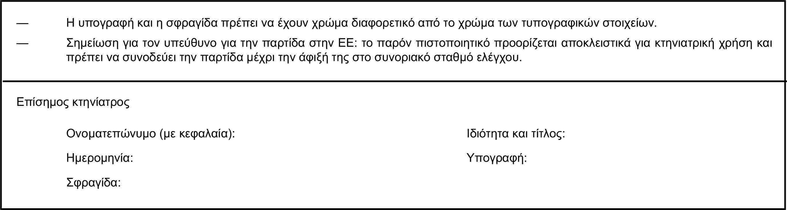 — Η υπογραφή και η σφραγίδα πρέπει να έχουν χρώμα διαφορετικό από το χρώμα των τυπογραφικών στοιχείων.— Σημείωση για τον υπεύθυνο για την παρτίδα στην ΕΕ: το παρόν πιστοποιητικό προορίζεται αποκλειστικά για κτηνιατρική χρήση και πρέπει να συνοδεύει την παρτίδα μέχρι την άφιξή της στο συνοριακό σταθμό ελέγχου.Επίσημος κτηνίατροςΟνοματεπώνυμο (με κεφαλαία):Ιδιότητα και τίτλος:Ημερομηνία:Υπογραφή:Σφραγίδα: