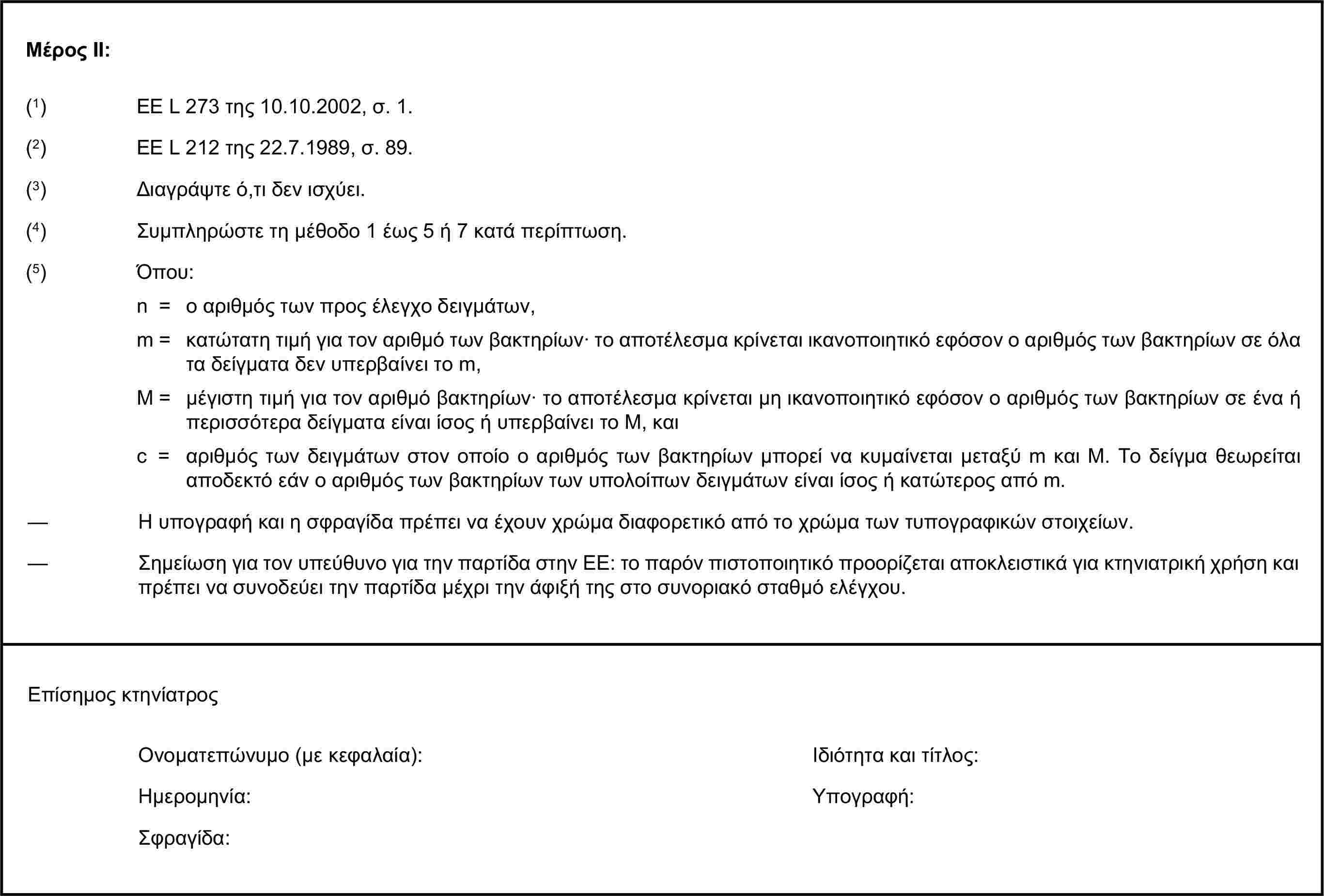 Μέρος ΙΙ:(1) ΕΕ L 273 της 10.10.2002, σ. 1.(3) Διαγράψτε ό,τι δεν ισχύει.(4) Συμπληρώστε τη μέθοδο 1 έως 5 ή 7 κατά περίπτωση.(5) Όπου:n = ο αριθμός των προς έλεγχο δειγμάτων,m = κατώτατη τιμή για τον αριθμό των βακτηρίων· το αποτέλεσμα κρίνεται ικανοποιητικό εφόσον ο αριθμός των βακτηρίων σε όλα τα δείγματα δεν υπερβαίνει το m,M = μέγιστη τιμή για τον αριθμό βακτηρίων· το αποτέλεσμα κρίνεται μη ικανοποιητικό εφόσον ο αριθμός των βακτηρίων σε ένα ή περισσότερα δείγματα είναι ίσος ή υπερβαίνει το Μ, καιc = αριθμός των δειγμάτων στον οποίο ο αριθμός των βακτηρίων μπορεί να κυμαίνεται μεταξύ m και Μ. Το δείγμα θεωρείται αποδεκτό εάν ο αριθμός των βακτηρίων των υπολοίπων δειγμάτων είναι ίσος ή κατώτερος από m.Ονοματεπώνυμο (με κεφαλαία):Ημερομηνία:Σφραγίδα:(2) ΕΕ L 212 της 22.7.1989, σ. 89.— Η υπογραφή και η σφραγίδα πρέπει να έχουν χρώμα διαφορετικό από το χρώμα των τυπογραφικών στοιχείων.— Σημείωση για τον υπεύθυνο για την παρτίδα στην ΕΕ: το παρόν πιστοποιητικό προορίζεται αποκλειστικά για κτηνιατρική χρήση και πρέπει να συνοδεύει την παρτίδα μέχρι την άφιξή της στο συνοριακό σταθμό ελέγχου.Επίσημος κτηνίατροςΙδιότητα και τίτλος:Υπογραφή: