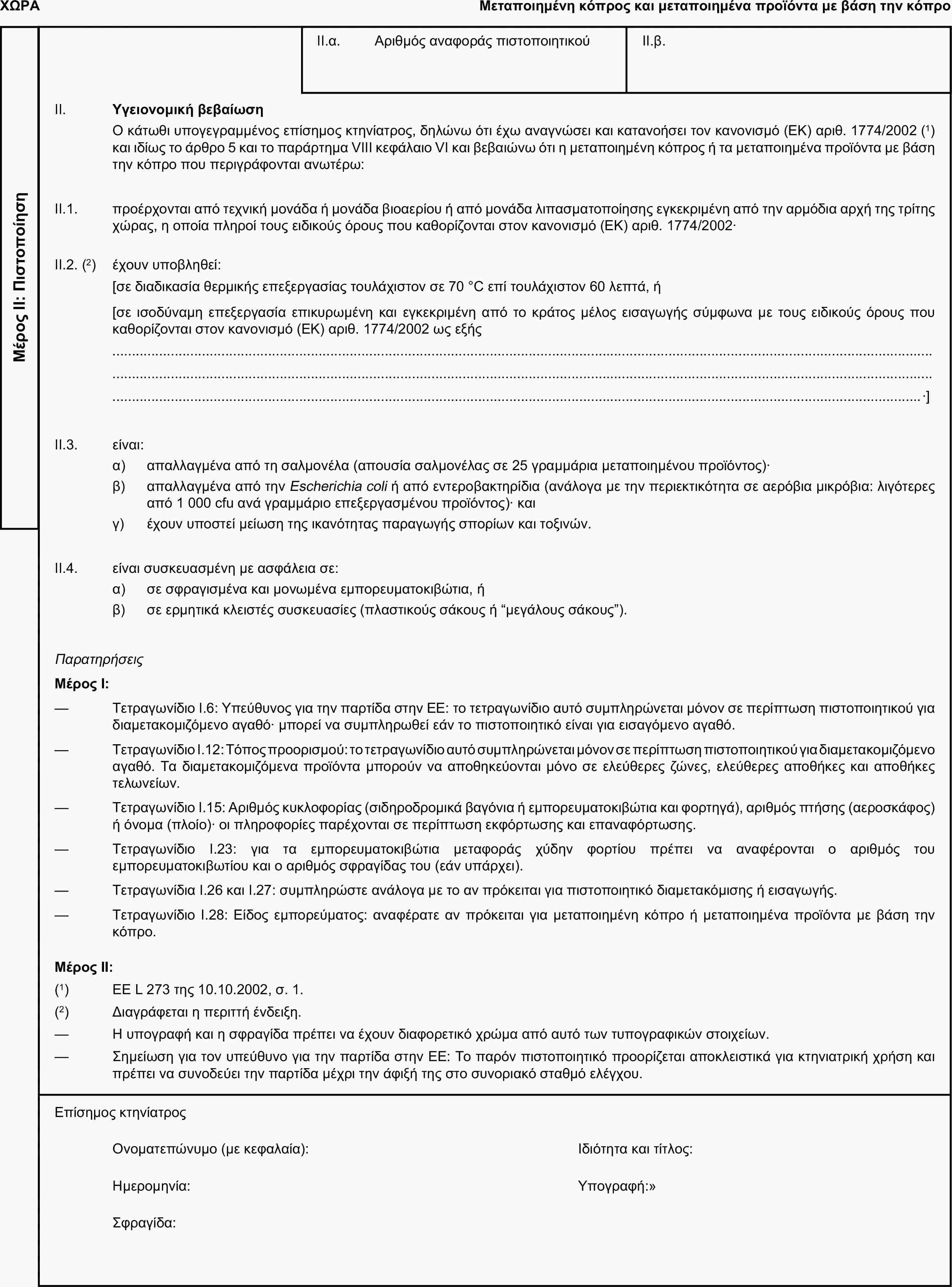 ΧΩΡΑΜεταποιημένη κόπρος και μεταποιημένα προϊόντα με βάση την κόπροΜέρος ΙΙ: ΠιστοποίησηII.α. Αριθμός αναφοράς πιστοποιητικούII.β.II. Υγειονομική βεβαίωσηΟ κάτωθι υπογεγραμμένος επίσημος κτηνίατρος, δηλώνω ότι έχω αναγνώσει και κατανοήσει τον κανονισμό (ΕΚ) αριθ. 1774/2002 (1) και ιδίως το άρθρο 5 και το παράρτημα VIII κεφάλαιο VI και βεβαιώνω ότι η μεταποιημένη κόπρος ή τα μεταποιημένα προϊόντα με βάση την κόπρο που περιγράφονται ανωτέρω:II.1. προέρχονται από τεχνική μονάδα ή μονάδα βιοαερίου ή από μονάδα λιπασματοποίησης εγκεκριμένη από την αρμόδια αρχή της τρίτης χώρας, η οποία πληροί τους ειδικούς όρους που καθορίζονται στον κανονισμό (ΕΚ) αριθ. 1774/2002·II.2. (2) έχουν υποβληθεί:[σε διαδικασία θερμικής επεξεργασίας τουλάχιστον σε 70 °C επί τουλάχιστον 60 λεπτά, ή[σε ισοδύναμη επεξεργασία επικυρωμένη και εγκεκριμένη από το κράτος μέλος εισαγωγής σύμφωνα με τους ειδικούς όρους που καθορίζονται στον κανονισμό (ΕΚ) αριθ. 1774/2002 ως εξής·]II.3. είναι:α) απαλλαγμένα από τη σαλμονέλα (απουσία σαλμονέλας σε 25 γραμμάρια μεταποιημένου προϊόντος)·β) απαλλαγμένα από την Escherichia coli ή από εντεροβακτηρίδια (ανάλογα με την περιεκτικότητα σε αερόβια μικρόβια: λιγότερες από 1 000 cfu ανά γραμμάριο επεξεργασμένου προϊόντος)· καιγ) έχουν υποστεί μείωση της ικανότητας παραγωγής σπορίων και τοξινών.II.4. είναι συσκευασμένη με ασφάλεια σε:α) σε σφραγισμένα και μονωμένα εμπορευματοκιβώτια, ήβ) σε ερμητικά κλειστές συσκευασίες (πλαστικούς σάκους ή “μεγάλους σάκους”).ΠαρατηρήσειςΜέρος Ι:— Τετραγωνίδιο I.6: Υπεύθυνος για την παρτίδα στην ΕΕ: το τετραγωνίδιο αυτό συμπληρώνεται μόνον σε περίπτωση πιστοποιητικού για διαμετακομιζόμενο αγαθό· μπορεί να συμπληρωθεί εάν το πιστοποιητικό είναι για εισαγόμενο αγαθό.— Τετραγωνίδιο I.12: Τόπος προορισμού: το τετραγωνίδιο αυτό συμπληρώνεται μόνον σε περίπτωση πιστοποιητικού για διαμετακομιζόμενο αγαθό. Τα διαμετακομιζόμενα προϊόντα μπορούν να αποθηκεύονται μόνο σε ελεύθερες ζώνες, ελεύθερες αποθήκες και αποθήκες τελωνείων.— Τετραγωνίδιο I.15: Αριθμός κυκλοφορίας (σιδηροδρομικά βαγόνια ή εμπορευματοκιβώτια και φορτηγά), αριθμός πτήσης (αεροσκάφος) ή όνομα (πλοίο)· οι πληροφορίες παρέχονται σε περίπτωση εκφόρτωσης και επαναφόρτωσης.— Τετραγωνίδιο I.23: για τα εμπορευματοκιβώτια μεταφοράς χύδην φορτίου πρέπει να αναφέρονται ο αριθμός του εμπορευματοκιβωτίου και ο αριθμός σφραγίδας του (εάν υπάρχει).— Τετραγωνίδια I.26 και I.27: συμπληρώστε ανάλογα με το αν πρόκειται για πιστοποιητικό διαμετακόμισης ή εισαγωγής.— Τετραγωνίδιο I.28: Είδος εμπορεύματος: αναφέρατε αν πρόκειται για μεταποιημένη κόπρο ή μεταποιημένα προϊόντα με βάση την κόπρο.Μέρος ΙΙ:(1) ΕΕ L 273 της 10.10.2002, σ. 1.(2) Διαγράφεται η περιττή ένδειξη.— Η υπογραφή και η σφραγίδα πρέπει να έχουν διαφορετικό χρώμα από αυτό των τυπογραφικών στοιχείων.— Σημείωση για τον υπεύθυνο για την παρτίδα στην ΕΕ: Το παρόν πιστοποιητικό προορίζεται αποκλειστικά για κτηνιατρική χρήση και πρέπει να συνοδεύει την παρτίδα μέχρι την άφιξή της στο συνοριακό σταθμό ελέγχου.Επίσημος κτηνίατροςΟνοματεπώνυμο (με κεφαλαία):Ιδιότητα και τίτλος:Ημερομηνία:Υπογραφή:Σφραγίδα: